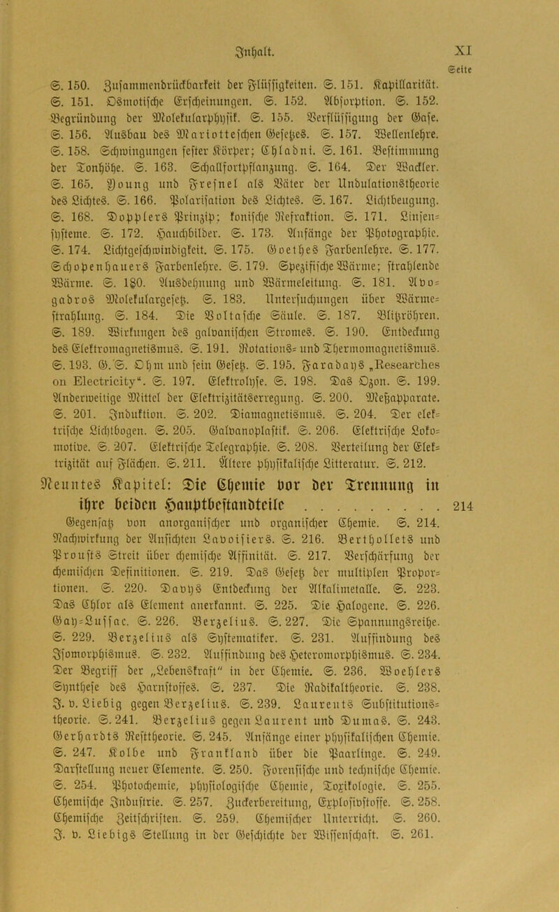 ©ette ©. 160. 3iif°*^^wicnbrücf6ai'feit ber g-Iüffigteilen. ©. 151. Äa^jiHorüät. ©. 151. DSmotifc^e @vfd)einungen. ©. 152. 31bfüvption. ©. 152. öegvünbung ber ä)JoIe!u(Qr^l)i)i'tf. ©. 155. Sßerflüfftgung ber ®afe. ©. 156. 3(u§bau be§ ?D?ariottefd)en ®efe|je§. ©. 157. SBeßenle^re. ©.158. ©cI)H)ingungen fefter ilörper; S^Iabnt. ©.161. Se[timiimng ber Son^öbe. ©• 163. ©d)a[Ifortbf(anäung. ©. 164. ®er SBadler. ©. 165. ^oung iinb g-refnel n(§ SBäter ber UnbulationStbeorie be§ Sid)te§. ©. 166. ^ßolarifation be§ Sid)te§. ©. 167. Sid)tbeugimg. ©. 168. ; fonifd)e SJefrnItion. ©. 171. Sinfeiu )l)[teme. ©. 172. .'paudjbilber. ©. 173. 3(nfänge ber Photographie- ©.174. Sid)tgefd)roinbig!cit. ©.175. ©oetheS g'oröenlehre. ©.177. ©d)openhauer§ g-arbenlehre. ©.179. ©peäifi)d)eSBärme; ftrahienbe SBärtne. ©. 1§0. 9(u§behming unb SBärmeleitung. ©. 181. 2(bo= gabro§ S)lotefuIargeiep. ©. 183. llnteriiid)ungen über 28ärme= ftrahlung. ©. 184. ®ie Poltojdie ©äule. ©. 187. Plipröhteu. ©. 189. ©irfungen bc§ gnloanifdieu ©trome§. ©. 190. (Sntbedung be§ SIeflroinagrteti§nut§. ©. 191. 9?otation§= unb S^hetmoniagnetiSnuiS. ©. 193. ©.’©. Chm unb fein ©efep. ©. 195. S-arabni)§ „Researches on Electricity“. ©. 197. @Ie!troh)fe. ©. 198. ®a§ C5on. ©. 199. 3(nbenueitige 3)httcl ber ®feftri5üät§erregung. ©. 200. 9JJe^apparate. ©. 201. Qnbuftion. ©. 202. ®iamagnetigmii§. ©. 204. ®er elef= triühe Sidjtbogen. ©. 205. ©alönnoplaftif. ©. 206. @[ettrifd)e Sofo= inotiüe. ©. 207. @Ieftri)'d)e ^Telegraphie- ®- 208. Perteitung ber @Ief= trijität auf 5(ö(^en. ©.211. öftere phl)fifalifd)e Sitteratur. ©.212. 9Zeunte§ 2)ie ß^emic öor öcv ^remtung in i^rc beiben .fiauiJtbcftanbtcilc 214 ©egenfap Don anorganifd)er unb organtfd)er Sheniie. ©. 214. 3?achtuirfung ber 3lnfid)ten SaüoifierS. ©. 216. 93erthüIIet§ unb Prouft§ ©treit über d)eniiid)e Slffinität. ©. 217. 5ßerfd)ärfung ber dhemi{d)cu Definitionen. ©. 219. Da§ Oiefep ber multiplen Propor= tionen. ©. 220. Da Op 5 (Sntbedung ber Stitalimetalle. ©. 223. Da§ Shior alä Slement anerfannt. ©. 225. Die |)atogene. ©. 226. ©apsSuffac. ©.226. S3eräeliu§. ©.227. Die ©pannnng§reihe. ©. 229. S3eräeliu§ al§ ©pftematifer. ©. 231. Stuffinbung be§ SfomorphiSuut?. ©. 232. 3(uffinbnng be§ §etcromorphi§nm§. ©. 234. Der töegriff ber „2eben§fraft in ber ©heitiie. @. 236. SBoepIerS ©pntpefe be§ ^ornftoffe?. ©. 237. Die fRabifaltheorie. ©. 238. 3. b. ßiebig gegen S3erjeüu§. ©.239. Saureut5 ©ubftitution§= theoric. ©.241. S3eräetiu§ gegen Sniirent unb Duma§. ©. 243. ©erparbtS fRefttpeorie. ©. 245. 3lnfänge einer pppfifalifcpen ßpemie. ©. 247. ^olbe unb f^vantlnnb über bie Paarlinge. ©. 249. Darftetlung neuer ©lemente. ©. 250. S-orenfifepe unb ted)iiifd)e Spemic. ©. 254. ppotodtemie, pppfiotogifd)e ßpeiuie, Doj-itotogie. ©. 255. ©pemifdje 3ni>itfit:ie. ©. 257. 3iieferbereitung, ©j-'ptofibftoffe. ©. 258. ©pemifd)e ßeitfdjriften. ©. 259. ©pemifeper Unterriept. ©. 260. 3- 0. 2iebig§ ©teltnug in ber ©efd)id)te ber SBiffenfdjaft. ©. 261.