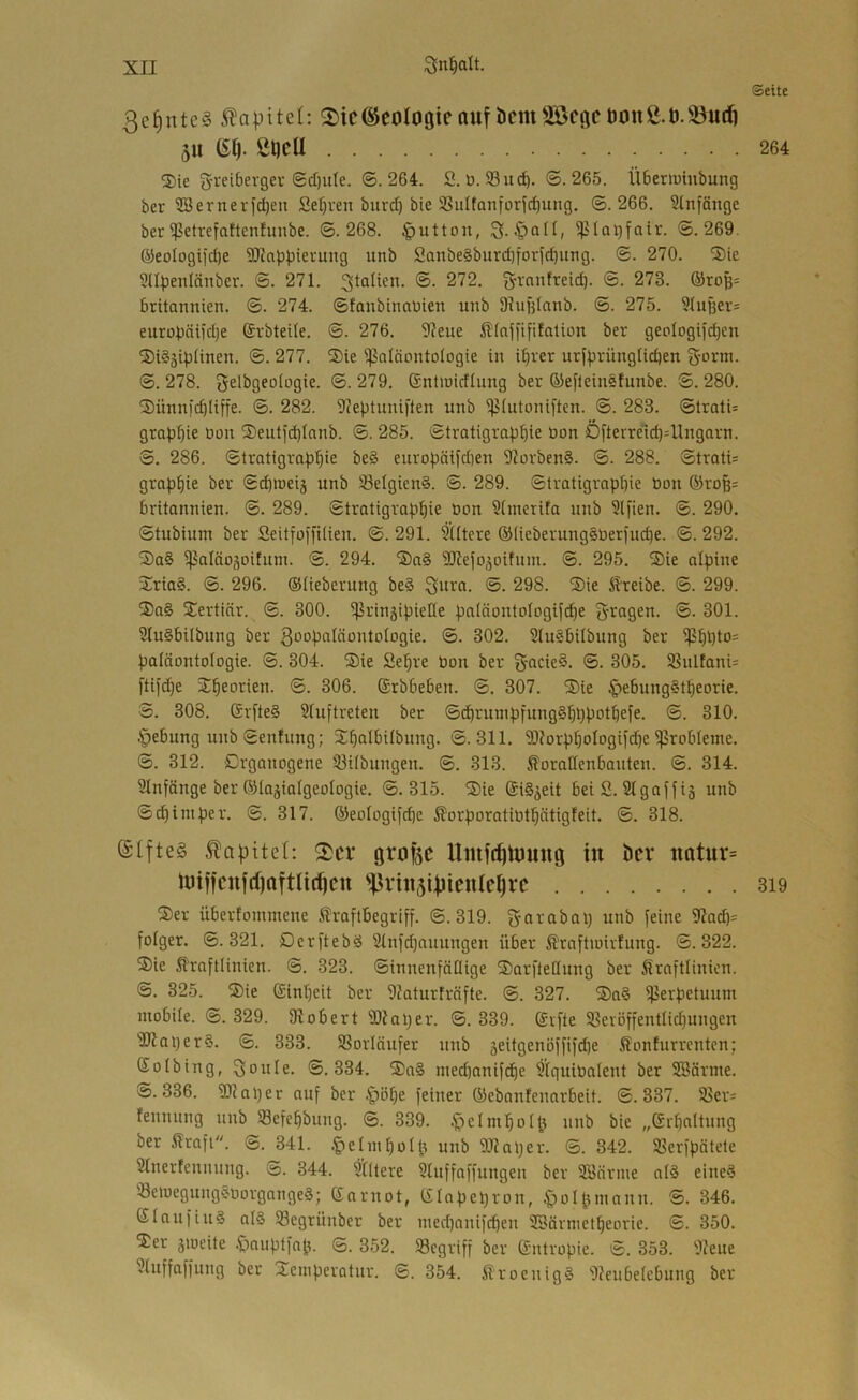 Seite ße^nteS Kapitel: 2)tC@C0l08ieauf bcmSBcqc öOttß.Ö.öutft 511 (Sl). Öt)cU 264 ®ie gretberger ®cf)ute. ©.264. S. ü. 53ucb. ©.265. Überiumbung ber 2Bernevfd)en Sef)ven burd) bte 9SiiItanforid)ung. ©.266. Slnfänge ber^etrefattenfunbe. ©.268. |)utton, ^Icnjfaiv. ©.269. @eoIogiid)e SKoppterung unb Sanbe§burd)forjd)utig. ©. 270. ®ie Sdpenlänber. ©. 271. ®- ^'^2. g’Vnnfreid). ©. 273. ®roB= britannien. ©. 274. ©fanbtnaüien unb Shigtanb. ©. 275. ^lugers eurobäiid)e (Jrbteile. ©. 276. 97eue ^Kajftfifaüon ber geologiicbcn ®i§3iplinen. ©. 277. Sie ^ßatäontologie in i^rer urf))rüngüd)en g-orm. ©. 278. gelbgeoiogie. ©. 279. SnOnidlung ber ÖJefleinelunbe. ©. 280. Sünn)d)Iiffe. ©. 282. 97eptuni)'ten unb ^(utoniften. ©. 283. ©lrati= grap^iie öon Seuticbianb. ©. 285. Stratigrap^^ie üon Öfterreid)=Ungarn. ©. 286. ©Iratigrap^ie be§ europäifd)en 97orben§. ©. 288. ©trati= grap^ie ber ©(^tneij unb 33elgien§. ©. 289. ©tratigrapfpe Don ®rofe= britonnien. ©. 289. Stratigraphie öon §[merifa nnb 3lfien. ©. 290. ©tubium ber Seitfoffilien. ©. 291. Sütere ®(ieberung§üer)uche. ©. 292. Sa§ ^aläosoifum. ©. 294. Sa§ SRefojoifnnt. ©. 295. Sie alpine Sria§. ©. 296. (Stieberung be§ gura. ©. 298. Sie treibe. ©. 299. Sag Sertiär. ©. 300. ^rinjipieüe patöontDlDgif(^e gragen. ©. 301. 2tu§bi(bnng ber g'^o^^atäontotogie. ©. 302. Stugbitbung ber $hhto= Paläontologie. ©. 304. Sie Se^re üon ber gacie§. ©. 305. SSnltanU [tif(^e Sheorien. ©. 306. (Srbbeben. ©. 307. Sie §ebunggtheorie. S. 308. 6r[te§ Stuftreten ber ©d)rmnpfung§hppothefe. ©. 310. Öebung unb ©entung; Shalbitbnng. ©.311. S)?orphotogif(^e Probleme. ©. 312. Drganogene S3Ubungen. ©. 313. 5?orattenbanten. ©. 314. SInfänge ber (Stajiatgeotogie. ©.315. Sie (Sig^eit bei S. Stgaffig unb ©chiniper. ©. 317. (Seologifcbe ßorporatiüthätigleit. ©. 318. Kapitel: ^cx grofec in ber «atur= U)iffenjd)aftli(^ctt ^^rin5i|)icnlel)rc 3i9 Ser überfominene ^raflbegriff. ©.319. garabap unb feine 9?acb= fotger. ©.321. Dcrftebg 2tnfd)auungen über ß'raftioivfung. ©.322. Sie 51'rafttinien. ©. 323. ©innenfäflige SarfleCtung ber Kraftlinien. ©. 325. Sie (Sinljeit ber SZaturfräfte. ©. 327. Sag ijJerpetuum mobite. ©. 329. 9^obert Slfaper. ©. 339. (Svfte Sßevöffentlichungen 'äJIaperg. ©. 333. SSorlnufer nnb äeitgenöffifd)e Konturrenten; Solbing, goule. ©.334. Sag ined)anifd)e Stguiüatent ber SSärme. ©.336. SD?aper anf ber .^öpe feiner (Sebanfenarbeit. ©.337. 25er= fennung unb Sefehbung. ©. 339. .^)clmhotfj nnb bie „(Srbattung ber Kraft. ©. 341. .^elinhot^t unb SJtaper. ©. 342. Sßerfpätete Stnerfennnng. ©. 344. Stttere Stuffaffungen ber Söärme atg eineg Setuegunggüorgangeg; (Snrnot, (Stapepron, ^ol^tinann. ©. 346. Stau fing atg 93egrünber ber ined)anifcpen SSärnietpeoric. ©. 350. Ser 5ioeite .föauptfah- ©. 352. begriff ber Sntropie. ©. 353. 9?eue Stuffaffung ber Seinperatnr. ©. 354. Kroenigg '9?eubetcbung ber