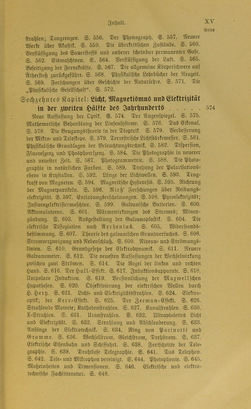3iu{)alt. ©eite [tra:^Ien; Songvensen. ®. 556. ®ev ^^otiügva|3^. ©. 557. 9?euere SBevfe über SHuftif. ®. 559. ®ie übcrfvitijcl)en ^uftänbe. ©. 560. ^erflüfftgung beS ©nuerftop xmb anberer fd)etnbar jjennanentcr ©afe. 6. 562. (Si§mafd)inen. ®. 564. SSerflüffigung ber Suft. ®. 565. Sefeitigung ber gernefräfte. ®. 567. ®ie aagemeine Äbr:perid)iüere auf Sa^erftofe 5urürfgefü:^rt. ©. 568. 5}5^i)fitaUfd)e Se^rbüdjer ber Dieujeit. ©. 569. f^Drfd)ungeit über ©efd)id)te ber 9kturlebve. ©. 571. ®ie „^bt)fitaüfd)e ®efenfd)aft., ©. 572. @ed)äe^ute^ Kapitel: Sic^t, 9JZaö«cti§mu§ uuD (Slcttrisitöt in Der siueiten ^älftc Dc§ Sal)vt)unDert§ 574 9Jeue 3htffaffung ber Dfjtit. ©. 574. ®er '^lugenfpiegel. ©. 575. 3Jiatbemati)c^e Se^anbhiug ber Sinfenfl)fteme. ©. 576. ®a§ (Süonat. ©. 578. ®ie 93eugxing§t^eorie in ber ®ioptrif. ©. 579. SSerbefferimg ber 5)li!ro: unb 3:eIef!obe. ©. 579. jTerreftrifdje Sid)tftärfemeffer. ©.581. '!}i^i)fifaUfcbe ®runblagen ber S8eleud)tung§ted)nif. ©. 582. ©iffjerfion, Sduorefjenj nnb ip^o§pf)oref3en3. ©. 584. ®ie ißbi^tograp^ie in neuerer unb neuefter ®- 587. ipbotograniinetrie. ©. 588. Sie ißf)üto= grafjbie in natürlichen färben. ©. 589. ®rel)ung ber ißotarifation§= ebene in ßrt)ftaHen. ©. 592. Sänge ber Sichtiueücn. ©. 593. Srag= fraft Don SRagneten. ©. 594. '3[)?agnetifd)e §i}fterefi§. ©. 595. Slichtung ber Sliagnetpartifeln. ©. 596. Dlieg’ S'orfd)ungen über 91eibung§= eleftri3üät. ©.597. (£ntlabung§erfd)einungen. ©.598. ^hroeteftri3ität; 3nfluen3elettrificrmafcbine. ©. 599. ®alöanifd)e Batterien. ©. 600. 9atumuIatoreu. ©. 601. SBärmeinirfitngen be§ ©tromeS; 2Rinen= 3Ünbung. ©. 603. Slu§geftaaung ber Okluanoplaftif. ©. 604. Sie elettrifcbe Siffo3iation nach 3lrrf)eniu§. ©. 605. 3Biberflnnb§= beftimmung. ©. 607. Sheorie be§ galbanifchen ®runbüer)uche§. ©. 608. ©tvomüer3iueigung unb 9Jebenfd)Iuß. ©. 609. 9?ibeau= unb ©trömung§= linien. ©. 610. ©runbgefe^e ber @Ieftrobt)namif. ©. 611. 9?euere ©alöanometer. ©. 612. Sie neueften Sluffaffungen ber 5!Sei^feliuirfung 3roifd)en 3iuei ©trömen. ©. 614. Sie Siegel ber linfen unb rechten .•panb. ©.616. Ser .^alt^Sifett. ©.617. 3iti>iiili‘-in§af:parate. ©.618. llnifjolare Qi^buttion. ©. 619. SSerfinnlidjuug ber 9)iaj>ueIIfd)en §i)hothefen. ©. 620. Dbjeftibierung ber eiettrifd)en SBeüen burd) 4). §er^. ©.621. Sid)t» unb (£ieftri3ität§ftrah(en. ©.624. ®Ieftro= üptif; ber ^errsGffeft. ©. 625. Ser ^26. ©trahlenbe Sliaterie; ßathobenftrahlen. ©. 627. ^analftrahlen. .©. 630. 3c=©trah(en. ©. 631. Umnftrahlcn. ©. 632. lUtraüio(ettc§ Sidjt unb ®lettri3ität. ©. 632. ©trnhinng unb 3lbid)Ieuberung. ©. 633. Slnfnnge ber Gleftrotet^nif. ©. 634. 9Üng non ifincinotti unb ©ramme. ©. 636. SSedp'elftrom, ©leichftrom, Srehftrom. ©. 637. (S(eftri)che (Sifenbahn unb ©d)iffahrt. ©. 638. 3'Dttfd)ritte ber Sele« graphie- ©• 639. Srahtlofe Selegraphie. ©. 641. Sa§ Selephon. ©. 642. Sele= unb 'DUfrophon bereinigt. ©. 644. ißhotophonie. ©. 645. iDiaheinheiten unb Simenfionen. ©. 646. (£leftrifd)e unb ele!tro= ted)nifd)e gadhlitteratur. ©. 648.