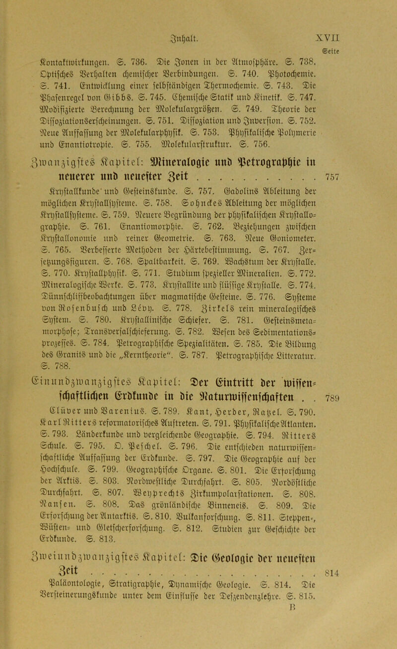 Seite Slontaftiuirhingeii. ©. 736. ®ie Sonen iit ?(tmo)^^ävc. ©. 738. C^)tij^e§ ®erl}alteu cl)emifd)er Serbinbmigen. ©. 740. ^[)otocf)enüe. S. 741. Gntiüictlung einer felbftänbigen Si:t)ernioc^enüe. ©. 743. S)ie ■iJJbflffnregcl öon ®ibb§. ©. 745. ©tatif unb ^inetif. ©. 747. SI?obifi5ierte iöevedjnung ber SÜtoIehdargröfeen. ©. 749. ^beorie ber 2)illo5iation§erid)einungen. ©. 751. SDiffogiation unb S^berfion. ©. 752. 'Ileue ?lnffaffung ber 9[)JoIefuIor|3bbfi^- ®- '^iolljmerie unb ®nantiotro.bie. ©. 755. Sliolefnlnrflruftnr. ©. 756. .ßiuaitäigfteg Kapitel: SJiittemlogic mib ^l^etvograji^ic in neuerer nnD neneftcr 3«^*^ 757 Ärbftallfunbe'unb 6)eftein§funbe. ©. 757. ®aboIin§ Slbleitnng ber müglid)en 5?rbftaHjl)|tente. ©. 758. ©obnde§ 21bleitnng ber mögücben Ärbflallfbiteme. ©. 759. 9Jeuerc 33egrünbung ber :pl)bfifölifd)en ÄrbftaIIo= grafibie. ®- '?61- ®nantiomor)Dbie. ©. 762. 93eäiebungen stüifcben .^?ri)fta[(ononüe unb reiner ©conietrie. ©. 763. 9?eue ©onioineter. ©. 765. SSerbefi'erte 9JJetboben ber ^ärtebeftinimung. ©. 767. 3^^= fe^ung^figuren. ©. 768. ©paltbarleit. ©. 769. SBacb§tum ber ßrbftaüe. ©.770. Shbftaßpbbfif- ®. 771. ©tubium fpe^ieHer SD?ineraIien. ©.772. 'IJiinerQlogifdie SSerfe. ©. 773. ^IrbfiaKite unb fiüffige StrbfiaHe. ©. 774. ■3)ünnfcbliffbeobad)tungen über magmatifdje ©efteine. ©. 776. ©bfteme öon ütofenbufd) unb Seüb- ®- '^78. i-'ein ntineraIogifdbe§ ©bfteni. ©. 780. itrijfladinifcbe ©dbiefer, ©. 781. ©eftein§meta= inorpbofe; Xronaterfalf^ieferung. ©. 782. Söefen be§ ©ebimentationSs proäeffeg. ©. 784. ^etrograbbif^e ©f^egialünten. ©. 785. ®ie Slilbung be§ @ranil§ unb bie „Äerntbeorie. ©. 787. ißetrograpbifdje Sittemtnr. ©. 788. G'iniinbämanäigfteg Ä\ipitel: ®er Eintritt öcr ’lniffen* fc^aftlidjen ©rbfunöe in bie SJQturUJifienjc^Qften . . 789 Slüüer unb SSareniu?. ©.789. Sfant, §erber, Dla^el. ©.790. Äarl 9iitterä reformatorifdjeS Sluftreten. ©. 791. ißbljfifaIifd)e9(tlonten. ©.793. Sönbetfunbe unb üergleicbenbe ©eografjbie. ©.794. 9Iitter§ ©diule. ©. 795. £). ißefdief. ©. 796. ®ie entfd)ieben natunüiffen= febaftii^e 9tuffaffung ber ©rbfnnbe. ©. 797. ®ie ©eograf^bie auf ber .poebfebuie. ©. 799. ©eograbbifdje Organe. ©. 801. ®ie ©rforfebung ber 2frtti§. ©. 803. 9IorbU)eftIid)e ®nrd)fabrt. ©. 805. 9?orböftIid)e ®urcbfQbrt. ©. 807. 28ebbred)t§ Birfnnibolarftationcn. ©. 808. 'llanfen. ©. 808. ®q§ grönlänbifdje S8innenei§. ©. 809. ®ie ©rforfd)ung ber 2lntarfti§. ©.810. 93uIfanforfd)ung. ©.811. ©tebpen-, 9Süften= unb ®letfd)erforfd)ung. ©. 812. ©tubien jur ®efd)id)te ber ©rbfunbe. ©. 813. 3uieiuitbäiuan5igfte§ ÄTapitet: 2)ic (Geologie ber neneften 3<^it 814 Paläontologie, ©trotigrapbie, ®i)nainifd)e ©eologie. ©. 814. ®ie PerfteinerungSfunbe unter beut ©influffe ber ®efäenbcuälebre. ©. 815. H
