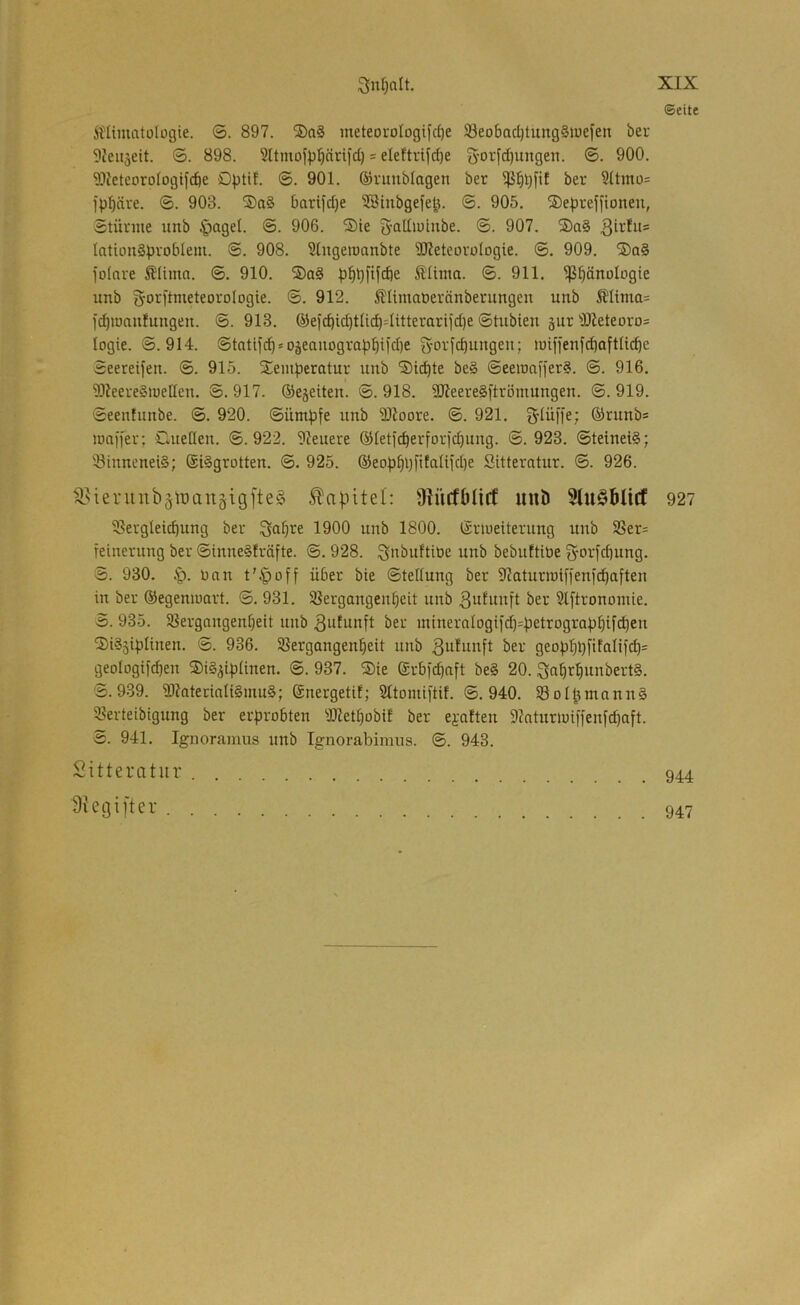 ©eite ÄUimatülogie. ©. 897. ®a§ meteoi'ologifc^e Söeobac^tungSiuefen bev 9ieit3eit. ©. 898. = eleftrifd)e S’Oi;[cI)ungett. ©. 900. 3IlceteoroIogifcbe Dptil. ©. 901. ©ruublagen ber bev 3(tmo= ipbfti-'e- ®- 903. barifd)e SSiubgefe^. ©. 905. ©eprejfionen, Stüniie unb §agel. ©. 906. ®te g-atliuiube. ©. 907. ®a§ lationSpvoblem. ©. 908. Slngeiüanbte TOeteovoIogie. ©. 909. ®a§ fofnre Älima. ©. 910. ®a§ ®Uma. ©. 911. ^bdnologie unb goi^flnxeteorologie. ©. 912. Älimatieränberungen unb il'Uma= l'c^iDaufungen. ©. 913. ®e)'cbicbtlid)4ttterarljd)e ©tubien jur '>D?eteoro= logie. ©.914. ©tatif(^ = o3eanogra)3bi)d)e g-orfcbungen; tuiffenfd)oftU^e ©eereifen. ©. 915. Temperatur uub Ticpte be§ ©eemafferS. ©. 916. 931eere§nieIIen. ©. 917. ©ejeiten. ©. 918. SReere§ftrömungen. ©. 919. ©eenfunbe. ©. 920. ©ümpfe unb SlJoore. ©. 921. S'Iüffe; QJrunbs maii'er; Clueßen. ©.922. 9Ieuere ©leticperforicbung. ©.923. ©teinei§; 33innenei§; @i§grotten. ©. 925. ©eop^pfifaliidje Sitteratur. ©. 926. ^^ieniub§ii3anäigfte§ Kapitel: Üiücfbliff und SluödUcf 927 ^lergleicpung ber Sabine 1900 unb 1800. ßriueiterung unb 9Ser= feinerung ber ©inne§fräfte. ©. 928. unb bebuftiöe ^orfd)ung. ©. 930. Dan t’§off über bie ©tellung ber S^aturmiffenfcbaften in ber ®egenmart. ©. 931. SBergangenbeit unb 3ufi»xft ber 2lftronoiuie. 3. 935. 58ergnngenf}eit unb 3nlitnft ber minerntogi)'d)=petrograpbifcben TiSsipIinen. ©. 936. SSergangenbeit unb 3ufunft ber geopbbfifaIifcb= geologtfcben TiS^ipünen. ©. 937. Tie (grbfcbnft be§ 20. 3nbrbunbert§. 5.939. SItnterinliSmuS; (Snergetil; SItomiftif. ©.940. 93oIpmnnn§ 2?erteibigung ber erprobten 3Ketbobif ber ejatten 9iaturiui)fenfcbaft. 5. 941. Ignoramus unb Ignorabimus. ©. 943. Sitteratur Siegifter . 947