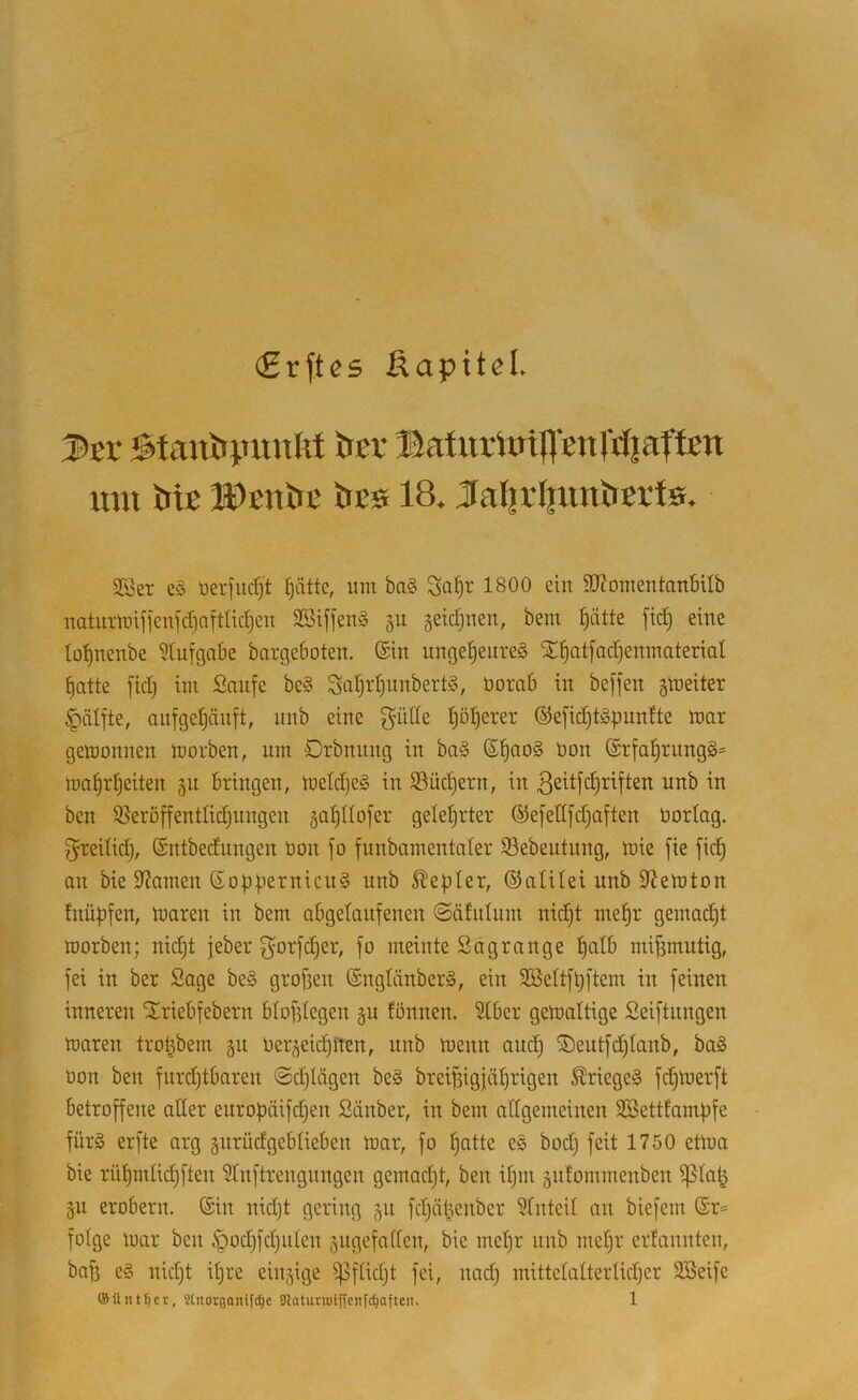 (£rftes Äapitel. Batuvtoipnrrfjaffett imi bic IDcnbe bes 18, J^aI|rIpmbBrfs. 2Ber e§ öerfucfjt ^ätte, um ba§ Sa^r 1800 ein SD^omentanbilb uaturmifjcni'dinftlidjen SSiffenS §ii geidjuen, bem l^ätte ftc^ eine lo'^ueube ?tufgabe bargeboten. ®in nnge|eure§ S^^atfadjenmaterial ^atte fid) im Saufe be§ Saf)id)nnbert§, üorab in beffen jmeiter ^ätfte, aufge^änft, nnb eine t)ö!^erer ®efid)t§punfte mar gemonnen morben, um Drbnung in ba§ ®^ao§ üon @rfa^rung§= ma^rljeiten ^n bringen, metd)e§ in S5üd)ern, in ßeitfc^riften unb in ben S^eroffentlidjiingen jafillofer gelehrter ©efettfdjaften oorlag. f^reitid), Sntbedungen bon fo funbamentaler 93ebeutung, mie fie fid) an bie 9?amen (Eof)fiernicu§ unb Siedler, ©alitei nnb S^emton fnü|)fen, maren in bem abgelanfenen @ätulum nic^t me^r gemacht morben; nid)t jeber f^orfdjer, fo meinte Sagrange t)alb mif3mntig, fei in ber Sage be§ grofien ©ngliinberS, ein 3BeItft)ftem in feinen inneren STriebfebern btof3tegen §u tonnen. Stber gemaltige Seiftnngen maren trol^bem gn beräeid)iten, nnb menn au(^ ®entfd)Ianb, ba§ bon ben furdjtbaren <Sd)lägen be§ breijsigiäl^rigen ^riege§ fc^merft betroffene aller enropäifdjen Sänber, in bem allgemeinen 9Setttamf)fe fürö erfte arg gnrüdgeblieben mar, fo ^atte es bod) feit 1750 etma bie rül)mlid)ften 5lnftrengungen gemad)t, ben iljm äiifommenben Ißla^ gu erobern. ®in nidjt gering 511 fdjäl^enber 5luteil an biefem @r= folge mar ben ^od)fd)ulen §ugefatlen, bie meljr unb mel)r erfannteu, baf3 eg nid)t il)re einzige ^flidjt fei, nadj mittelalterlidjer SBeife