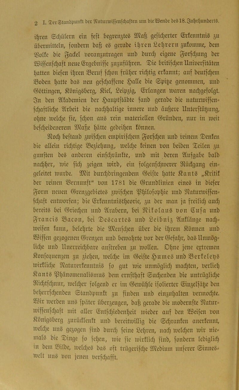 i^ren ©djülern ein feft begrensteS SJJaB gefid^erter ®rfenntni§ 5U übermitteln, fonbern baB eg gerabc iBren Setjrerii äufomme, bem !öoIfe bie gadel üoransutrageit unb burd) eigene gorfdjung ber 2SiB'enfd;aft neue ©rgebniffe gnsufüBren. ®ie britifdjen Uninerfitäten Botten biefen it)ren Sernf fcBon früBer rid^tig erfonnt; auf beutfdjem Soben Batte bng neu gefdjoffene §atle bie ©pi^e genommen, unb ©öttingen, Königsberg, Kiet, Seipgig, (Srlongen moren nodjgefolgt. Sn ben Stfobemien ber §anüt[töbte fonb gerobe bie noturmijfen= fd)o[tIid)e 5lrbeit bie nod^BoItige innere nnb nullere UnterftüBnng, oBne meldje fie, jd)on onS rein moterietten ©rünben, nur in meit befdjeibenerem 9)?aj3e Bätte gebeiBen tönnen. 9lodj beftonb gmifdjen empirifdjem gorj'djen unb reinem Senfen bie oltein rid)tige SöegieBung, loeldje feinen bon beiben Xeilen 511 gunften beS onberen einfdjrönfte, unb mit bereu Sfiifgobe bolb no^B^t', mie fid) geigen mirb, ein foIgenj'd)merer Dfüdgong ein= geleitet mürbe. 3JJit burcBbringenbem ©eifte Batte KontS „Kritif ber reinen S^ernnnft“ Oon 1781 bie ©runblinien eines in biefer g^orm neuen ©renggebieteS gmi[d)en ^B^^b[obBie nnb 92otnrmiffen= fd)oft entmor^en; bie ©rfenntniStBeorie, gu ber man jo freilid) oucB bereits bei ©riedjen nnb ?trabern, bei 9hfoIauS Oon ©u[o unb gronciS 5öocon, bei 2)eScorteS nnb ßeibnig 3tnftönge nodB= meifen fonn, beteBrte bie ^JZenjdjen über bie iBrem Können unb SBiffen gegogenen ©rengen nnb bemoBrte Oor ber ©efoBr, boS llnmög= licB^ anb Unerreidjbore onftreben gn moden. DB^e jene ejtremen Konfegnengen gn gieBen, metd^e im ©eifte §umeS unb S3erfeIeB§ mirflidje dioturertenntniS fo gut mie nnmöglidj modjten, OerüeB Kants ^BäaomenaliSmuS bem ernftBaft ©ndjenben bie nntrüglidje Üiidjtfdjnnr, mefd)er folgenb er im ©emüBte ijotierter ©ingelföBe ben beBerrfcBenben ©tonbpnnft gn finben unb eingnBalten Oermodjte. 3Bir merben nnS jpöter übergeugen, boB gerabe bie mobernfte 9Zatur= miffen[d)aft mit alter ©nt[d;iebenBeit mieber auf ben SBeifen oon Königsberg gnrüdlenft nnb bereitmillig bie ©cBrnnfen anerfennt, meldje uns gegogen [inb bnrd} feine SeBren, nad) meldjen mir nie= matS bie ®inge fo feBen, mie fie mirflid) finb, fonbern lebigtid) in bem Söilbe, meld)eS baS oft trügerifdje 3}?ebium nuferer ©inneS= melt nnS oon jenen Oerfdjofft.