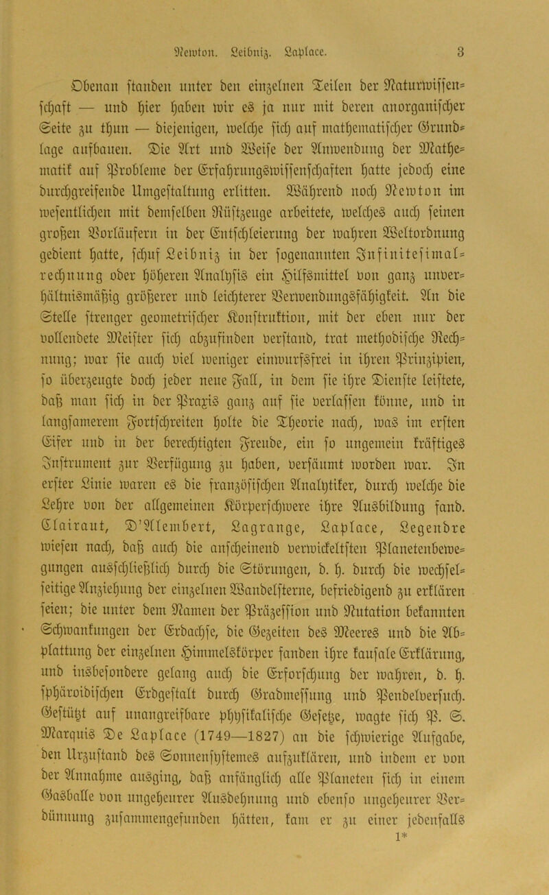 DOenan ftaiiben unter beu einsetnen SEeilen ber S^aturluiffeu» fdjaft — unb l^ier fjobeit lüir ja nur mit bereu nuorgauijdfjer (Seite §u t^un — biejeuigeu, metctje fidj auf iuatf)ematifcfjer ®ruub»= tage auf bauen. ®ie 5trt unb 3öei[e ber ^tumeubuug ber 9J2atl^e= matif auf ^robteme ber ©rfa^ruugSmiffenfdjaften t)atte jebod) eine burdjgreifeube Umgeftattuug erlitten. SBäl^reub uod} D’Jemtou im mefeuttidjen mit bemfetbeu 9tüft§euge arbeitete, metdjeS aud) feinen gro[3eu 3}ürläuferu in ber (Sutfdjteierung ber maf)ren SSettorbuung gebient f)atte, fd)uf Seibnig in ber fogenannten Sitfinitefimal= redjnnng ober f)of)eren 5tnaü)fi§ ein §ilf§mittet Oon gang nnOer= t)ättni§mäf3ig größerer unb teid)terer $ßermenbnng§fä^igfeit. 5tn bie ©tette ftrenger geometrifdjer S^onftrnftion, mit ber eben nur ber oottenbete 9}Jeifter fid) abgufinben oerftanb, trat mettjobifdje 9^ec^= nnng; mar fie and) oiet meniger einmnrf^frei in ifjren ^ringipien, fo übergeugte bod) jeber neue f^att, in bem fie ipre ©ienfte teiftete, baj) man fid) in ber ^rajiö gang auf fie Oertaffen tönne, unb in tangfamerem gortfdjreiten potte bie ^tjeorie nad), ma§ im erften (Sifer unb in ber beredjtigten f^renbe, ein fo ungemein fräftigeä Snftrnment gur 95erfngung gn poben, üerfänmt morben mar. Sn erfter Sinie maren e§ bie frangöfifd)en 9tnatl)tifer, burd) metc^e bie Se§re üon ber attgemeinen ^örperfdjmere it)re 9tu§bitbung fanb. Gtairaut, ©’^ttembert, ßagrange, Saptace, Segenbre miefen nad), baf) and) bie anfd)einenb oermidettften i]3tanetenbeme= gnngen au§[d)tief3tid) burd) bie (Storungen, b. t). bnrcp bie med)fet= feitige 9tngiet)iing ber eingetnen SSanbetfterne, befriebigenb gn erftären feien; bie unter bem Spanien ber ^rägeffion nnb 9?utation befannten ©cpmanfnngen ber @rbad)fe, bie ©egeiten be§ 9Keere§ unb bie §lb= ptattung ber eingetnen §immet§forper fanben it)re fanfate ©rttärnng, unb in§befonbere getang and) bie (£rfor[c§nng ber mapren, b. f). fpt)äroibifd)en ©rbgeftatt burd) ©rabmeffnng nnb ^enbetoerfncp. ©eftüt^t auf unangreifbare pt)l)fifatifd)e ©efepe, magte fid) <S. 9J?arqui§ SDe ßaptace (1749—1827) an bie fd)mierige 9tnfgabe, ben Urgnftanb be§ <Sonnenfl)fteme§ anfgnttären, nnb inbem er Oon ber 9tnnat)me angging, baj) anfängtid) atte ^toneten fid) in einem ©agbalte oon nngepenrer 9tn§bet)nnng nnb ebenfo nngepenrer 95er= bünnnng gnfammengefnnben patten, tarn er gn einer jebenfattS