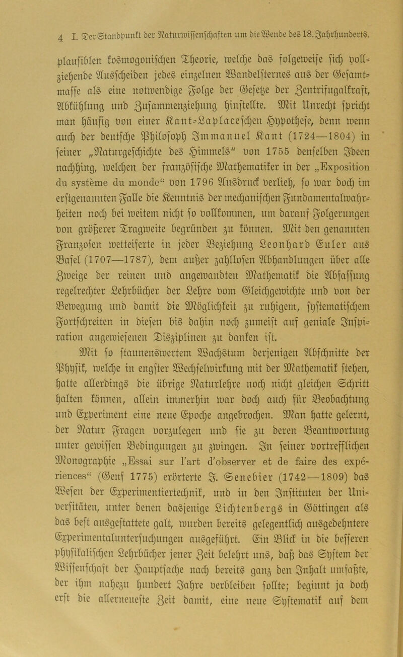 plaitfiMen fo§mogomfd)eu SEI)eorie, luetdje bal folgetüeife fid) liod^ gieljenbe Slu^fdjeiben jebe§ cin5eliten SSanbelfterneS au§ ber ®e[airtt= inaffe al§ eine itoüuertbige 3^otge ber ©efelje ber ßentrifugalfraft, §I6fü^tung iiitb ßuj'ammenäteljung l^inftellte. dJJit Unredjt fpridjt man ^äufig üon einer ^ant=SapIacejdjen §t)i.iot^e[e, bemt menn and) ber beutfdje ^l^Uoj'optj Sntmanuel ^ant (1724—1804) in feiner „92atnrgefd)id)te be§ §immel§ bon 1755 benfetben Sbeen nadjl^ing, ineldjen ber fran^öfifdie 3)?at^ematifer in ber „Exposition du Systeme du monde“ bon 1796 StiiSbrud berliet), fo ibur bod) im erftgenannten fyade bie ^enntni§ ber medjanifdjen fynnbainentatmatjr* l^eiten nod) bei Weitem nidjt fo bodfommen, um barauf [Folgerungen bon größerer Slrnglbeite begrünben §n fönnen. dJiit ben genannten granjofen wetteiferte in jeber SSegie^nng Seonl^arb (Suler au§ SSafel (1707—1787), bem auBer gatiltofen Stb^anbtnngen über atle 3weige ber reinen unb angeWanbten SO?atf)ematif bie Stbfaffung regetred)ter Se^rbüd^er ber Seljre bom ®Ieid)gemid)te nnb bon ber 93ewegnng nnb bamit bie 3J?ögIid)feit ruf)igem, füftematifdjem gortfdjreiten in biefen bi§ bal^in nod} äiimeift auf geniale Snfpi= ration angemiefenen ®i§§iptinen 51t bauten ift. 9[J?it fo ftannen^Wertem 2Bad)ötum berjenigen 5tbfc^nitte ber ipf)t)fif, welche in engfter SBedjfelmirfung mit ber 3J?at^ematit fte^en, t)atte aderbingS bie übrige d?atnrlet)re nod} nidjt gleichen ©i^ritt galten fönnen, adein immerhin war bod} and} für $8eobad}tung nnb (Sfperiment eine neue ©podje angebrodjen. 5D?an f)atte gelernt, ber 9?atur boräutegen unb fie ju bereu ^Beantwortung unter gewiffen S^ebingnngen 511 gwingen. Sn feiner bortrefflidjen SOJonograptjie „Essai sur Tart d’observer et de faire des expe- riences“ (©enf 1775) erörterte % ©enebier (1742 —1809) baS Si^efen ber ©jperimentiertedjnif, nnb in ben Snftitnten ber Uni= berfitäten, unter benen ba§jenige SidjtenbergS in ©öttingen at§ ba§ beft onSgeftattete galt, würben bereits getegenttid^ anSgebe^ntere ©jperimentalunterfndjnngen auSgefütjrt. (£in iBIid in bie befferen pf)t}fifalifd}en £et}rbüd}er jener ßeit betetjrt nnS, bafi baS ©pftem ber 3Biffenfd}aft ber ^anptfadje nad} bereits ganj ben Sn^att umfafite, ber it}m na'^e§u punbert Sapre berbteiben fodte; beginnt ja bod} erft bie adernenefte bamit, eine neue ©pftematif auf bem