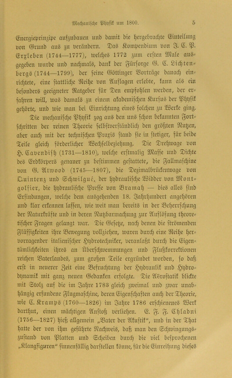 (Snergieprinsipe aufäubciucu imb bamit bie l^ergebrad)te ©inteUimg üon ©ruiib ou§ 511 beräuberu. £'om|.'tenbiuni üon ß. ©rjleben (1744—1777), tueldjeS 1772 511111 crfteit 9Me au§= gegeben luiirbe unb nadimalS, banf ber gürforge ©. (£. Sid)teu:= berg§ (1744—1799), ber feine ©öttinger S^orträge banad) ein= ricfjtete, eine ftattlidje 9ieii)e non Slnflagen erlebte, fann al§ ein befonber§ geeigneter 3?atgeber für IDen einbfol)len toerben, ber er= faljren toill, ioa§ bainalS 51t einem atabeinifdjen Ä^urfuä ber gel)örte, unb mie man bei Einrichtung eine§ foldjen 511 Söerfe ging. ®ie medjanifche ä^g au§ ben un§ fchon befannten gort= fdjritten ber reinen Theorie felbftoerftänblid) ben gröfften 9^n|en, aber and) mit ber tedjuifdjen ^rajiö ftanb fie in ftetiger, für beibe IJeile gleich förberlicher SBedjfelbegiehnng. ®ie ©rehluage oon Eaüenbifh (1731—1810), nieldje erftmalig 9JJaffe unb ®id)te be§ ErbtörperS genauer 511 beftimmen geftattete, bie f^nllmafd)ine Oon ©. Sltlooob (1745—1807), bie ©ejiinalbrüdenmage Oon Cuinteng nnb ©(^milgue,. ber SSibber Oon 2}Zont= golfier, bie ^reffe Oon Sramah — bie§ alles finb Erfinbnngen, meldje bem anSgehenben 18. Sahr'hunbert angehören unb flar erfennen laffen, mie meit man bereits in ber 33eherrfdjung ber iJZaturfräfte unb in bereu 9^uhbarmad)ung gur ?tiiflöfnng theore= tifcher f^ragen gelangt mar. ®ie Eefet^e, nad) beiten bie ftrömenben glüffigfeiten ihre S3emegung OoHgiehen, maren burd) eine 9leihe üorragenber italienifdjer §l)brotechni!er, Oeranlagt biird) bie Eigen* tümlidjleiten ihres an XXberfdjmeinmungen nnb f^diififorrettionen reifen S5aterlanbeS, 511m großen Steile ergrünbet morben, fo bafi erft in neuerer eine Befruchtung ber ^hbranlit nnb ^iljbro* btjnamit mit gan^ neuen Eebanten erfolgte. ®ie ideroftatil blidte mit «Stolj auf bie im Sah^-'e 1783 gleid) gmeimal unb gmar uimb* hängig erfunbene f^lngmafdjine, bereu Eigenfdjaften and) ber Xheorie, mie E. ^ramüS (1760—1826) im Sah^e 1786 erfd)ieneneS 2Sert barthut, einen mädjtigen Slnftofe Oerlieljen. E. Ehlabni (1756—1827) hiefi allgemein „Bater ber 51fnftü, unb in ber Xl)at hatte ber oon ihm geführte 9?ad)meiS, baji man ben <$chtuingungS* guftanb oon glatten unb ©cheibcn bnrch bie oiel befprod)enen „Älongfiguren'' finnenfäHig barftellen fönne, für bie Einreihung biefeS