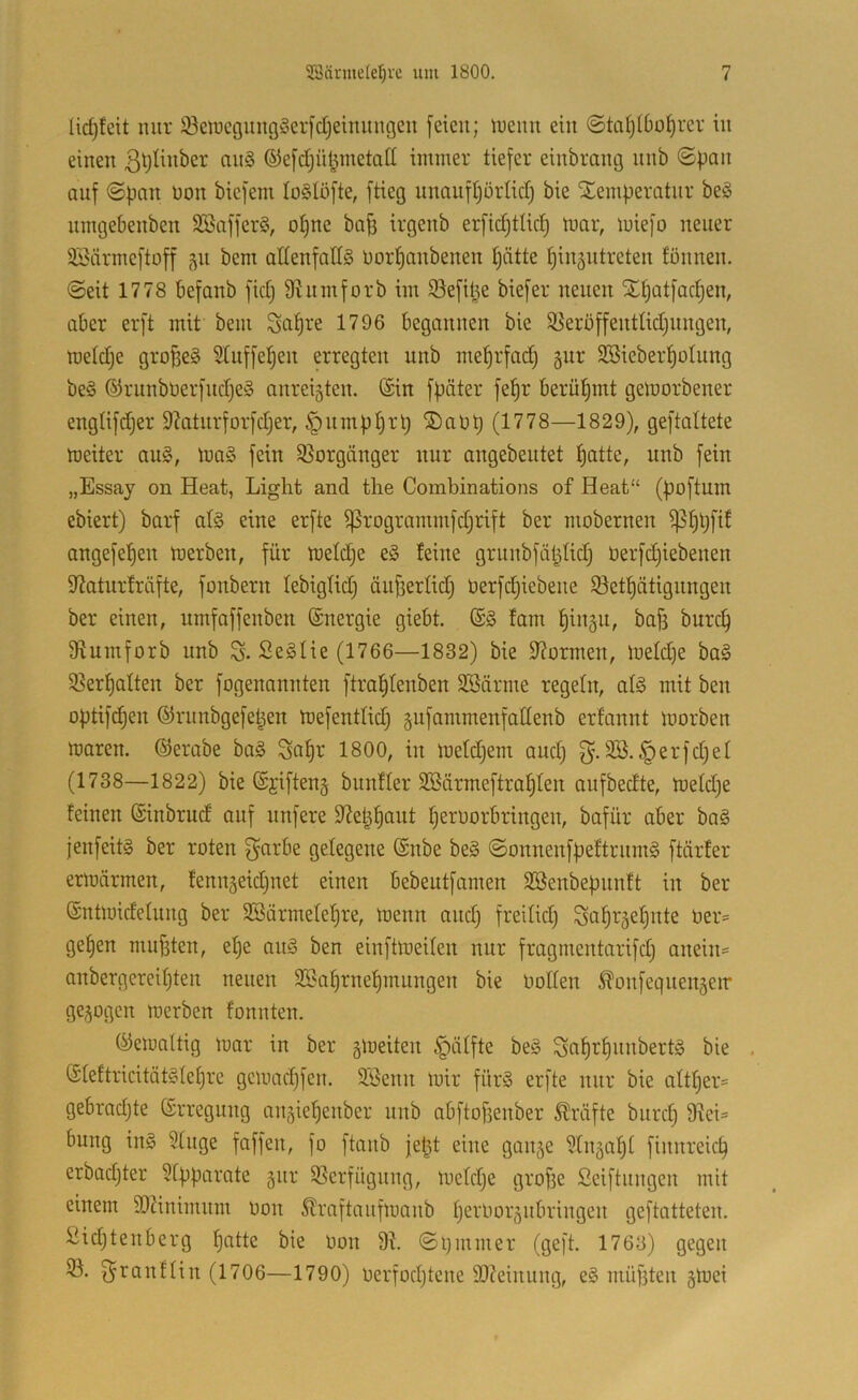 lic^feit nur Seiüegmig§erfdjenutuc3eii feien; inemt ein ©ta^(boi)rer in einen ßtjHnber nn§ ©efdjü^metatt immer tiefer einbrang nnb ©pan anf ©pnn üon biefem lo^Iofte, ftieg nnanftjörlid) bie Xemperatnr beö nmgebenben SBafferö, ot)ne bof3 irgenb erfict)tlic| mar, miefo neuer äöärmeftoff 51t bem allenfalls nor^anbenen t)ätte t)in5ntreten fönnen. ©eit 1778 befanb fidj 9?nmforb im S^efit^e biefer neuen Sl^atfac^en, aber erft mit bem Sa^re 1796 begannen bie SSeroffentüdjnngen, raeldje großes Slnffel^en erregten nnb me^rfadj gnr SSieberl^otnng beS ®rnnbüerfnd)eS anreisten. (Sin fpäter fe|r beriü^mt gemorbener engtifdjer 9?atnrforfd}er, §nmpt)rl) ®aüt) (1778—1829), geftaltete meiter ans, maS fein Slorgänger nur angebentet t)atte, nnb fein „Essay on Heat, Light and the Combinations of Heat“ (poftum ebiert) barf als eine erfte ^rogrammfd;rift ber mobernen ^fipfif angefe^en merben, für meldje eS teilte grnnbfäljtid) berfdjiebenen 5ßatnr!räfte, fonbern tebigtid) äufferlidj üerfdjiebene 93et|ätignngen ber einen, umfaffenben ©nergie giebt. (SS tarn ^insn, bafs burc^ 9?umforb nnb SeSlie (1766—1832) bie Stürmen, metd)e baS 58ert)alten ber fogenannten ftral^tenben SSärme regeln, als mit ben optifd^en ©rnnbgefet^en mefentlid) sufammenfadenb erfannt morben maren. (SJerabe baS Sa|r 1800, in metdjern and) 3B.§erfd)el (1738—1822) bie (Sjiftens bnnfler 3Bärmeftrat)ten anfbedte, metd)e feinen (Sinbrud auf nnfere D^et^^ant ^ernorbringen, bafür aber baS jenfeitS ber roten garbe gelegene (Snbe beS ©onnenfpeftrnmS ftärfer ermnrmen, tennseidjnet einen bebeutfamen SBenbepnnft in ber (Sntmidetnng ber 2Bärmete!^re, menn and) freitid) Sa^rsel)nte üer= ge^en mnfsten, et)e anS ben einftmeiten nur fragmentarifd) anein= anbergereif)ten neuen 35?af)rnef)mnngen bie Oolten ^onfegnengerr gesogen merben tonnten. (^emaltig mar in ber s^^eiten §älfte beS Sa^r^nnbertS bie . (5teftricitätS(et)re gemad)fen. äöenn mir fürS erfte mir bie attt)er= gebrad)te Srregnng ansiel^enber nnb abftojienber Kräfte biirc^ 9^ei= bnng inS 9tnge faffen, fo ftanb fet^t eine ganse 9tnsd^t finnreic^ erbad)ter 9tpparate sin-' 5Serfügnng, metd)e grofie ßeiftnngen mit einem 90?inimnm oon 5traftanfmanb peroorsnbringen geftatteten. 2id)tenberg t)atte bie üon 91 ©pmmer (geft. 1763) gegen 33. f^i^Qiittiii (1706—1790) üerfod)tene 9)?einnng, eS müfiten stnei