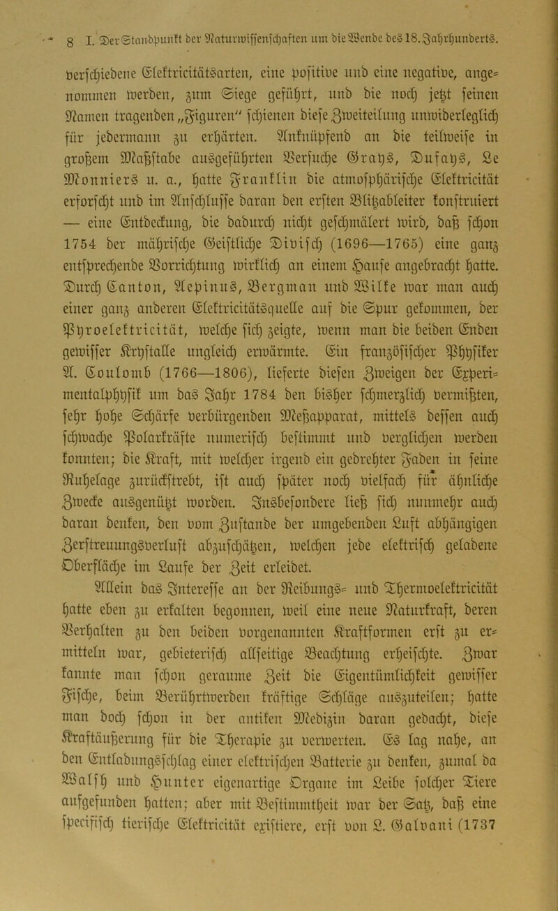berfdjiebene ©leftricitätöarten, eine poj'itiüe unb eine negatiüe, ange= noimnen luerben, 511m ©iege gefiUjrt, nnb bie nod) je|t feinen Dramen trogenben „giguren'' fdjienen biefeßbJeiteihing nmuibertegtic^ für jebennann §n eidjärten. 5Infnüpfenb an bie teUmeife in großem 9}?af3ftabe auggefü^rten 95erfiic^e ®rat)§, ®ufal)§, 2e S!)?onnier§ u. a., l^atte ^-ranflin bie atmofptjärifdje ©teftricitdt erforfd;t nnb im 9Tnfd)tnffe baran ben erften $ölipableiter !onftrniert — eine ©ntbedung, bie baburd) nid)t gefdjinälert mirb, bafs f^on 1754 ber mätjrifdje ©eiftlic^e ®iüifd; (1696—1765) eine gang entfpredjenbe 3}orrid)tung mirflid) an einem §aufe angebradjt ^atte. ®urd^ ßanton, 2tepinn§, ©ergman nnb SBille mar man au(^ einer ganj anberen (Sleftricitätyqnette auf bie ©pur gefommen, ber ipproeleftricität, metd)e fid) seigte, menn man bie Beiben (Snben gemiffer ^rpftatte ungteid) erlüärmte. ©in fraiiäöfifdjer ^^pfiter 21. ©oulomb (1766—1806), lieferte biefen 3^üeigen ber ©jperi= mentaipppfif um ba§ Sapr 1784 ben bi§per fd)mer§Iid) bermif3ten, fepr pope ©djärfe öerbürgenben ttJlefiapparat, mittels beffen and) fd)mad)e ^olarfräfte numerifd) beftimmt unb üergtidjen merben tonnten; bie ^raft, mit metd^er irgenb ein gebrepter f^ß^en in feine Sfiupetage gurüdftrebt, ift and) fpäter nod) Oielfad) für äpnti^e 3mede auSgenüpt morben. SnSbefonbere liefe fid) nunmepr and) baran benfen, ben oom ber nmgebenben ßuft abpüngigen 3erftreuungSoertuft abäufdjäfeen, meldjen febe etettrifcp gelabene Dberffödje im Saufe ber 3^^^ erleibet. 2tttein baS Sntereffe an ber 9ieibungS= nnb Xpermoeteftricität patte eben §n erlalten begonnen, meil eine neue 2?aturfraft, bereu 2SerpaIten §u ben beiben Oorgenannten Äraftformen erft gu er= mittein mar, gebieterifd) attfeitige Seadjtung erpeifd)te. 3^^^' lannte man fd)on geraume 3^^^ ©igentümlicpleit gemiffer f^ifd)e, beim Söerüprtmerben Irdftige @d)ldge anSguteilen; patte man bod) fcpon in ber antifen SJlebigiit baran gebad)t, biefe ^raftdnfeernng für bie Xperapie 511 oermerten. ©S lag nape, an ben ©ntlabnngSfdjlag einer eleftrifdjen 93atterie 511 benfen, gnmal ba SBalfp nnb Runter eigenartige Organe im Seibe fold)er Xiere aufgefunben patten; aber mit S^eftimmtpeit mar ber ©afe, bafe eine fpecififd) tierifd)e ©leftricitdt ej;iftiere, erft Oon S. ©aloani (1737
