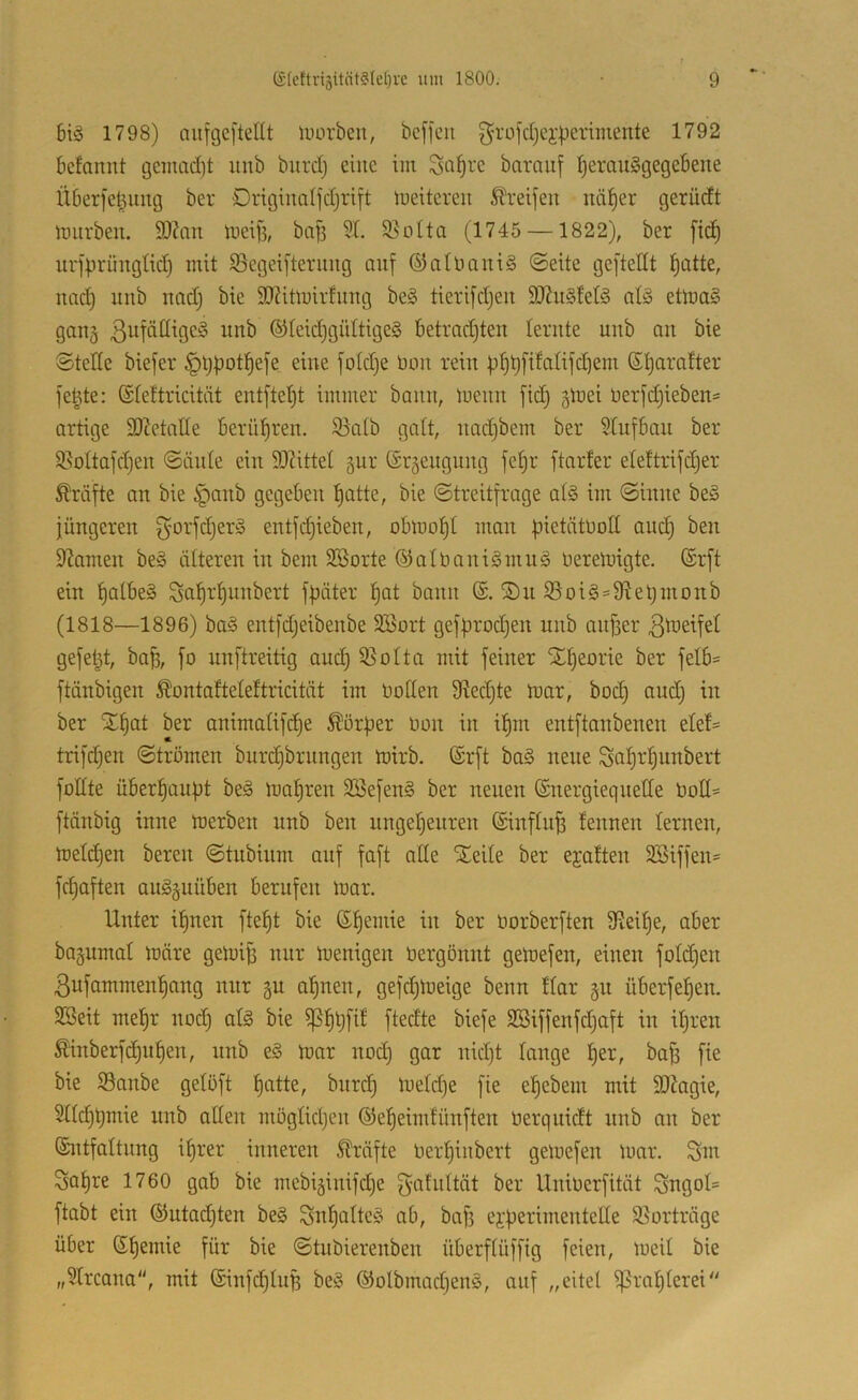 bis 1798) nufgeftellt luorbeu, bcffcn g’rofdjei'perimente 1792 bcfannt gcinad)t uiib biird) eine im ^o^rc baraiif ijerauSgegebene Überfeljuug ber Origiualfdjrift meitcreit Greifen näl^er gerüdt imirben. 9JZan meifi, ba|3 5(. 5ßoIta (1745 —1822), ber ftc^ urjprüngtid) mit ^ßegeifterung auf ©aUiani§ (Seite gefteHt ^atte, nad) imb nadj bie 3D?itmirfuug be§ tierifdjen 9Jiu§fetd al§ ettua^ gau§ 3i^fäöige^ itnb ®teid)gültige§ betradjten lernte unb au bie Stede biefer §tj|)ot!^efe eine fotdje bou rein fi^^fifalifd^em Sljaratter fe^te: ©teftricitüt eut[tet)t immer bann, meuu fid) giuei berfdjiebeu:* artige SOMatle berül^ren. 95atb gatt, uadjbem ber Aufbau ber 9.^ottafd)en Säule ein 9}?ittel §ur trrgeuguug fe^r ftarfer elettrifdjer Kräfte an bie §anb gegeben t)atte, bie Streitfrage at§ im Sinne beg jüngeren f^orfdjerd entfi^ieben, obmot)t man ^ietötbott and) ben 9^amen be» ätteren in bem SBorte ®atbani§mn§ bereinigte. (Srft ein f)atbe§ Sat)rf)unbert ffiäter l^at bann S)n 55oi§=9^etjmonb (1818—1896) bad entfdjeibenbe SBort gefprod^en unb anjser gefetzt, ba^, fo unftreitig and) 9}oIta mit feiner STIjeorie ber felb= ftänbigen Äontafteteftricität im bollen Ütedjte biar, bod) and) in ber ST^at ber animatifd)e Körper bon in il^m entftanbenen elef:= trifdjen Strömen burdjbrnngen tnirb. (Srft ba§ neue Saljrl^unbert füllte überl^anüt be§ inafiren SBefenS ber neuen (Energiequelle bod« ftänbig inne 'roerben nnb ben ungel^enren (Einfluß fennen lernen, meld^en bereu Stnbinm auf faft ade Steile ber ejalten SSiffen^ fd)aften au^gnüben berufen mar. Unter iljnen fte^t bie (E^emie in ber borberften diei^e, aber bagumal märe gemi^ nur menigen bergönnt gemefen, einen fold^en 3ufammenl)ang nur §u a^nen, gefd^meige benn flar §u überfelien. SBeit mel)r nod) al§> bie ^l)t)fil ftedte biefe SBiffenfdjaft in i^ren Äinberfd)nl)en, nnb eS mar nod) gar nidjt lange ^er, baB fie bie S9anbe gelöft l^atte, bnrc§ meld)e fie el)ebem mit 5DZagie, 5lld)t)mie nnb aden möglidjen (55el)eimfünften berquidt nnb an ber ©ntfaltnng iljrer inneren Sträfte berljinbert gemefen mar. Sm Saljre 1760 gab bie mebiäinifdje gahiltät ber Uniberfität Sngol* ftabt ein (Eutadjten be§ ^nl)atte§ ab, baf) ej:üerimentcde Söorträge über (E^emie für bie Stubierenben überflüffig feien, meil bie „9lrcana, mit (Einfd)luB ®olbmad)en§, auf „eitet ^ra^terei''