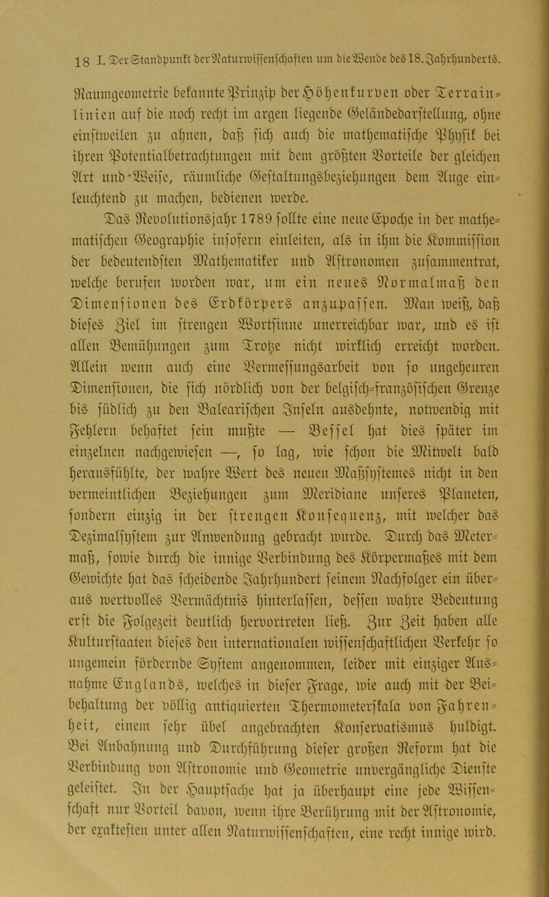 Siaumgcoiiictrie befaimte ^ringip ber ^ö^enfurücn ober Sterraiits linicn auf bie itod) rerfjt im argen liegenbe ©elänbebarftellung, o^ne einftiueilen §u n^nen, bofe fiel) and) bie matijematifdje ^i)lj[if bei i^ren ^otentialbetradjtiingen mit bem gröfsten $ßortede ber gleidjen 5Irt unb'SBeife, räiimtid)e ©eftaltungSbeäie^ungen bem Stuge ein= leudjtenb 511 mnd)en, bebienen merbe. 9ielio(iition§jal^r 1789 [ollte eine nene(£bodje in ber mat^e= mntifc^en ©eograpijie infofern einteiten, al§ in i^m bie S?!ommiffion ber bebeutenbften 9J?atl)ematder nnb 9[ftronomen ^nfammentrat, meldje berufen morben mar, nm ein nene§ S^ormalmaB ben ®imenfionen be§ ®rbförper§ anjupaffen. 5J?an mei^, bag biefeS ßiet im ftrengen SSortfinne nnerreidjbar mar, nnb e§ ift aden iöemüljnngen §nm Xro|e nic^t mirtlidj erreid)t morben. 5(ttein menn and) eine 9.^ermeffnng§arbeit üon fo ungeheuren ®imenfionen, bie fidj nörblid) Uon ber betgifdj^fran^öfifchen ©renge biö füblid) §11 ben SSatenrifchen Unfein auSbehnte, notmenbig mit 5'ehlern befjaftet fein mn^te — 95effel h^t bieg fpiiter im einzelnen nadjgemiefen —, fo tag, mie fdjon bie 9}Zitmett baib f)eran§fntjlte, ber matjre Sßert be§ neuen 9JJaf5ftjfteme§ nid^t in ben üermeinttid)en S3e§iehungen §nm 3J?cribiane nnfereä Planeten, fonbern einzig in ber ftrengen 5lonfeqnen§, mit metdjer ba§ ii)e§imatft)ftem §itr ?tnmenbnng gebradjt mnrbe. ®nrd; bn§ 9J?eter= mag, fomie biird) bie innige $ßerbinbiing be§ ^örgermafseS mit bem ©emidjte tjat ba§ fdjeibenbe Sahi'hnnbert feinem d?adhfotger ein über« an§ mertlmlleS ^^ernüid)tni§ beffen mat)re 93cbeutnng er ft bie f}otge§eit beuttid) h^^’t'oi-’treten tief3. ß'nttnrftaaten biefeS ben internationalen miffenfdjafttidjen 9}erfehr fo nngemein förbernbe ©ijftem angenommen, teiber mit ein§iger 5[n§« naf)me ©ngtanbS, metdjeS in biefer f^t-'dge, mie auch mit ber $Bei« behattnng ber oöttig antiqnierten Xhermometerffata Uon f^ahren« heit, einem fehr übet angebradjten ^tonferüati§mio3 hntbigt. S3ei 5[nbahnnng nnb ®nrd)führnng biefer grofien 9teform h<it bie ^.^erbinbiing bon 9t]tronomie nnb (Geometrie nnbergängtidje ^Dienfte geteiftet. ^n ber c^angtfadje Ijeit ja überhaupt eine jebe SSiffen« fdjaft mir Sl>orteil babon, menn it)re ^Berührung mit ber ütftronomie, ber ejatteften unter aßen 9?atnrmiffenfd)aftcn, eine rcdjt innige mirb.