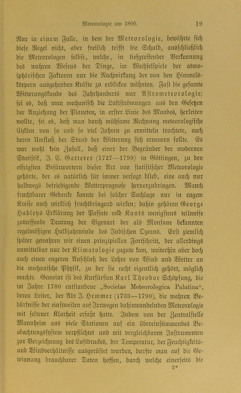9?ur in einem ^alic, in bem her 9J?eteoroIogie, beinäl^rte [icl^ bie[e Stege! nidjt, aber freilic!) trifft bie ©djiilb, auSfdjUefiüd) bie SJteteorologen felbft, metdje, in tiefgreifenber Sterfennung be§ nial^ren 9Befen§ ber ^Dinge, im SBedjfelfpicIe ber atmo= fp^ärifdjen gaftoren nur bie Stadjluirtnng ber non ben §immel§= fördern an§ge!)enben Kräfte 511 erbüden luiüjnten. fyaft bie gefamte 3Bitternng§funbe be§ Saf)rf)nnbert§ luar Slftrometeorotogie; fei e§, bafi man medjanifd) bie Snftftrömnngen an§ ben ®efe|en ber Stnjietjiing ber Planeten, in erfter Sinie be§ 9J?onbe§, f)erleiten modte, fei e§, baf? man biird) müf)fame 9ted)nnng meteoro!ogifd)e (St)f!en üon fo nnb fo nie! Satiren 511 ermitte!n tradjtete, na^ bereit Umf!nf5 ber @tanb ber SBitterung fid) erneuern fottte. mar mo!)! tein ßnfaü, bafi einer ber ^egrünber ber mobernen ©tatiftif; S- ß. ©atterer (1727—1799) in ©öttingen, §u ben eifrigften Sefürmnrtern biefer Strt non ftatiftifdjer 9}?eteüro!ogie ge!)örte, ber eg natürüd) für immer nerfagt büeb, eine and) nnr !)a!bmegg befriebigenbe SBetterprognofe fiernoräitbringen. SOtani^ frudjtbarer ©ebante fonnte bei fn!d)er ©adjtage nnr in engem Greife and} mirfüd} frudjtbringenb mirfen; ba^in getjören George ipab!el}g ©rüärnng ber 5|5affate nitb .ftantg menigfteng teümeife 5iitreffenbe ©entnng ber Eigenart ber a!g SJtonfnne belannten rege!mä^igen §a!b]a!)rminbe beg Snbifdjen Ogeang. (Srft giemüd) fpäter gema!}ren mir einen firingipietten f^ortfd}ritt, ber aÜerbingg unmitte!bar nnr ber ^!imato!ogie sngnte fani, meiterl^in aber bod} and} einen engeren Stnfd}!nf3 ber Se^re non SSinb nnb 3ßetter an bie med}anifd}e ^!}t)fit, ber fie redjt eigentüd} gehört, mögüd) madjte. ©emeint ift beg Stnrfürften ^ar! X!}eobor @d)öf)fnng, bie im Sa!}re 1780 entftanbene „Societas Meteorologica Palatina“, bereit £eiter, ber SIbt S. §entmer (1733—1790), bie magren S3e= bürfniffe ber einftmeüen auf Srrmegen baf)inmanbe!nben 9D7eteoro!ogie mit fettener 5?!arf)eit erfaf3t ^atte. Subent non ber ßcidratfteüe 9J?annt)eim ang niete ©tationen auf ein übereinftimmenbeg S3e= obad)tnnggfl}ftem nerf)f!id}tet nnb mit ncrgteidjbaren Suftrnmenten gur 35eräeid}itnng beg Suftbrudeg, ber 'Temperatur, ber f^end}tigfeitg= nnb 2S5inbner!}ä!tniffe auggernftet mnrbcn, bnrfte man auf bie ©e= minnung braudjbarer Taten !)offen, burd} metdje einerfeitg bie