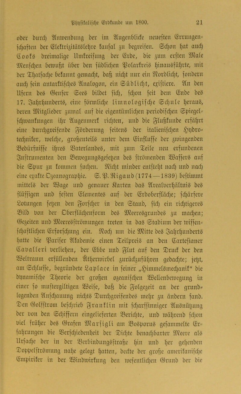 ober burd) 5fmueiibuiig ber im Srugcublicfe neuefteu (£rruiigcu= fdjafteu ber (StettrigitiitSle^re fau[at 511 begreifen. @d)Ou Ijat audj Soüfö breimaüge Umfreifung ber (Srbe, bie 511m erfteii 9)?a(e SOfenfdjeu beloufet über ben füblidjen ißotarfreiS ^inaii§fül)rte, mit ber il^atfadje befamit gemadjt, baü uid)t mir ein 9^orbUd)t, fonberu and; fein antarftifd)e§ ?(natogon, ein @üblidjt, ejiftiere. 5üi ben Ufern be§ ©enfer @ee§ bdbet fid), fdjon feit bem ®nbe be§ 17. Sal)r^nnbert§, eine formlidje IimnoIogifd)e ©d)iite ^eraii§, bereu SOZitgtieber 51111111! auf bie eigentümlidjen periobifc^en ©piege!= fdjinanfnngen ipr 2!ngenmerf ridjten, unb bie erfiU^rt eine biird)greifenbe g’örberung feiten^ ber itaüenifd^en ^pbro- tedjnifer, loe!d)e, groBenteifö unter bem (Sinftuffe ber 5iüingenben iöebürfniffe i^re§ S}nter!anbe§, mit 511111 Steile neu erfnnbenen S5nftrnmenten ben S3en)egnng§gefe|en be§ ftrömenben 3Baffer§ auf bie ©pur 511 fommen fiidjen. 9Zid)t minber entftetjt nad) iinb nad) eine ei'atteD5eaiiügrnp!)ie. ©. Üiigaub (1774 —1839) beftimmt mittels ber SBage nnb genauer harten ba§ 9(rea!ner!§ä!tni§ be§ flüffigen nnb feften ®!emente§ auf ber @rboberf!äd)e; fdjärfere Sotnngen fetjen ben fyorfdjer in ben ©taub, fid) ein rid)tigere§ 33i!b üon ber DberfIäd)enform be§ 90Zeere§griinbe§ 51t mad)en; ®e5eiten unb SOZeeregftrömnngen treten in ba§ ©tabiiim ber luiffen- fdjaftüdjen (Srforfd)img ein. 9Zod) um bie SOZitte beg Sa^r§unbert§ ^atte bie ißarifer 9!fabemie einen XeüpreiS an ben ßartefianer Saimüeri üerlie^en, ber (Sbbe unb g!nt auf ben ®rud ber ben 3Se!tranm erfüdenben ?!t!)ern)irbe! 5urüd5ufü!)ren gebad)te; je^t, am ©djtnffe, begrnnbete Saplace in feiner „§imme!§med)anif bie bl)nnmifd)e ST^eorie ber großen 05eanifd)en SSeEenbeloegiing in einer fo muftergiltigen SBeife, bap bie 3^otge5eit an ber griinb» tegenben ?[nfd)annng nid)t§ ®iird)greifenbe§ me!)r 51t äiibern fanb. ®en ©olfftrom befdjrieb ^ranfün mit fd)arffinniger 2!u§nüpung ber Don ben ©djiffern eiiigeüeferten iSeridjte, unb luäprenb fdjon nie! früher be§ (Grafen iDZarfigü am S3o§pürn§ gefammeUe @r=^ fa^rungen bie SSerfdjiebenpeit ber ®id)te Oenadjbarter SJZeere alö Urfadje ber in ber ^erbinbnng§ftraf3c pin unb !jer gepenben ®oppe!ftrümnng im^e ge!egt !)atten, bedte ber grofie amerifanifd)e i^mpirifer in ber SSinblnirfung ben luefentüdjen ©riinb ber bie