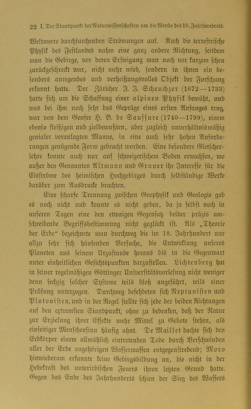 SBeltmeere buvdjfiirdjenben ©trümungen auf. bie terreftrif^e be§ geftlaiibeS iia^in eine gang anbere Siidjtung, feitbem man bie ©ebirge, Dor bereit ©rfteigung man nodj nor fur^em fd^eu gnrüdge[d)redt luar, nid}t meijr mieb, fonbern in i^nen ein be= fonberg anregenbeg nnb oerl^ei^unggbotleg Dbjeft ber g^orfdjiing erfannt ^atte. ®er S- S- ©djendjger (1672 —1733) fiatte fid) um bie @d}affnng einer alpinen ^i)t)fi! bemül^t, nnb mag bei ipm nod) fepr bag ©epräge eineg erften 5Infangeg trug, mar non bem Genfer 33. be ©auffnre (1740—1799), einem ebenfo fiei|3igen nnb §ielbemn^ten, aber ängteidj nnner^ältnigmäfsig genialer neranlagten 90?anne, in eine and) fepr popen 3rnforbe== riingen genügenbe f^orm gebradjt morben. (Sine befonbere ®(etfcper= lepre fonnte and) nur auf fd)meiäerifd)ein iöoben ermad)fen, mo auper ben Genannten entmann nnb (SJruner ipr Sntereffe für bie ©igftröme beg peimifd)en §od)gebirgeg burd) felbftänbige SSerfe barüber §um SIngbrnde brachten. (Sine fd)arfe Trennung 5mifd)en (SJeopppfif nnb (SJeotogie gab eg nod) nid)t nnb tonnte eg nid)t geben, ba ja felbft nod) in unferen Stagen eine ben etmaigen (Slegenfat^ beiber prä^ig niU' fd)reibenbe 33egriffgbeftimmnng nid)t geglüdt ift. Süg „SEpeorie ber (Srbe be5eid)ncte man burd)meg bie im 18. Snprpnnbert nur all^n fepr fid) pänfenben 93erfnd)e, bie ©ntmicftung unfereg ipianeten ang feinem llr^nftanbe perang big in bie (Segenmart unter einpeitlid)en ®efid)tgpunften bargnfteden. ßid)tenberg pat in feiner regetmäf3igen (Sottinger llninerfitätgüorlefnng nid)t meniger beim fed)äig foId)er ©pfteme teitg bto|3 angefüprt, teilg einer iprüfnng unterzogen. ®nrd)meg befepbeten fid) SJeptnniften nnb ^hitoniften, nnb in berfReget ftedte fid) jebe ber beiben 9^id)tnngen auf ben ei’tremften ©tanbpnnft, opne gu bebenfen, bafj ber 9?atnr giir (Sr^ielnng iprer (Sffefte mepr 9D?itteI 511 Gebote ftepen, a(g einfeitiger 9Renfd)enfinn pänfig apnt. ®e 9}?aittet bad)te fid) ben ©rbtörper einem attmäptid) eintretenben Xobe bnrd) 33erfd)minben ader ber (Srbe angepörigen 3Baffcrmaffen entgegenftrebenb; 9J?oro pinmieberuin erfannte feine (Sebirggbitbnng an, bie nid)t in ber §ebefraft beg nnterirbifcpen ^-energ ipren lepten (55rnnb patte. Ö5egen bag (Snbe beg Saprpunbertg fd)ien ber ©ieg beg SBafferg