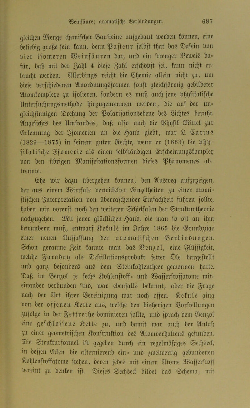 i3lcidjen 9)2enge djemifdjer SBaufteiue aufgebaut luerbeu föuueu, eilte beliebig gro§e fein fanu, beun ^afteur felbft tf)at ba§ ®afeiu üou Hier ifomeren SBeiufäuren bar, unb ein ftrenger iBelueiS ba= für, baff mit ber 3^^)^ 4 biefe erfd)öpft fei, faun nidjt er= bradjt luerbeu. 3lllerbing§ reidjt bie ßl)emie allein nicl)t gu, um biefe uerfd)iebenen 5tuorbuung§formeu fouft gleidiförmig gebilbeter 5Itomfomplej:e 511 ifoliereu, foubern e§ mujf and) jene pf)t)fifalifd)e Unterfud)uug§metl)obe fjingugenommeu luerbeu, bie auf ber uu= gleidjfinnigen ®ref)uug ber ^olarifatiouöebene be§ Sid)te§ berul)t. 5lugefid)t§ be§ UmftanbeS, bap alfo audj bie ^£)t)fif 9J?ittel gur (Srteuuung ber Sfomerien an bie §anb giebt, luar 6ariu§ (1829—1875) in feinem guten Ülec^te, luenn er (1863) bie pl)l)= fifalifd)e Sfomerie atö einen felbftänb'igen @rfd)einung§fomplei' Uun ben übrigen SlknifeftationSformen biefe§ i]Sl)änomene§ ab= trennte. (Sl)e tuir bagu übergeben fönnen, ben 2lu§meg aiif^ngeigen, ber au§ einem SBirrfale Uerluidelter ©ingelljeiten 311 einer atomi= ftifdjen Interpretation Uon überrafdjenber ®infad)l)eit füljren follte, f)aben mir uorerft nod) ben lueiteren ©djidfalen ber @trufturtl)eorie nadjguge^en. 9J?it jener glüdlidjen §anb, bie man fo oft an il)m beiuunbern mu^, entmarf betitle im Sal)re 1865 bie ©runb^üge einer neuen ?tuffaffung ber aromatifd^en SSerbinbungen. ©d)on geraume faniite man ba§ SSen^ol, eine glüffigfeit, meldje f^arabap afö ®eftidation§probuft fetter Öle bargefteKt unb gang befonberS au§ bem @teinfol)lentl)eer gemonnen patte. ®a^ im Sengol je fecp§ Sloplenftoff= unb SBafferftoffatome mit= einanber uerbunben finb, luar ebenfalls befannt, aber bie f^rage nad) ber ?trt iprer ^Bereinigung mar nodi offen. Äefulc ging uon ber offenen ^ette aug, meld)e ben bi^perigen 35orftetlungen gufolge in ber f^ettreipe bominieren follte, unb fprad) bem ©engol eine gefcploffene Slette gu, unb bomit luar aud) ber Slnlap gii einer geometrifdjen ^onftruttion be» 5ltomUerpolten§ gefunben. ^ie @trulturformel ift gegeben burd) ein regelmäf3igeö @edj§ed, in beffen ©den bie olternierenb ein= unb glueiluertig gebnnbenen Äoplenftoffatome ftepen, bereit jebe§ mit einem 3ttome ©iafferftoff vereint gu benfen ift. ®iefe§ @ed)§ed bilbet ba§ @d)ema, mit