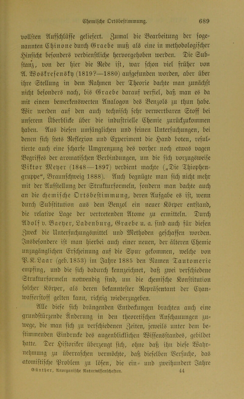 tollften geliefert, ßiimof bie ^Bearbeitung ber foge= nnmiteu G^iiione burd) ©raebe miiB atö eine in mett)oboIogifd)er §infid)t befonber§ nerbienfttidje I)ernorgef)oben tt)erben, ®ie ©ub= ftan^, üon ber ^ier bie 9tebe ift, luar fdjon Diel frütjer üon W. äiBogfrefenSft) (1819?—1880) anfgefunben tnorben, aber über i^re @teltung in bem Stammen ber Xf)eorie badjte man äunäd)[t nidjt befonberö nad), biö ©raebe baranf üerfiet, baü man eö ba mit einem bernerfenSmerten Stnatogon be§ Sen§oI§ gu t|un ^abe. ^l'ir merben auf ben audj tedjnifd) fe^r üermertbaren ©toff bei nnferem Überblide über bie inbuftriede (Spende §iirüd§utommen f)aben. 9(u§ biefen nmfängtidjen unb feinen Unterfudjungen, bei benen fid) fteü3 D^efteyion unb ©j^eriment bie .^anb boten, refid- tierte and) eine fd)arfe llmgrengung be§ Oorf)er nod) etmaS üagen Segriffel ber aromatifdjen SSerbinbungen, nm bie fid) oor^ngömeife ^iftor SOJeljer (1848 —1897) Oerbient madjte („®ie Xtjioülen;^ gruppe, 9Brannfd)meig 1888). Süid) begnügte man fid) nid)t mepr mit ber ?rnfftednng ber ©trnftnrformetn, fonbern man bad)te and) an bie d)emifd)e örtgbeftimmung, bereu SCufgabe e§ ift, menn biird) ©ubftitntion au§ bem SBenjot ein neuer Körper entftanb, bie refatioe Sage ber Oertretenben Sttome gu ermitteln. ®nrc^ ^tbotf 0. SBaeper, Sabenbnrg, ©raebe u. a. finb aucp für biefen 3med bie Unterfud)ung^mittel unb S0?ett)oben gefc^affen morben. Snsbefonbere ift man pierbei and) einer neuen, ber älteren ©pemie nn5iigäng(id)en ©rfd)einnng auf bie ©pur gefommen, metd)e Oon it.Saar (geb. 1853) im Sapfe 1885 ben 97amen Xantomerie empfing, unb bie fid) babnrd) fennäeid)net, baf) gmei Oerfd)iebene ©tridturformetn notmenbig finb, nm bie d)emifd)e £'ünftitution fo(d)er .Siörper, atl bereu befanntefter D^epräfentant ber ©pan^ luafferftoff gelten fann, rid)tig miebergngeben. ?ide biefe fid) brängenben ©ntbednngen brad)ten and) eine grunbftür^enbe ?(nberung in ben tpeoretifd)en 9tnfd)aunngen §n= toege, bie man fid) 511 oerfcpiebenen .ßeiten, jemeitö unter bem be= ftimmenben ©inbrnde be§ angenb(id[id)en 3Siffen§ftanbe§, gebitbet patte. 2)er ^dftoriter überzeugt fid), opne baf) ipn biefe äSapr= nepmnng 511 überrafd)en oermöd)te, bafs biefelben 9Berfnd)c, ba§ atomiftifd)e ^d'oblem 511 töfen, bie ein= nnb 5meipnnbert Sapre ©Untrer, ?tiiovgaiüfrf)e DJatuvtoiyfenlci^aftcn. 44