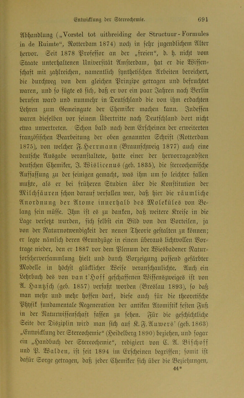 5(bl^anblung („Vorstei tot uitbreiding der Structuur- Forniules in de Ruimte“, 9?otterbam 1874) noct) in fel)r jugeubtidjem ?nter fierüor. ecit 1878 ißrofeffor au ber „freien, b. nid)t nom (Staate nnter^attenen Uniuerfität ^tmfterbam, t)at er bie 2öiffen= fdjaft mit gatjtreidien, namentlid) fl)ntl)etifd)en 5lrbeiten bereidjert, bie burdjmeg non bein gteidjen ^rin^ipe getragen nnb befrud)tet mären, nnb fo fügte e§ fid), bafe er nor ein paar Sauren nad) 93erlin berufen marb nnb nunmef)r in ©eutfdjlanb bie non it)m erbadjten Sefjren gnm ©eineingnte ber ©t)emifer madjen tann. Snbeffen maren biefetben nor feinem Übertritte nad; ®eutfd)(onb bort nid)t etma nnnertreten. Sd)on balb nad) bem ©rfdjeinen ber ermeiterten franjöfifdjen Bearbeitung ber oben genannten Sd)rift (S^otterbam 1875), non meld)er §errmann (Braunfdjmeig 1877) and) eine bentfdje 9üi§gabe neranftaltete, §atte einer ber f)ernorragenbften bentfdjen (S^emifer, S- 2Öi§Ucenu§ (geb. 1835), bie ftereod)emifd)e 9tnffaffiing 511 ber feinigen gemad)t, ma§ i^nr um fo Ieid)ter fallen mnfete, alö er bei frütjeren Stubien über bie ^onftitution ber 9JiUd)fäuren fc^on baranf nerfallen mar, ba^ f)ier bie räumtid)e 5tnorbniing ber 9ttome inner£)a(b be§ 9JJoIefüte§ non Be= lang fein müffe. S^m ift e§ 511 bauten, ba^ meitere Greife in bie !^age nerfe^t mnrben, fid) felbft ein Bilb non ben Borteiten, ja non ber 9?aturnotmenbigfeit ber neuen SE^eorie geftotten ju tonnen; er legte nämlid) bereu @runb§üge in einem überau§ Iid)tnoIfen Bor= trage nieber, ben er 1887 nor bem Plenum ber SBieSbabener 9^atur= forfd)ernerfamndnng f)ielt nnb bnrd) Borgeigung f^affenb gefärbter StRobetle in t)öd)ft gtüdlid)er 9Seife neranfd)aulid)te. 9(ud) ein £et)rbnd) be§ non nan t’§off gefd)affenen 9Biffen§§meige§ ift non 3t. §on^fd) (geb. 1857) nerfa^t morben (Breätau 1893), fo ba^ man metjr nnb mef)r t)offen barf, biefe and) für bie t^eoretifd)e ^f)bfit funbamentate Degeneration ber antiten 3ttomiftit feften g^nf? in ber Datnrmiffenfd)aft faffen §n fet)en. bie gefd)id)ttid)e ©eite ber ®i§§iplin mirb man fid) auf g. 3t um erg’(geb. 1863) „(Sntmidtung ber Stereod)emie (.^eibetberg 1890) begießen, nnb fogar ein „§anbbnd) ber Stereod)emie, rebigiert bon ©. 3t. Bifd)off nnb B- BSatben, ift feit 1894 im (£rfd)einen begriffen; fomit ift bafür Sorge getragen, ba^ jeber 6t)emiter fid) über bie Bedienungen,