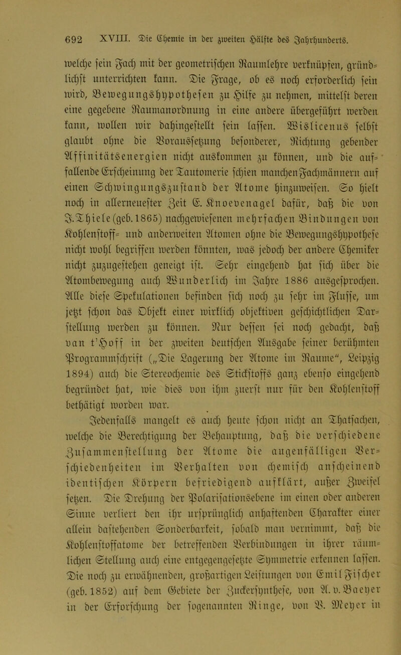 lüeldje jein gad) mit ber geometrijdjeu 9kuiide^re üertnüpjen, grünb= Iid)jt unterrid)ten tonn. ®ie grage, ob eg nodj erjorbertid) fein mirb, ißemegnnggt)t)püt^efen 311 ^ilfe 311 nehmen, mittelft bereit eine gegebene 9^anmanorbnnng in eine anbere übergefü^rt merben fann, moHen mir ba^ingeftellt fein taffen. SSigticenng fetbft glanbt otjne bie $8orangfel3ung befonberer, 9iiddnng gebenber 9tffinitätgenergien nid)t angfommen 311 fönnen, nnb bie Qiif=' fattenbe(£rfd)einnng ber Xantoinerie fdjien manchen f^^adjinännern auf einen ©d)mingnngg3iiftanb ber 9ttoine ^iit3nmeifen. ©0 I)iett noc^ in atterneuefter @. Ibnoetienaget bafür, bap bie üon S.Xt)iete (geb. 1865) nadjgemiefenen meprfad^en 93inbiingen oon ^'o^tenftoff' nnb anbermeiten Sttomen otjne bie 93emegnnggI)t)pot^efe nidjt mo^t begriffen merben tonnten, mag jebod) ber anbere S^emifer nid)t 3n3ugefte^en geneigt ift. ©e§r eingetjenb t)at fid) über bie 9ttornbemegnng and) 3Biinbertid) iin Saläre 1886 anggefprodjen. 9ttte biefe ©pefntationen befinben fid) nod) 311 fe^r im je|t fd)on bag Dbjeft einer mirttid) objcftioen gefd)id)ttid)en ®ar= ftettnng merben 3U tonnen. 9?nr beffen fei nod) gcbad)t, baf) tmn t’^off in ber 3meiten bentfd)en 9Inggabe feiner berüt)mten ^rogrammfd)rift („®ie Sagerung ber ?ttome im 9ianme, Seip3ig 1894) and) bie ©tereod)emie beg ©tidftoffg gau3 ebenfo einget)enb begrünbet f)at, mie bieg Don i^m 3iierft nur für ben ^ot)tenftoff betf)ätigt morben mar. Sebenfattg mangelt eg and) I)ente fd)on nid)t an ST^atfad)en, metd)e bie i8ered)tignng ber 93et)anptnng, baf3 bie oerfd)iebene 3nfammenftettnng ber 9ttome bie angenfälligcn 9}er= fd)iebenf)eiten im 9?ert)alten oon d)emifd) anfdieinenb ibentifd)en Körpern befriebigenb anfttärt, anper fe^en. ®ie ®ref)iing ber ^otarifationgebene im einen ober onberen ©inne oertiert ben if)r urfprüngtid) an^aftenben S^aratter einer attein boftetjenben ©onbcrbarteit, fobatb man oernimmt, baf3 bie .Sl‘ot)tenftoffatome ber betreffenben 95erbinbiingen in it)rer riinm» tid)en ©tellung and) eine entgegengefepte ©pmmetrie erfennen taffen. 5Die nod) 311 ermäfjnenben, grof3artigenSeiftnngcn oon ©mit3'ifd)er (geb. 1852) auf bem ©ebiete ber 3oderfpntt)efe, oon 9t.0.93ael)er in ber @rforfd)nng ber fogenannten 9tinge, oon 99?et)cr in