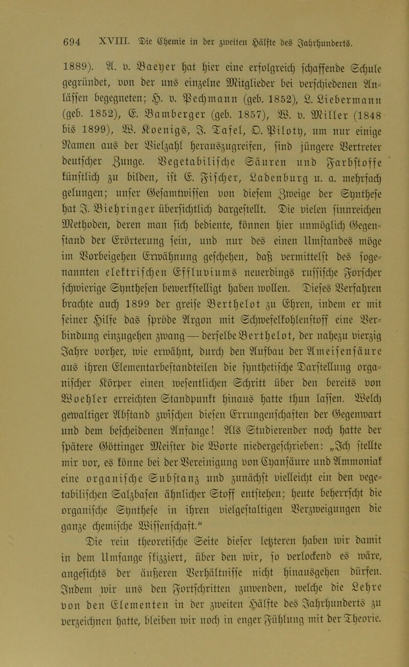 1889). Sl. 11. Saeljer ^at ^ier eine erfü(greic§ fdjaffenbe (5d)ule gegrünbet, non ber un§ einzelne TOglieber bet iier|'d)iebenen läfieit begegneten; §. ü. ^ed)innnn (geb. 1852), S. ßiebermann (geb. 1852), (£. ^öamberger (geb. 1857), 2B. n. aJitUer (1848 bi§ 1899), SB. 5?)oenig§, S- Xafel, D. ^itotl;, nm nur einige Spanien au§ ber S^ietgatjl t)eran§§ugreifen, [inb jüngere SSertreter bentjdjer ßnnge. S5egetabiti]d)e (Sänren nnb ^orbftoffe fünftlid) §n bUben, ift @. gifdjer, Babenbnrg n. a. mel^rfad) gelungen; nnfer ©ejanttlnifjen üon biejent ^cr ©t)ntt)efe t)at S. S5iet)ringer überfidjttid) bargeftedt. ®ie nieten [innreidjen SJZet^oben, bereu man fic^ bebiente, fönnen f)ier nnmngtid; @egen= ftanb ber ©rörteriing fein, nnb nur be§ einen UmftanbeS möge im S5orbeige^en ©rmättnung gefdjefjen, ba^ nermittelft be§ foge= nannten eteftrifdjen ®fftnöinm§ nenerbing§ rnffifdje ^orfdjer fd^mierige (Sl)nt^efen beinerffteHigt ^aben motten. ^iefe§ S5erfatjren bradjte and) 1899 ber greife Sertl^etot 511 ®^ren, inbem er mit feiner §itfe ba§ fpröbe Strgon mit @d)mefet!ot)tenftoff eine S?er= binbung eingugefien §mang — berfelbe®ertt)etot, ber na^eju niergig Sa^re nor^er, mie ermät)nt, burd) ben Stufbau ber Stmeifenfäurc au§ il^ren ®tementarbeftanbteiten bie ftjntl)etifd)e ©arftetlung orga= nifd)er Slörfier einen mefenttid^en ©djritt über ben bereite Oon 2Boef)ter erreid)ten ©taubfiunft f)inau§ t)atte t^un taffen. SBetd) gemattiger Stbftanb gmifdjen biefen (Srrnngenfdjaften ber ©egenmart nnb bem befd)eibenen Stnfange! 2tt§ @tnbierenber nod) f)atte ber fbätere ©öttinger SOMfter bie SBorte niebergefd^rieben: „Scb ftettte mir oor, e§ tonne bei ber SSereinignng oon (Sljanfäure nnb Stmmoniat eine organifdje ©iibftang nnb §nnäd)ft oietteid)t ein ben oege= tabitifdjen (Sat^bafen äf)ntic^er @toff entftef)en; t)eiite be^errfdjt bie organifdje ©Ijuttjefe in it)ren oietgeftattigen SSerjmeignngen bie gauäe djemifdje SBiffenfdjaft. ®ie rein tt)eoretifd)e @eite biefer tet^teren tjaben mir bamit in bem Umfange ffijgiert, über ben mir, fo oertodenb eä märe, angefid;tö ber änf3eren SSer^ättniffe nic^t ^inan§get)en bürfen. Snbem mir nn§ ben f^ortfdjritten gnmenben, metdje bie Se^re oon ben öterneuten in ber smeiten .f*iätfte be§ Sa^i'tjiinbert!? 511 oerseidjuen batte, bteiben mir nodj in enger g'ütjtnng mit ber Ibcoric.