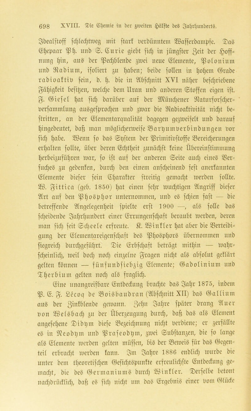 Sbealftoff fdjlecljttueg mit ftarf nerbünntem SBafferbampfe. 2)a§ (S^epaar unb (Eurie giebt fid) in jüngfter 3^^^ ber ^off= nung au§ ber ^edjbtenbe gtvei neue (Elemente, i)3otoninm nnb 9^abium, ifoliert §u traben; beibe follen in Ijo^em (Erabe rabioaftio fein, b. bie in 5Xbfd)nitt XVI nä^er befd)riebene f^ä^igleit befi^en, ineldje bem Uran nnb anberen (Stoffen eigen ift. 3'. (5Hefel l)at fid) barüber auf ber 9Xünd}ener 9?aturforfdjer= ' oerfammlung an§geff)rod}en nnb gtoar bie Dkbioaftioität nid)t be= ftritten, an ber (Slementarqnalität bagegen gegtoeifelt unb baranf f)ingebeutet, bafs man möglid)ermeife ©arbumoerbinbitngen Oor fid) l)abe. SSenn fo ba§ Sl)ftem ber ^rimitioftoffe !öereid)ernngen erljalten follte, über bereu (Ed)t^eit §unäd)ft feine Übereinftimmnng ^erbeipfül^ren loar, fo ift auf ber anberen Seite and) eine§ 93er= fnd)e§ gn gebenfen, bnrd) ben einem anfdjeinenb feft anerfannten (Elemente biefer fein ßl)arafter ftreitig gemadjt merben follte. gittica (geb. 1850) ^at einen fe^r mud)tigen Eingriff biefer 3lrt auf ben ^^o§f}^)ov unternommen, nnb e§ fdjien faft — bie betreffenbe Slngelegen’^eit f^ielte erft 1900 —, al§ fotle ba§ fdjeibenbe Sal)rl)unbert einer (Errungenfdjaft beraubt merben, bereu man fid) feit Sd)eele erfreute. 3Sinfler l)at aber bie ißerteibU gnng ber (Elementareigenfd)aft be§ ^l)ospl)or§ übernommen nnb fiegreid) biird)gefül)rt. ®ie (Erbfd)aft beträgt mitf)in — mal)r= fd)einlid), meil bod) nod) einzelne f^^'ogen nid)t al§ abfolnt geflävt gelten fönnen — fünfnubfiebgig (Elemente; (SJabolininm nnb ‘SJ^erbinm gelten nod) al§ fraglid). (Sine unangreifbare (Entbediing brad)te ba§ Sol)f 1875, inbem (S. 3- ßecol) be iöoigbanbran (?lbfd)nitt XII) ba§ ©allinm au§ ber gemann. 3^^^^ Siil)re fpäter brang ?luer non 3Bel§bad) §n ber Überzeugung bnrc^, ba^ ba§ al§ (Element angefe^ene ®ibl)m biefe iöezeid)nung nid)t oerbiene; er gerfätlte e§ in 9?eobi)m nnb ^rafeobpni, gmei Snbftangen, bie fo lange al§ Elemente merben gelten müffen, bi§ ber ißemeiS für ba§ (Siegen- teil erbrad)t loerben fann. 3m 1886 enblid) mürbe bie unter bem tl)eoretifd)en ®efid)töpnn!te erfreulid)fte (Entbediing ge* mad)t, bie be§ Germanium? bnrd) iloUnfler. ©erfelbe betont nad)brüdlid), baf) e§ fid) nid)t um ba§ Srgebnü? einer oom (SMüdc