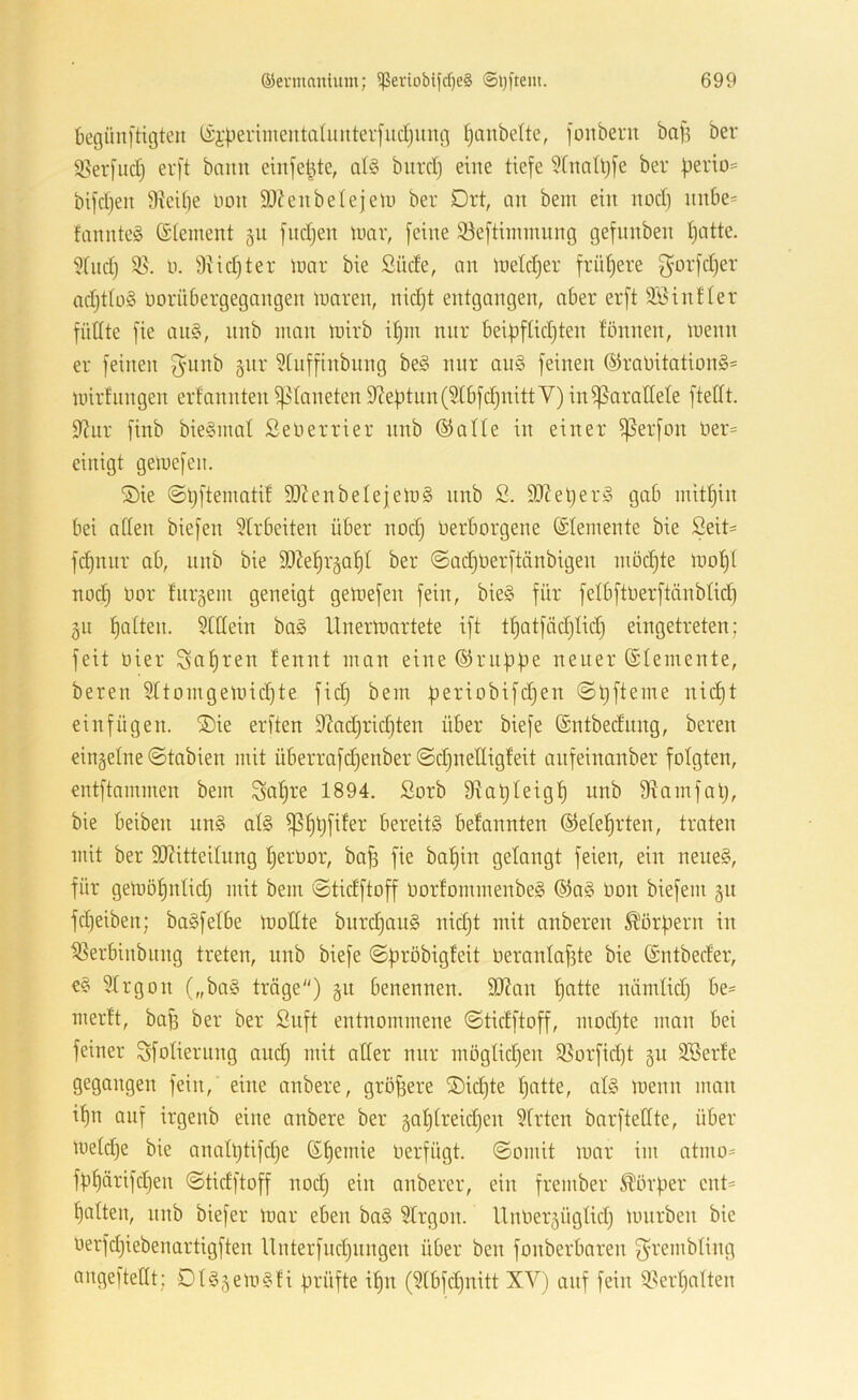 begünftigteii (ii-peiimentaüuiterfudjung Ijiinbelte, jonbern bafs ber 95erfud) erft bann ciit[elde, td§ burd) eine tiefe $[natl)[e ber |jerio= bifdjen 9teil)e uou eubetejetu ber Drt, an bem ein nod) unt)e= fannte§ ©tement 511 fudjen tucir, [eine 93e[tiinmnng gefnnben tjatte. 9tiid) 95. y. 9Hd)ter lüar bie Süde, an inetdjer [rüt)ere ^orfdjer adjttüS yorübergegangen luaren, nid)t entgangen, aber erft Söinfter füllte fie an§, nnb man lüirb if)in nnr beifjftidjten fönnen, lyenn er feinen ^unb äiir 9tnffinbnng beö nnr au§ feinen ®rayitation§= unrtnngen erfannten i)5taneten 9?eütnn(9tbfc^nittV) ini|5arallete ftedt. 9?nr finb bie§niat Selierrier nnb ©alte in einer ißerfon yer= einigt geluefeii. ®ie ©Ijftematif 90?enbelejely§ nnb S. 9Jieljer§ gab mithin bei alten biefen 9lrbeiten über nod) yerborgene ©temente bie Seit= fd)nnr ab, nnb bie 9)?e^r5a^t ber ©adjyerftänbigen modjte luo^t nod) yor fnrgein geneigt gettiefen fein, bie§ für fetbftyerftänbtid) gn f)atten. 9lttein bo§ llnertt)artete ift tt)atfäd)tid) eingetreten; feit yier Sfl^ren fennt inan eine ©riibfie neuer ©temente, bereu 9ttoingeund)te fid) bem )ieriobifd)en 0t)fteme nid)t einfügen. ®ie erften 92ad)rid)ten über biefe ©ntbednng, bereu einzelne ©tabien mit überrafd)enber ©d)net(igfeit anfeinanber folgten, entftammen bem Sofjre 1894. Sorb 9lat)teigf) nnb 95amfal), bie beiben nn§ at§ 6ereit§ befannten ©ete^rten, traten mit ber 3J?itteitnng t)erOor, ba^ fie bafjin gelangt feien, ein nene§, für gemöl)ntid) mit bem ©tidftoff yorfommenbeg ©a§ Oon biefem 51t fd)eiben; baSfelbe modte bitrd)au§ nid)t mit anberen ^'örfiern in 95erbinbung treten, nnb biefe ©pröbigleit Oeranlafste bie ©ntbeder, €§ 9lrgon („ba§ tröge) gn benennen. 9J?an l)atte nümtid) be= merft, bag ber ber Snft entnommene ©tidftoff, mod)te man bei feiner ^fotierung and) mit aller nnr mögtid)en 95orfid)t §u 9öerle gegangen fein, eine anbere, größere ®id)te l)atte, at§ menn man it)n auf irgenb eine anbere ber 5at)treid)en 9trten barfteHte, über meld)e bie analt)tifd)e ©l)emie Oerfügt. ©omit war im atmo= fb^ärifd)en ©tidftoff nod) ein anberer, ein frember Körper cnt= l)atten, nnb biefer War eben ba§ 9lrgon. Uuyer5Ügtid) würben bie yerfd)iebenartigften Unterfud)iingen über ben fonberbaren f^rembting angeftellt; DUjewsfi prüfte il)n (9lbfd)nitt XV) auf fein 95ert)alten
