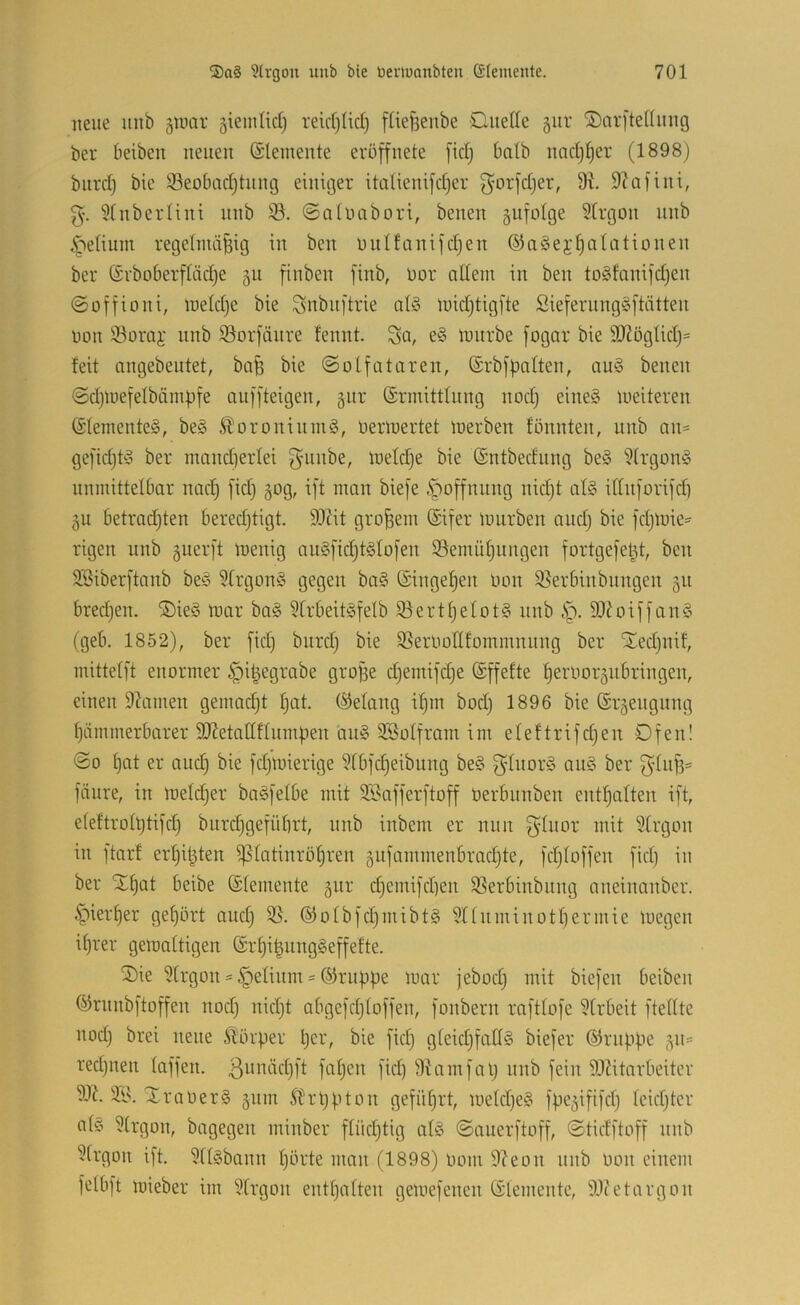 neue uub 5Unu- gieintidj reidjüd) füefsenbe Diiede gitr ®ar[tediing ber beiben neuen ©lemente evöffnete [idj halb nnd)t)er (1898j biird) bie 33eobadjtniu3 einic3er italieni[d)er ^'orfdjer, 9^ 9?a|ini, g-. über Uni nnb 93. ©aiiuibori, benen gufolge 9trgon unb i^etium regelnuiisig in ben uiinanifdjen ©aSei’Ijalationen ber (Srboberftädje 311 finben finb, Dor ndein in ben togfanifdjen ©offioni, ineldje bie Snbuftrie td§ luidjtigfte Sieferung§]tätten non 93orai' unb 93oriänre fennt. Sa, luiirbe [ogar bie 9J?ögUdj= feit angebeutet, bafe bie ©olfataren, ©rbfpaften, au§ benen ©djiuefelbämpfe auffteigen, 3111* (Srmittfung nod} eine§ weiteren (Stemente§, be§ ÄoroniuniS, üeriuertet inerben fönnten, unb an= gefid)t^3 ber innnd)erfei gninbe, inetdje bie (Sntbednng be§ 9h’gün§ unmittelbar nad} fid) 30g, ift man bieje .Säöffnung nid)t al§ iduforifdi 3u betradjten beredjtigt. 93Ut großem (Sifer mürben audj bie fdjmie:^ rigen unb 3uer[t menig au§[id)t§Io[en ©emüpiingen fortgefet^t, ben 3Siber[tanb be§ §frgonö gegen ba§ (Singepen Don 93erbinbnngen 311 bredjen. ®ie§ mar ba§ 9trbeit§fefb 93ertpeIot§ nnb .'p. 9Jioij'fan§ (geb. 1852), ber fid) bitrdj bie 9SerDottfommnnng ber Xedjuif, mittelft enormer ipi^egrabe grofse djemifdje (Sffefte perDor3ubringen, einen 9?amen gemodjt pat. (Gelang ipm bod) 1896 bie @r3eiignng piimmerbarer SJJetnllflumpen au§ SSoIfram im efeftrifdjen Ofen! ©0 pat er aucp bie fdjmierige ^rbfcpeibung be§ gInor§ an§ ber fcinre, in meldjer baöfelbe mit 9Sojferftoff Derbnnben entpaften ift, eteftro(ptifd) biirdjgefüprt, nnb inbem er nun S^iiar mit 9trgon in ftarf erpipten ^latinröpren 3ufammenbrad}te, fdjfoffen fid) in ber Stpat beibe (Stemente 3111- d)cmifd)en 93erbinbitng aneinanber. §ierper gepört and) 95. ®otbfd)niibt§ Snnminotpermie megen iprer gemattigen @rpi|ung§effefte. 5)ie 9(rgon = §elinni = ®rnppe mar jebod) mit biefen beiben (^rnnbftoffen nod) nid)t abgcfdjtoffen, fonbern rafttofe 91rbeit ftedte nod) brei neue Slörper per, bie fid) gteid)fad§ biefer (Knippe 311= red)uen taffen. 3^^aäd)ft fapen fid) 9iamfal) nnb fein 9JUtarbeiter 95?. XraoerS 311m Sb r pp ton gefüprt, metd)e§ fpe3ififd) teid)tcr ats 9trgon, bagegen minber ftüd)tig at§ ©anerftoff, ©tidftoff nnb 9trgon ift. 9ttebann pörte man (1898) Dom 9?eon nnb Don einem fetbft mieber im 9trgon entpatten gemefenen (Stemente, 95(etargon