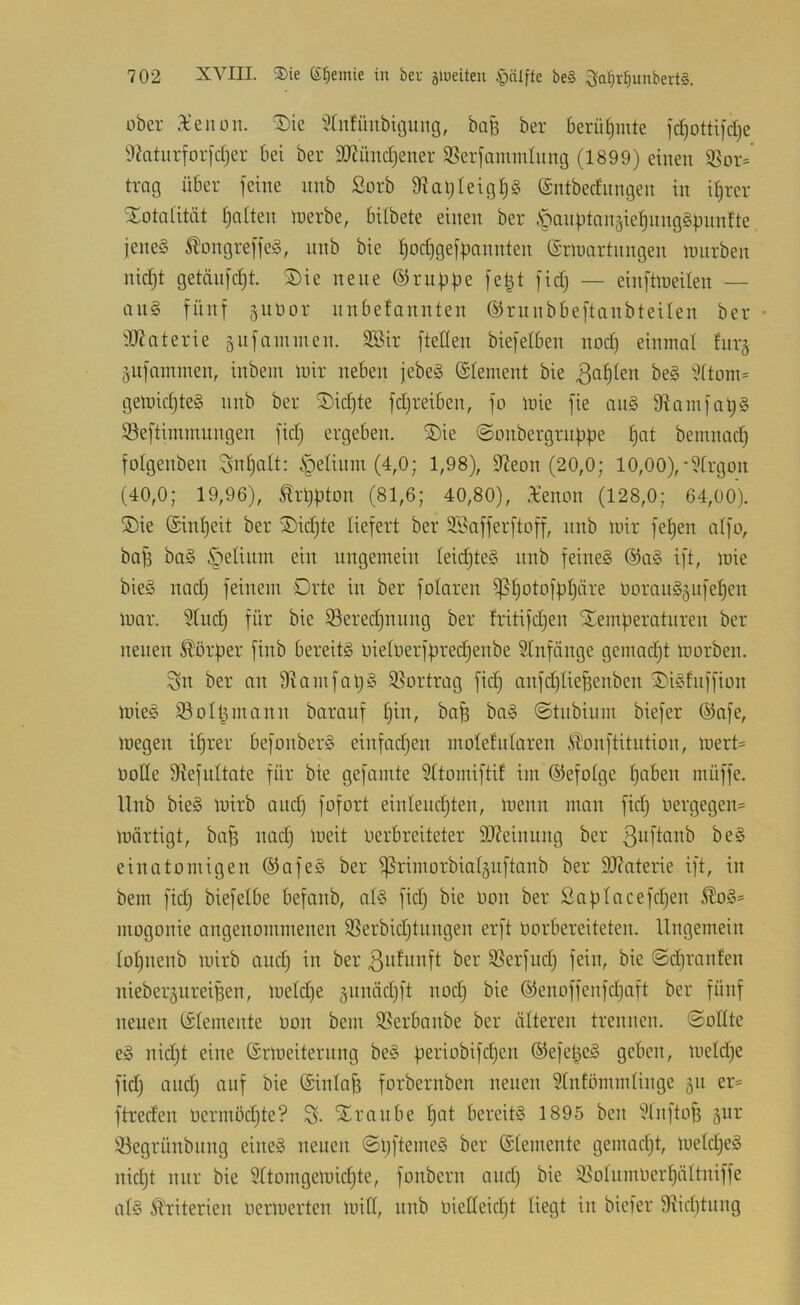 über Xenon, ^ie ^fnfünbigung, ba^ ber berütjinte id)otti)d)e li)htnrfor[d}er bei ber SlJ?iind}ener i^erfammlnng (1899) einen ißor=' trag über jeine nnb ßorb 9?atjleig^g (gntbednngen in it)rer 'Xotniität galten ioerbe, bübete einen ber öanj.itnn§ie^nng§bnnfte jenes SlongreffeS, nnb bie l)oct)gej|3nnnten ©rloartnngen uuirben nid)t getanjd)t. Xie neue ©ruüüe je|t jid) — eiiijüneilen — ans fünf §utior nnbefannten ©rnnbbeftanbteüen ber • dl^aterie snjanunen. 9Bir [teÜen biejelben nod) einmal fnr§ 5ujammen, inbem mir neben jebeS ©lement bie '^itom= gemicf)teS nnb ber Xid)te jdjreiben, jo mie jie anS 9^amjat)§ Sejtimmnngen jid) ergeben. Xie ©onbergriijipe ^at bemnad) jolgenben Snf)alt: ipeUnni (4,0; 1,98), 9?eon (20,0; 10,00),-9[rgon (40,0; 19,96), ^rl)jiton (81,6; 40,80), Xenon (128,0; 64,00). ®ie (£int)eit ber X)id}te liejert ber äl^ajjerjtojj, nnb mir jet)en atjo, baB baS .^etinm ein ungemein leii^teS nnb jeineS ®aS ijt, mie bieS nad) jeinem Drte in ber jolaren ißt)otojb^äre norauS^njefjen mar. ^lud) jür bie ißeredjnung ber fritijdjen Xemj)eratnren ber neuen 5lörper jinb bereits üie(nerjbred)enbe Slnjönge gemadjt morben. Sn ber an amjaIjS iöortrag jid) anjd;lie^enben XiSfujjion mieS 93oIt^mann barauj Ijin, ba^ baS ©tnbinm biejer ®aje, megen i^rer bejonberS einjadjen molefidaren iTonjtitution, mert= üotte 9lejultate jür bie gejamte Sttomijtif im ©ejotge tjaben müjje. Unb bieS mirb and) jojort einleudjten, menn man jid) nergegen= märtigt, ba^ nadj meit oerbreiteter äJfeinung ber ßid'tcinb beS einatomigen ®ojeS ber ißrimorbialäujtanb ber SJtateiie ijt, in bem jid; biejeibe bejanb, a(S jid; bie üon ber Saülacejd;en 5?!oS= mogonie angenommenen 9Serbid;tungen erjt imrbereiteten. Ungemein IoI;nenb mirb and; in ber 3Serjud; jein, bie ©d;ranfen niebei’äureiBen, metd;e §nnäd;jt nod; bie ©enojjenjd)ojt ber jünj neuen (Elemente non bem SSerbanbe ber älteren trennen, ©oüte eS nid;t eine ©rmeiternng beS periobijd;en ©eje^eS geben, meld;e jid; and) anj bie (Sinlaj; jorbernben neuen Stnfömmtinge 511 er== jtreden nermöd;te? S- Xrnnbe l)at bereits 1895 ben 9lnjtoB §nr !öegrünbiing eines neuen ©l;jtemeS ber ©iemente gemad;t, meId;eS nid;t nur bie 9Uorngemid;te, jonbern and; bie 95o(nmnerf)ältnijje a(S Ä^riterien nermerten miß, nnb inedeid;t liegt in bieier 9Ud)tung