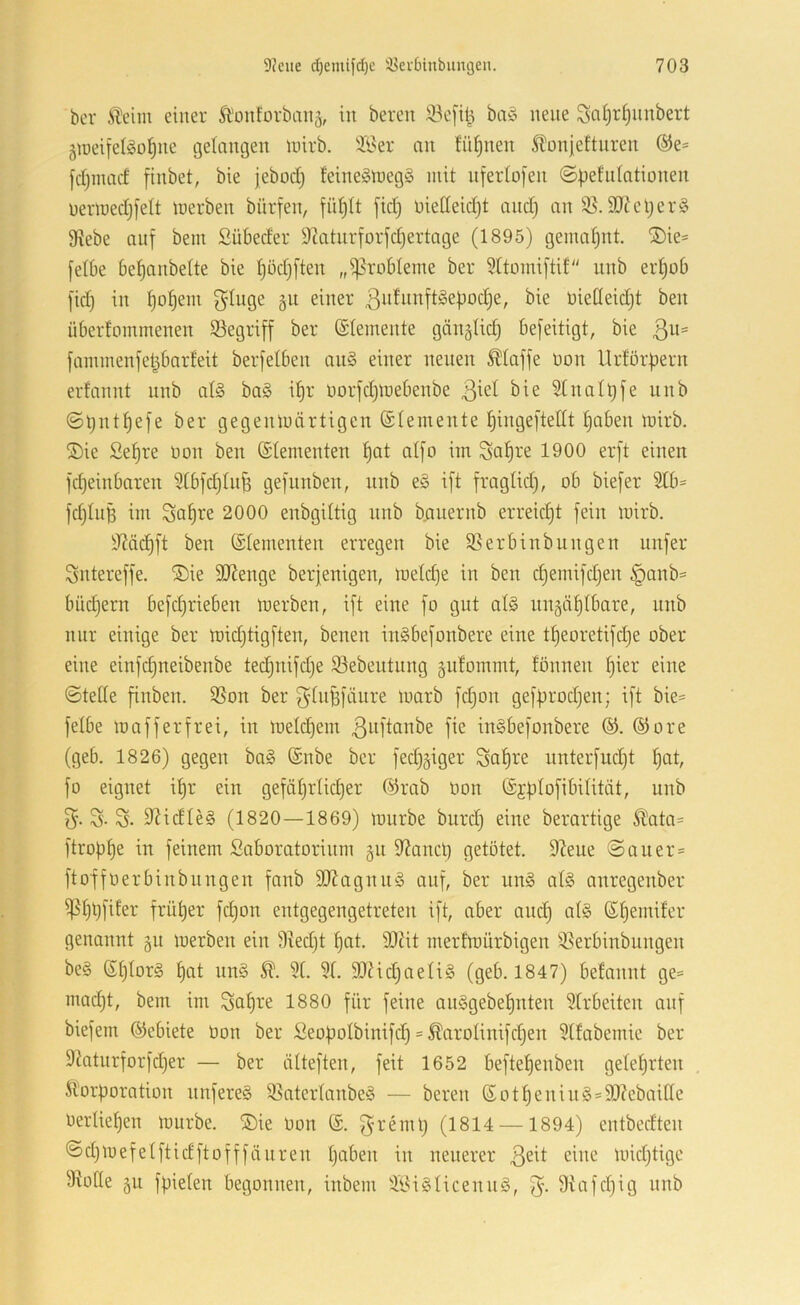 bcr Äeim einer Ä'oiiforbanä, in bereit 33e[il^ ba§ neue Sci§T§inibert jineifelgo^ne i3etangen linrb. ?i?er an fii^nen 5lünieftnren ®e= fdjinacf finbet, bie jebodj feineSluegS mit nfertofen ©iiefidntionen uermedjfelt merben bürfen, fidjtt fid) üietleidjt and) an 35.3}?el)er§ 9tebe auf bein Sübeder 9^atnrforfd)ertage (1895) gemal)nt. ®ie* felbe be^anbette bie t)öd)ften „iprobleme ber 91toiniftif unb erI)ob fid) in ^ol^em ginge git einer 3”^iiiifI^epod)e, bie bielleid)t ben überlommenen 33egri[f ber (Slemente gänglid) befeitigt, bie ßii« fammenfet^barfeit berfelben au§ einer neuen klaffe üon Urtörpern erfannt nnb al§ ba§ ipr norjdjmebenbe bie Stnalpfe unb ©pntpefe ber gegenluärtigen (Slemente pingeftedt Ijaben mirb. ®ie Sepre non ben (Slementen I)at aljo im gapre 1900 er[t einen fdjeinbaren 9Ib[d)In^ gefunben, unb e§ i[t fraglid), ob biefer 9tb= fdjIuB im Sa^re 2000 enbgiltig unb bauernb erreicht fein loirb. 9?ä(^ft ben (Elementen erregen bie 35erbinbungen nufer gntereffe. ®ie 9J?enge berjenigen, loeId)e in ben djemifdjen §anb= büd)ern befd)rieben loerben, ift eine fo gut al§ ungäplbare, unb nur einige ber midjtigften, benen inSbefonbere eine tpeoretifdje ober eine einfd)iteibenbe ted)itifd)e 33ebeutung gidommt, tonnen I)ier eine ©teile finben. 3Son ber gliiBfäure loarb fd)on gefprodjen; ift bie= felbe loa ff er frei, in loeId)em ^uflditbe fie inSbefonbere ©ore (geb. 1826) gegen ba§ @nbe ber fed)äiger galjre imterfudjt I)at, fo eignet ipr ein gefäl)rlid)er @rab Oon ©jplofibilität, unb g. g. g. 9?idle§ (1820—1869) lourbe burd) eine berartige Ä^ata= ftropI)e in feinem Saboratorinm gn dianct) getütet. 92ene ©aiter= ftoffoerbinbnngen fanb 9JJagnn§ auf, ber nn§ al§ anregenber ißljtjfiter früher fd)on entgegengetreten ift, aber anc^ al§ ßliemifer genannt §n loerben ein 9ied)t ^at. 9)ät merfmürbigen 35erbinbungen be§ SI)Ior§ pat nn§ 91. 91. 9}?id)aeli§ (geb. 1847) betannt ge= mad)t, bem im Sa^re 1880 für feine aii§gebel)nten 9Irbeiten auf biefem ©ebiete Oon ber Seopolbinifd) = ^aroIinifd)en 9Ifabemie ber 9?atnrforfd)er — ber älteften, feit 1652 beftepenben gelehrten Korporation nnfereS 35aterlanbe§ — bereu (SotI)enin§=9}?ebaitte Oerlie^en lourbe. ®ie Oon (£. greml) (1814 —1894) entbedten ©djioefelftidftofffän reu I)aben in neuerer 3^^ loidjtige 95oIIe gu fpielen begonnen, inbem 3l^i§IicennS, g. 9tafd)ig nnb