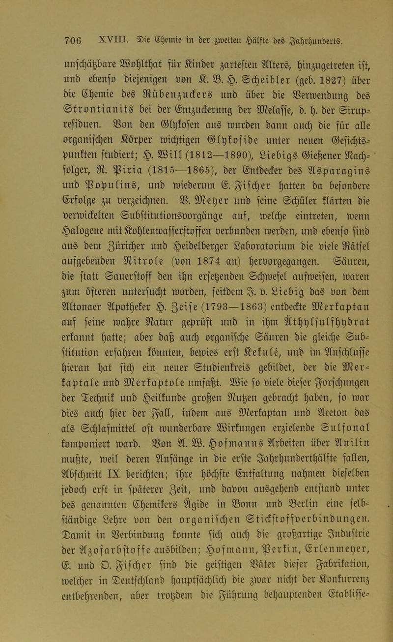 unfdjä^bare SBo^ltl^at für Äinber gartefteii ?nterg, ^inäiigetreten ift, unb ebenfo btejemgen bon @d)etb(er (geb. 1827) über bie ß^emie be§ 9fiüben§uder§ unb über bie SSeriuenbung beg @trontianit§ bei ber ßnt^iiderung ber 9J?eIaffe, b. ber'®irup= refibiien. 3Son ben (5dt;fofen au§ mürben bann auc§ bie für ade orgamfd)en Körper midjtigen ®It)fofibe unter neuen ®e[ic§tg:= fünften ftubiert; 2öiU (1812—1890), Siebigg ©ie^ener 9?nd)= ’ folger, 9t, ^iria (1815—1865), ber ßntbeder be§ 51§paragin§ unb ißoputing, unb mieberum fjatten ba befonbere ßrfolge gu üer^eidinen. $ß. dJteljer unb feine ©djüler flnrten bie üermidetten ©nbftitutionSüorgänge auf, metdje eintreten, menn if)aIogene mit ^o^Ienmafferftoffen öerbunben merben, unb ebenfo finb aug bem 3btic§er nnb ^eibelberger Sabomtorium bie oiele fRütfet Qufgebenben dJitroIe (üon 1874 an) f)eroorgegangen. Säuren, bie ftatt Sauerftoff ben i^n erfe^enben ©d)n)efet aufmeifen, maren §um öfteren unterfud)t morben, feitbem S- ö. Siebig ba§ öon bem ?Utonoer 5[f)otf)efer (1793—1863) entbedte 9}Jerfa|)tan anf feine maf)re Statur geprüft unb in i^m ^tpplfulfppbrat erfannt patte; aber bap aucp organifd)e Säuren bie gteidje Sub= ftitution erfahren tonnten, bemie§ erft Getute, unb im 5Infd)Iuffe pieran pat fiep ein neuer Stubientrei§ gebitbet, ber bie 91?er= taptate unb Sdierfoptole umfapt. 3Bie fo niete biefer f^orfepnngen ber STeepnit unb ^eittunbe großen 97upen gebradjt poben, fo mar bie§ aud) pier ber f^^^tt, inbem au§ 9}?erfaptan unb 5tceton ba§ at§ Sdjtafmittet oft munberbare SBirtungen ergietenbe Snlfonat tomponiert morb. 9Son St. 2B. §ofmann§ Strbeiten über Stnitin mupte, meit beren Stnfänge in bie erfte Sapi'pnnbertpätfte faden, Stbfdjnitt IX beridpten; ipre pöd;fte ßntfattnng napmen biefetben jeboep erft in fpäterer 3^^^f baüon auSgepenb entftanb unter be§ genannten ßpemifer§ %ibe in S3onn nnb Berlin eine fetb= ftänbige Sepre non ben organifd;en Stidftoffnerbinbnngen. ^J)amit in S3erbinbnng tonnte fiep and) bie großartige Snbuftrie ber Stgofarbftoffe anSbitben; §ofmann, ißertin, ßrtenmeper, ß. unb 0. finb bie geiftigen SSäter biefer f^abritation, meteper in ®entfeptanb panptfäeptid) bie gmar niept ber ^ontnrreiiä entbeprenben, aber tropbem bie 3*n^)^ntng bepanptenben ßtabtiffe^