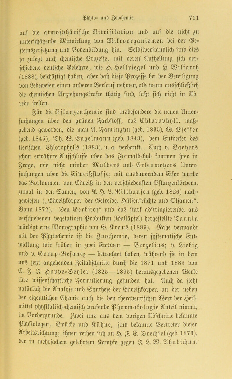 auf bie atmo[pl)ärifcI;e D^itrififatiou unb auf bie nid;t 511 unterfd)ät3enbe 93?iürirfiiug Don 90?ifroorgaiti§men bei ber ®e- ftein^ogerfel^ung unb SobeubUbiiug Ijiit. @etbftoerftäubHd} fiub bie?' ja 5uleht and) d)emifd)e iprojeffe, mit bereu Sluf^ettuug fid) Uer= fdjiebeue beutfd)e ©etel^rte, mie ^ellrieget unb SBUfartt) (1888), befdjäftigt t)abeu, aber baf3 biefe ißrojeffe bei ber iöeteUiguug uou Sebetuefeu einen anberen SSerlanf nehmen, at§ menn anSfd^tie^Hd} bie djemifdjen ^tnsie^nngöfräfte tt)ätig fiub, tä^t fid) nid)t in 9Ib= rebe ftelten. f^iir bie ^^flan§end)emie fiub inSbefonbere bie neuen Unter*' fudjungen über ben grünen ^-arbftoff, ba§ 6^Iorof)t)t)n, ma^= gebenb getüorben, bie man 51. f}amin§t)n (geb. 1835), 3Ö. iß f eff er (geb. 1845), Xf). (Sngelmann (geb. 1843), bem ©ntbeder be§ tierifc^en ßt)Iorof)l^t)II§ (1883), n. a. üerbantt. 5tud) ö. 53ael)er§ fd)on ermätjnte 5[uffd)tüffe über ba§ ^^ormalbe^^b fommen Ijier in f^’rage, mie nid)t minber SOZuIberg unb (Srtenmel)er§ Unter*' fud)iingen über* bie ©imeiffftoffe; mit anSbauernbem ©ifer* mürbe ba0 ißorfommen imn ©imei^ in ben üer*fd)iebenften ißftangentörl^ern, äiimal in ben ©amen, non ß. 9?ittf)aufen (geb. 1826) nadj= gemiefen („©imei^törper ber ©etreibe, §ütfertfrüd)te unb DIfamen, iSonn 1872). ®en ©erb ft off unb ba§ ftarf abftringierenbe, au§ oerfd)iebenen OegetatiOen ißrobnften (©atläpfet) t)er*geftellte STnnnin mürbigt eine 3J?onogr*af)t)ie oon ©. ^'r*an§ (1889). 9^a^e Oermanbt mit ber* ißI)t)tod)emie ift bie 3ood)emie, bereu ft)ftematifd)e ©nt* midtung mir* früher in smei ©taf)pen — S3er*äelin§; 0. Siebig unb 0. ©or*np=ißefane§ —betrodjtet paben, mäprenb fie in bem nn§ jept angepenben 3eitabfd)nitte bnrd) bie 1871 unb 1883 oon 5- S. §oppe=©el)Ier* (1825 —1895) peranSgegebenen Söerfe if)re miffenfd)aftlid)e gormntierung gefunben pot. 5Xnd) bo ftept natürlid) bie 5Xnatt)fe unb ©pntfjefe ber ©imeiptörper, an ber neben ber* eigentlidjen ©pemie and) bie ben tper*apentifd)en 3Ber*t ber* ,^eil* mittel pt)l)fifa(ifdj=d)emifd) prüfenbe ißparmatologie 5Inteit nimmt, im iSorbergrnnbe. 3^^^^ au§ bem Oorigen 5Ibfd)nitte bef'annte ißflpfiotogen, iörüde nnb Äüpne, fiub betannte SSertreter biefer* 5[rbeit§r*id)tnng; ipnen reipen fid) an §. 3*- ®red)fei (geb. 1873), bei* in met)rfad)em geteprtem .SXampfe gegen % S. 32S. jrt)nbid)nm