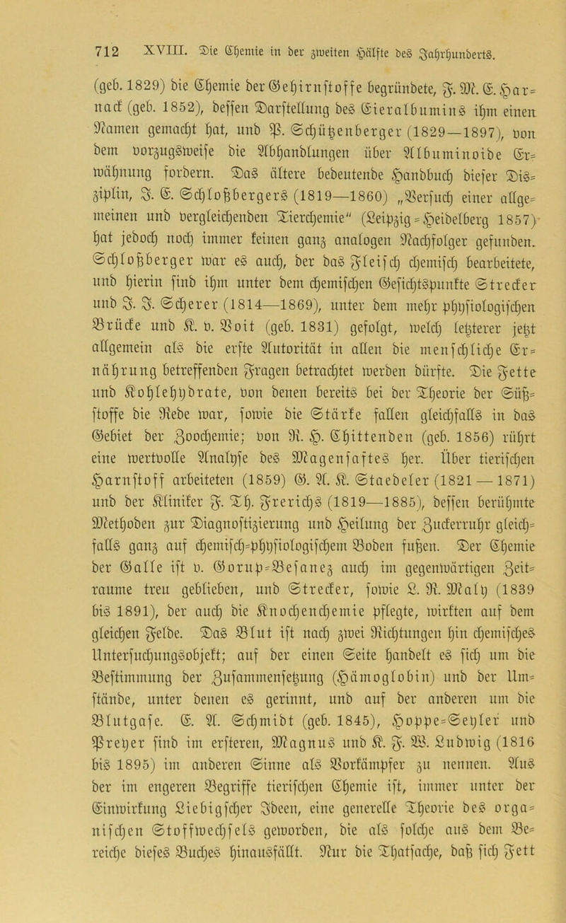 (geb. 1829) bie e^emie ber ©e^irnftoffe begrünbete, g.®?. (£.^;)nr= nacf (geb. 1852), beffen ®ar[teaimg beg (£ieralbumin§ i^m einen 9camen gemadjt ^at, nnb Sß. @d;ü^enberger (1829—1897), non bem noräug§tnetfe bie Srbf)anbtungen über ^tlbiiminoibe (£r= n^ä^nung forbern. ältere bebeutenbe ^anbbiid) biefer 2)i§= äiülin, a ©d)toBbergers (1819—1860) ,,^:ßer)uc^ einer attge^ meinen nnb üergteidjenben Xierdjemie (Seiü^ig = §eibelberg 1857)- t)Qt jebodi «od) immer feinen gang anatogen 9?adifo(ger gefnnben. ©djlofiberger toar e§ au4 ber boggleifdj djemifdi Bearbeitete, nnb f)ierin finb if)m unter bem (^emifdien ®e[id}t§ünnfte ©treder unb ©djerer (1814—1869), unter bem me!^r üf)ü[ioIogi)djen 33rüde unb ü. 33oit (geb. 1831) gefolgt, meid) (elfterer jet^t allgemein aB bie erfte Sfntorität in allen bie menfd)Iid)e @r= näf)rung betreffenben ^^ragen betrad^tet merben bürfte. S)ie f^-ette unb ^of)Ief)ljbrate, Uon beiten bereite bei ber X^eorie ber ©ü^= ftoffe bie 9^ebe loar, fotuie bie ©tärfe falten gteidjfallS in ba§ ©ebiet ber 3ood)emie; bon 3i. ©f)ittenben (geb. 1856) rüt)rt eine mertüolle Slnalüfe be§ 9J?agenfnfte§ f)er. Über tierifdjen ^arnftoff arbeiteten (1859) ©. 3f. ©taebeter (1821 — 1871) unb ber ^linifer STf). (1819—1885), beffen berütjmte ä)^et§oben ,^ur ©iagnoftigiernng unb Reitling ber ßncferru^r gteidj= falls gan§ auf c§emifd}=ü^ÜÜotogifdiem 33oben fufeen. ®er (St)emie ber ©alte ift O. ©oru|)=93efane§ and; im gegenlnärtigeu raume treu gebliebeu, uub ©treder, foloie 2. 9^. 9}?aU; (1839 bis 1891), ber and) bie ^uodjendiemie bf^^gte, mirften auf bem gteidien 3^tbe. ®aS 33tut ift nac^ §mei 9iidjtungen f)in diemifd)eS Unterfud)ungSob|eft; auf ber eineu ©eite tianbett eS fid) um bie 33eftimmung ber 3wfanimenfe^ung (Hämoglobin) unb ber Um= ftänbe, unter benen eS gerinnt, unb auf ber anbereu um bie Sötutgafe. ©. 3t. ©d)mibt (geb. 1845), Hoü|)e=©eüter unb ^retjer finb im erfteren, 903agnuS nnb 3’- Submig (1816 bis 1895) im anberen ©inne atS 33orfämbfer gu nennen. 3tnS ber im engeren 33egriffe tierifdjen ©^emie ift, immer unter ber ©inloirfnng ßiebigfdjer Sbeen, eine generelle Xf)eorie beS orga- nifdjen ©toffloedjfelS geloorben, bie atS fotdje anS bem 33e= reidje biefeS 33ud)eS t)inauSfät(t. 91ur bie SEt)atfad)e, baB fidj 3^11