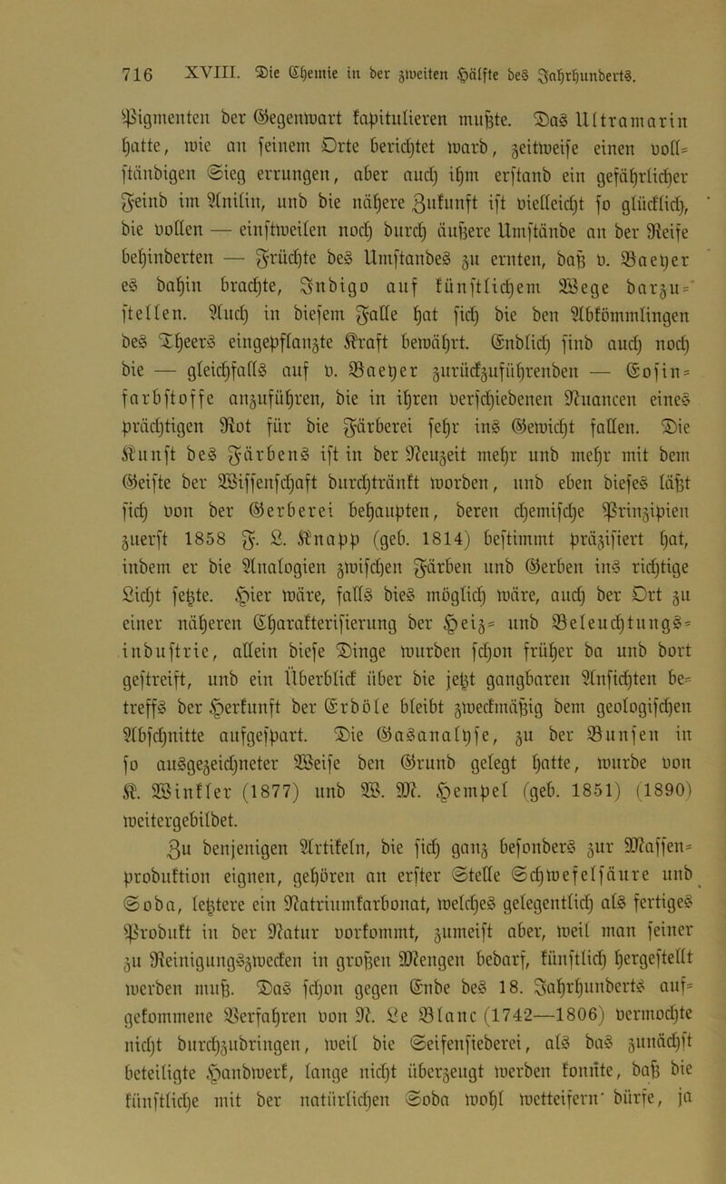 ^^igmenteu ber ©egemrart fapitutieren mu^te. Ultramarin t)atte, mie au feinem Orte berid)tet marb, geitmeife einen üotI= ftänbigen ©ieg errungen, aber and) il§m erftanb ein gefäf)rüd)er f^einb im ?(nitin, unb bie nähere 3n^wnft ift üietteidjt fo gIüdUd> bie üotlen — einftmeiten nod) biird) äufjere Umftänbe an ber Steife betjinberten — f^rüc^te be§ Umftanbeä 511 ernten, baB ü. 35aet;er eg ba^in brachte, ^snbigo auf fünftüdjem üföege baräii=’ ft eilen. 3tnd) in biefem gaöe fid; bie ben 31bfömmlingen beg “J^eerg eingepflangte ^’aft bemäl^rt. ©nblid) finb and; nod) bie — gleic^fallg auf ö. 35aet)er §nrüd§ufül;renben — (Sofin = farbftoffe angufü^ren, bie in i^ren üerfdjiebenen D^nancen eineg prädjtigen fRot für bie f^ärberei fel)r ing @emid;t faden. ®ie Äunft beg g'ärbeng ift in ber Sleugeit mef)r unb mel)r mit bem Reifte ber 3Biffenfd;aft biird)tränft toorben, nnb eben biefeg läpt ]'id) üon ber ©erberei behaupten, bereu d;emifd;e ^rinjipien guerft 1858 S. 5bnapp (geb. 1814) beftimmt präjifiert I;at, inbem er bie 3lnaIogien ätüifd)en f^ärben nnb (Serben ing ridjtige Sidjt fe^te. §ier toäre, fadg bieg möglich märe, and; ber Ort §11 einer näheren ß^arafterifierung ber §eiä= unb 35eleud)tnngg= inbuftrie, adein biefe ®inge mürben fd;on früher ba nnb bort geftreift, unb ein Überblid über bie je^t gangbaren Slnficpten be- treffg ber ^erfunft ber ©rböle bleibt §medinäf3ig bem geoIogifd;en 3Ibfd;nitte aufgefpart. ®ie (Saganalpfe, §u ber 35nnfen in fo angge5eid;neter 335eife ben (Srunb gelegt patte, mnrbe oon 3BinfIer (1877) unb 2B. 9J7. ^-tempel fgeb. 1851) (1890) meitergebilbet. 3u benjenigen Slrtifeln, bie fid; gan^ befonberg gnr 9J?affen= probiiftion eignen, gepören an erfter @tede @d;mefelfänre unb^ @oba, leptere ein ??atrinmfarbonat, melcpeg gelegentlid; atg fertigeg ^robutt in ber 97atur oorfommt, gumeift aber, meil man feiner 5U fReinigungggmeden in gropen 9)?engen bebarf, fünftlicp pergeftedt merben nuiff. ®ag fd;on gegen 6nbe beg 18. Saprpunbertg auf* gefommene 35erfapren oon 9^. )^e 35Ianc (1742—1806) oermod;te nid;t bitrcpäiibringen, toeil bie @eifenfieberei, alg bag äitnäd;ft beteiligte .'panbmerf, lange nid;t übergengt merben loniite, baf; bie fün)‘tlid;e mit ber natürlid;en Soba mopi metteifern' bürfe, ja