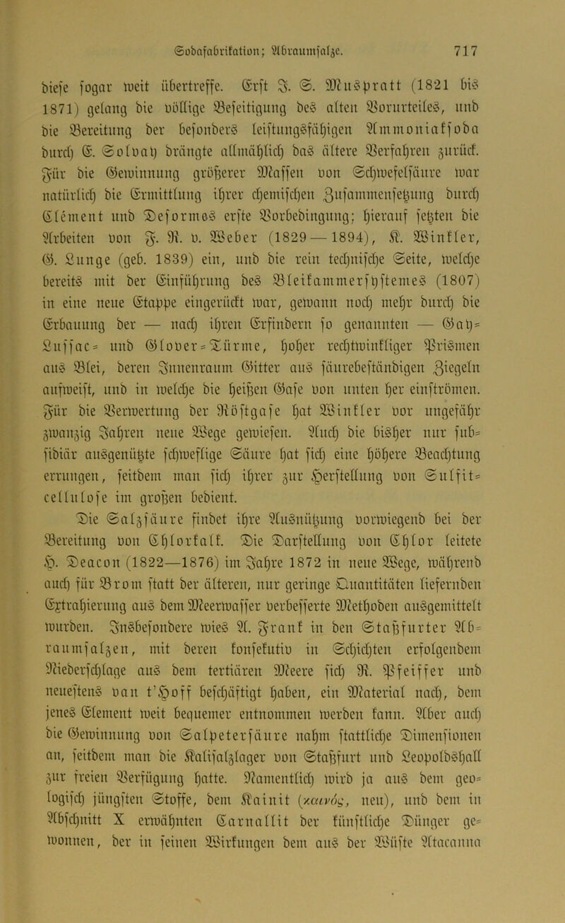 biefe [ognr iueit übertreffe. (Srft 9Jhi^pratt (1821 bü3 1871) gelang bie üöllige 93efeitigung beö alten ^onirteileö, nnb bie ^Bereitung ber befonberS Ieiftnng§fä§igen ^Imnioniaffoba bnrd) 6. ©olnal) brängte allnüi^licl) ba§ ältere 33erfaf)ren gnrücf. fyür bie ©eiuinnnng größerer SOZaffen bon ©djinefelfanre umr natürlicf) bie Srmittlnng i^rer djemifcben (Element nnb ©eforineS erfte ißorbebingnng; hierauf fetzten bie ^Irbeiten bon 9i b. Sßeber (1829— 1894), Söintler, (^3. Snnge (geb. 1839) ein, nnb bie rein tedjnifd)e (Seite, ineldje bereits mit ber (£infül)rnng beS S3IeifammerfüftemeS (1807) in eine neue (Stappe eingerüdt tnar, gett)ann nod) mepr bnrd) bie (Erbannng ber — nad) ipren Srfinbern fo genannten — ®al)= Snffac= nnb dUober = Xürme, Ijbper recptminfliger i]5riSmen ans 33lei, bereu Sunenraiim (33itter auS fänrebeftänbigen anfroeift, nnb in li)eld)e bie peipen ®afe bon unten per einftrömen. B'ür bie ^ßermertung ber Stöftgafe pat SSinller bbr ungefäpr gmanjig ^apren neue Söege gemiefen. 5lnd) bie biSper nur fnb= fibiär anSgenü^te fd)meflige Säure pat fid) eine pöpere 93ead)tung errungen, feitbem man fid) iprer §itr §erftellnng bbu Snlfit:= cellulofe im grofsen bebient. Sie Salgfänre finbet ipre ^UtSnül^ung bormiegenb bei ber ^Bereitung bon (Eplorfalf. Sie Sarftetlung bon (Eplor leitete .•p. Seacon (1822—1876) im Sapre 1872 in neue Söege, toäprenb and) für iBrom ftatt ber älteren, nur geringe Onantitäten liefernben (Sftrapierung auS bem SO^eermaffer berbefferte 3)?etpoben auSgemittelt mürben. SbSbefonbere mieS 21. ^ranf in ben Stafsfurter 2lb= ranmfalgen, mit bereu lonfefutib in Sd)id)ten erfolgenbem 9Beberfd)lage anS bem tertiären 9!)?eere fid) i]3feiffer nnb neneftenS bau t’§off befcpäftigt paben, ein iOZaterial nad), bem jenes ©lement meit bequemer entnommen merben fann. 2lber and) bie ©eminnung bon Salpeterfäure napm ftattlid)e Simenfionen an, feitbem man bie ^alifalglager bon Stafsfiirt nnb SeopolbSpall 5ur freien iBerfügung patte. 97amentlid) mirb ja anS bem geo= logifd) jüngften Stoffe, bem Ä^oinit {xcavog, neu), nnb bem in 2tbfd)nitt X ermäpnten (Earnallit ber fünftlid)e Sünger ge= monnen, ber in feinen SBirlnngen bem anS ber ÜBüfte 2ltacanna