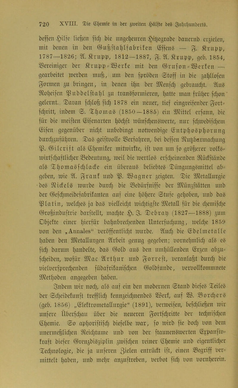 beffen §ilfc Ue|3en fid} bie iinge[)euren i^-ii^cgrabe bauerub erzielen, mit bcnen in ben ©ufefta^Ifabrifeu @ffeu§ — Ä'riipp, 1787—1826; 2t. 1812-1887, g. 2f. Iriibb, geb. 1854, 95ereiniger ber ^n4'p = 2Berfe mit ben ©rnfon = 2Berfen — gearbeitet inerben mnji, um ben jprnben ©toff in bie 5at)Itoien gönnen gu bringen, in benen itin ber 92Zen[dj gebrandjt. 2tn§ 9^o^)ei[en ^nbbctftatjt §n transformieren, patte man früper fd)on* geternt. 'J)aran fdjtoü fid) 1878 ein neuer, tief eingreifenber gort= fdjritt, inbem @. XpomaS (1850—1885) ein 9)?ittet erfann, bie für bie meiften ©ifenarten pöcpft inünfdjenSinerte, nur fd)lnebifd)em (Sifen gegenüber nidjt nnbebingt notluenbige (SntppoSppornng biirdj^nfüpren. S)aS geiftuotte 25erfapren, bei beffen 9Znpbarmad)nng (ijilcrift als Gpemifer mitlnirfte, ift Oon um fo größerer notfS= luirtfcpaftlicper 93ebentnng, ineil bie inertloS erfdjeinenben 9^üdftänbe atS XpomaSfdjtade ein überaus beliebtes S)üngnngSmittet ab= geben, luie 2t. granf nnb SSagner 5eigten. Söie 9)ZetaEiirgie •beS 9KdetS iniirbe bnrd) bie 93ebürfniffe ber 2Jiünäftötten nnb ber ©efdjineibefabrifanten anf eine pöperc Stufe gepöben, nnb baS i|5totin, inetdjeS ja baS nictteidjt luidjtigfte 92tetat( für bie djemifdje ©ropinbiiftrie barftetlt, madjte g. 2)ebrap (1827—1888) 511m Dbjefte einer pierfür bapnbredjenben llnterfndjnng, luetdje 1859 non ben „Annales“ Deröffenttidjt innrbe. 2tnd) bie (Sbetmetatte paben ben 9)?etattnrgen 2trbeit genug gegeben; nornepmtid) ats cS fiep barnm panbette, baS ö5otb anS ben nmpüttenben @r5en ab^n^ fd)eiben, inofür ä)?ac 2trtpnr nnb gorreft, nerantapt bnrd) bie nietnerfpred)enben fübafrifanifd)en ©otbfnnbe, nernotlfommnete 93Zett)oben angegeben paben. gnbem mir nod), atS auf ein ben mobernen Staub biefeS XeiteS ber Sepeibefunft trefftid) fenngeiepnenbeS SSerf, auf 21^. 23ord)erS (geb. 1856) „(Steftrometattnrgie (1891), nerineifen, befd)tiepen mir nufere Überfd)an über bie neueren gortfd)ritte ber ted)nifd)cn ßpemie. So apporiftifd) biefetbe mar, fo mirb fie bod) non bem nnermeptid)en 9teid)tnme nnb non ber ftannenSmerten ©ypanfin* traft biefer ©renäbiSgiptin 5inifd)en reiner ßpemie nnb eigenttid)er Xcd)notogie, bie ja nuferen entrüdt ift, einen 23egriff ner^ niittctt paben, nnb mepr auäuftreben, nerbot fid) non nornperein.