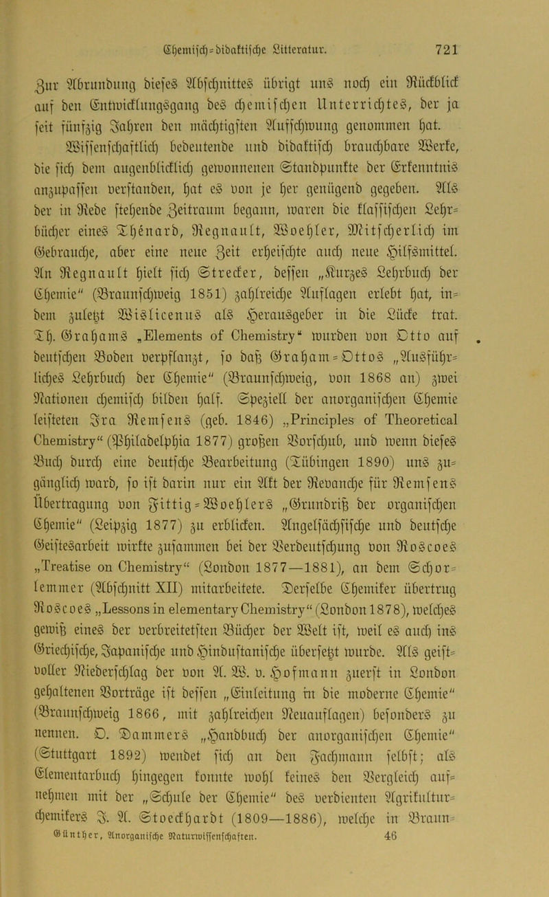 3ur 9rbrunbung biefeS 5T6[d)mtte§ übrigt im§ itod) ein 9?üdbtid auf beu ©nüüidliingögaitg be§ d)emi[djcn Uuterrid)te§, ber ja feit jünfäig Sal)ren ben mäd)tig]'ten ^luffdjlnung genommen ^at. 3Bifjenjd)afttid) bebentenbe nnb bibaftijd) brandjbare SBerfe, bie fid) bem angcnblidlidj gemonnenen @tanbpnnfte ber ®rfenntni§ anäupafjen oerftanben, tjat e§ üon je §er genügenb gegeben. ber in 9iebe [teljenbe ßeitranm begonn, maren bie flaf[ifd)en Se^r= büd)er eineö Xi)enorb, Dkgnanit, Söoe^Ier, SO^itfdjerHd} im ©ebrandje, ober eine neue er^eijd)te and) neue ipilf^mittel. 5(n 9?egnan(t ^ielt fid) @treder, beffen „^ur^eä Sei)rbud) ber (ii)emie (iöraunjdjmeig 1851) galjlreidje 5tnflagen erlebt ^at, in= bem jutebt 2Bi§Iicenn§ at§ iperauSgeber in bie Süde trat. ®ral)am§ „Elements of Chemistry“ mnrben Don Ctto auf beiitjd)en ißoben öerpftan^t, fo baß @ra^am = Dtto§ „5tn§jü§r= lic^eg Se^rbud) ber ßf)emie (iSraunfdjmeig, Oon 1868 an) gmei Stationen djemijd) bilben ^atf. ©pegielt ber anorganijc^en (Stjemie leijteten Sta 9tem[en§ (geb. 1846) „Principles of Theoretical Chemistry“ (iß^ilabelp^ia 1877) großen 9Sorjd)ub, nnb menn bieje§ 53nd) burd) eine beutjdje iöearbeitnng (ilübingen 1890) un§ §11= giinglid) marb, [o i[t barin nur ein Stft ber SleDand)e für 9temfen§ llbertragnng üon f^ittig = 2öoef)Ier§ „©rnnbriB ber organifdjen (it)emie“ (Seip^ig 1877) 311 erbliden. Stngelfädjfifc^e nnb bentfdje ®ei]te§arbeit mirfte §ufammen bei ber i8erbentfd)ung üon 9to§coe§ „Treatise on Chemistry“ (Sonbon 1877—1881), an bem ©d)or= lemmer (9tbfd)nitt XII) mitarbeitete. il)erfelbe ß^emifer übertrug 9io§coe§ „Lessons in elementary Chemistry“ (Sonbonl878), metd)e§ geiüig eine§ ber üerbreitetften 93üd)er ber 3BeIt ift, meil e§ and) in§ @ried)ifcf)e, Sapanifd)e nnb c^inbnftanifd)e überfe^t mnrbe. Sltä geift= üoUer 9?ieberfd)Iag ber üon 9(. 9B. ü. ^ofmann 5iierft in Sonbon get)altenen SSorträge ift beffen „ßinleitnng m bie moberne 6t)emie (93raunfd)meig 1866, mit §of)treid)en 9?euanftagen) befonberS §u nennen. D. ®ammer§ „^anbbnd) ber anorganifd)en ®I)emie“ (©tnttgort 1892) menbet fid) an ben jyad)mann fetb)'t; afö ©lementarbnd) t)ingegen tonnte mot)t feinet ben ißergleid) anf= nefjiuen mit ber „©d)ide ber ßt)emie“ be§ üerbienten 9tgritidtnr= d)emifer§ % 3(. ©toedfjarbt (1809—1886), metd)e in 93rann= ®üntt)er, Slnorganifc^e SJJatumiffetifc^afteit. 46