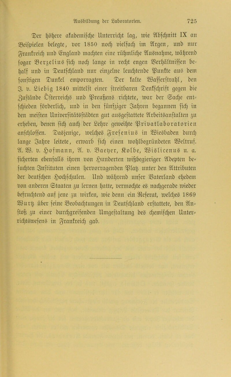®er ^ü^ere cifabemifdje llnterrid)t lag, iüie 5I6fd)nitt IX an 5öei[pie(en belegte, üor 1850 nodj utelfad) im 5lrgen, unb nur g’rantreid) nnb (Snglanb inadjten eine rül^mlidje 5lu§na|me, tnn^renb fogar iBergelinS [id) nodj lange in red)t engen SSerl^ältniffen be= ^alf nnb in ®eut[dilanb nur einzelne leudjtenbe fünfte an§ bem fonj'tigen SDunfel em|)orragten. ®er lalte Söafferftra^l, ben n. Siebig 1840 mittelft einer ftreitbaren ©entfd^rift gegen bie 3u[tänbe ÖfterreidjS nnb ^reufeen§ ridjtete, mar ber @ad)e ent= fdjieben förberlic^, nnb in ben fünfgiger Salären begannen fid) in ben meiften Unit)er[ität§[täbten gut an§ge[tattete 5lrbeit§an[talten §u ergeben, benen [ic^ andj ber ße^re gemeinte ^riöatlaboratorien anjd)loffen. iü)a§j;enige, melc^eg ^refeniu§ in SBieSbaben bnrd) lange Sct§re leitete, ermarb fid) einen moljlbegrünbeten Sßeltruf. ?l. ü. §ofinann, 91. ü. 93ael)er, ^olbe, 2Bi§licenn§ u. a. fidjerten ebenfalls il)ren üon i^nnberten mifebegieriger 9lbebten be* fud)ten Snftitnten einen ^erüorragenben ^la^ unter ben Stttributen ber bentfd^en §od)fd)ulen. Unb mä^renb unfer SSaterlanb eljebent non anberen ©taaten gu lernen I)atte, nermod^te e§ nac^gerabe mieber befrndjtenb auf jene jii mirfen, mie benn ein DIeferat, meld§e§ 1869 SSur^ über feine 93eobac^tnngen in ©eutfdjlanb erftattete, ben 9ln= ftoB 5U einer burc^greifenben Umgeftaltung be§ d)emifd)en Unter= ric^t§mefen§ in f^^rantreic^ gab.