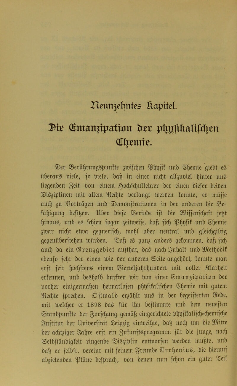rteun3cl7ntes Äapitcl. Sie ®matt|i|taiion tJcr pJmltftalijiJiett ®l|etnte. ®er S3erü^rimg§^im!te gtüifi^en iinb S^emte giebt e§ überaus biete, fo biete, bafe in einer nid)t attgubiet hinter unS tiegenben bon einem §oct)fc^utte^rer ber einen biefer beiben SDiSgiptinen mit aöem Siedete bertangt merben tonnte, er müjfc auc§ §u SSorträgen unb ®emonftrationen in ber anberen bie i8e= fäl^ignng befi^en. Über biefe ^eriobe ift bie SSiffenfct^aft je^t l^inauS, nnb eS fd^ien fogar geitlueife, bafe fid§ unb (S^emie §mar nid^t etma gegnerifd^, mo!^t aber neutrat nnb gteidjgittig gegenüberfte^en mürben. ®afe eS gan§ anberS getommen, ba^ fid) and^ ba ein ®r eng gebiet auftt)at, baS nac^ Snl^att nnb 93?et^obit ebenfo fe|r ber einen mie ber anberen ©eite angel^ört, tonnte man erft feit l^ödtiftenS einem SSiertetja^r^nnbert mit notier ^tart)eit ertennen, unb beSfjatb burften mir non einer ©mangiüation ber norf)er einigermaßen ßeimattofen üßüfitatifd^en ßf)emie mit gutem 9Recf)te fpredjen. Oftmatb ergäßtt unS in ber begeifterten 9tebe, mit metdijer er 1898 baS für ißn beftimmte nnb bem neneften ©tanbf)nntte ber f^orfdi)ung gemäß eingerichtete ühßfifatifd)'d)emifd)e Snftitnt ber Uninerfität Seißgig einmeißte, baß nod) um bie SOZitte ber adßtgiger Saßre erft ein 3utunftSürogramm für bie junge, nacß ©etbftänbigteit ringenbe ®iSgißtin entmorfen merben mußte, nnb baß er fetbft, nereint mit feinem f^reunbe 5trrf)eninS, bie ßieranf abgietenben ißtäne befprad), non benen nun fd)on ein guter Sleit