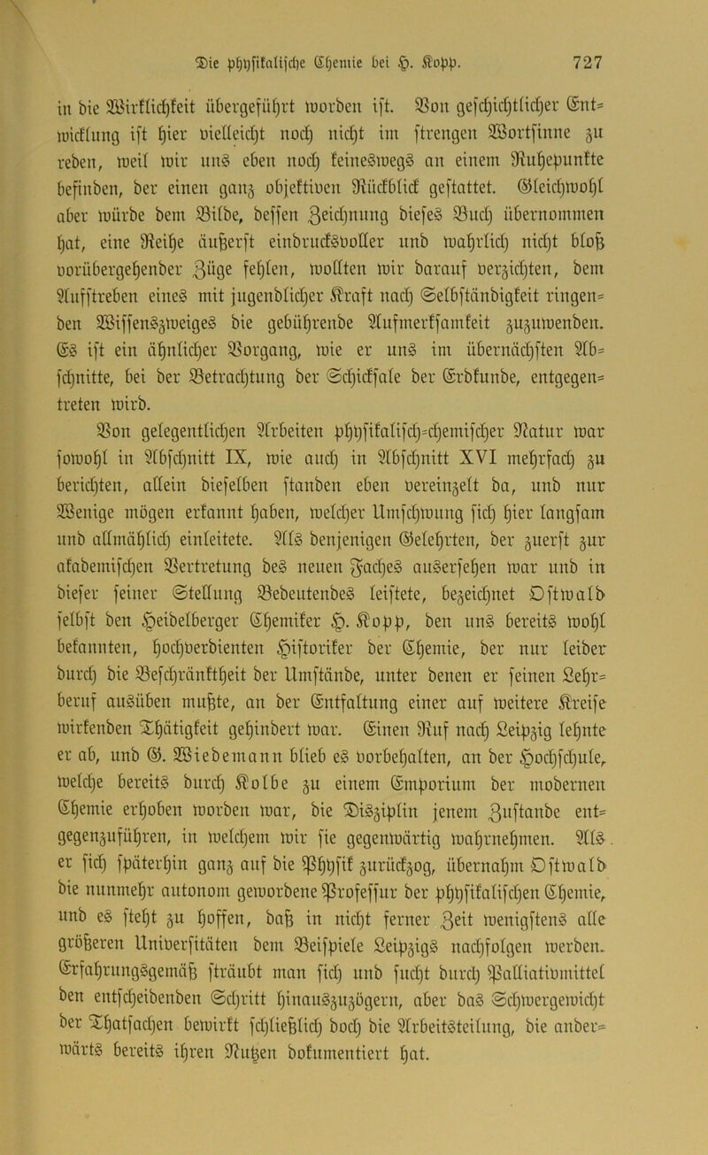 in bie 335irflid)feit übergefü^rt inorben i[t. 3Son gej'djidjtiidjer ®nt- luidiung ift ^ier üielleidjt nüd§ nid§t im ftrengen SBortj’inne gu reben, lueil mir un§ eben nod) feine§meg§ cm einem Sftul^ebitnfte befinben, ber einen gang üb|eftiüen S^üdblid gestattet. ©leidjluo^i aber mürbe bem S3dbe, beffen ßeidjnnng biefeS 95ud) übernommen ^at, eine 9?ei^e äu^erft einbrndSOotfer nnb ma^rtid) nid)t b(o^ üorüberge^enber ßüge fehlen, modten mir baraiif oergidjten, bem 5Inf]treben eines mit jugenblidjer Greift nad) ©elbftänbigfeit ringen« ben SSiffenSgmeigeS bie gebü^renbe 5lufmerffamfeit gugumenben. i[t ein ü^ntidjer Vorgang, mie er unS im übernäc^ften 2tb= fdjnitte, bei ber S3etrad)tung ber ©djidfate ber ©rbfunbe, entgegen« treten mirb. S5on gelegentlid)en Strbeiten ü^üfifalifdj=djemi[d)er 9^atur mar fomol^I in 9tb[d)nitt IX, mie and) in 2tbfd)nitt XVI me^rfad) gu beridjten, allein biefelben ftemben eben oereingelt ba, unb nur SSenige mögen erfannt ^aben, meldjer llrnj'djmimg [id) §ier langfam nnb atlmä^lid) einleitete. 2ll§ benjenigen ©ele^rten, ber guerft gur afabemifdjen ^ßertretung beS neuen 3^ad)eS auSerfe^en mar unb in bie[er feiner ©tednng SlebeutenbeS leiftete, begeid)net Dftmalb felbft ben §eibelberger (S^emiler ^opf), ben unS bereits mo^l befannten, l)ocl)üerbienten ^iftorifer ber ß^emie, ber nur leiber burdj bie 23efcl)ränft^eit ber Umftänbe, unter benen er feinen Se^r« beruf auSüben mu^te, an ber (Sntfaltung einer auf meitere Greife mirfenben Xl)ätigfeit gepinbert mar. ©inen 9hif nac§ Seipgig lernte er ab, unb ®. SBiebemann blieb eS Oorbepalten, an ber §od}fd)ule,. meldje bereits burc^ ^olbe gu einem ©mporinm ber mobernen ©l)emie erhoben morben mar, bie ®iSgiplin jenem ßitflonbe ent« gegengufül)ren, in meldjem mir fie gegenmärtig mal)rnepmen. 2llS^. er fic^ fpäterljin gang auf bie ^^tjfif gnrüdgog, übernaljm Dftmalb bie nnnmepr autonom gemorbene ^rofeffnr ber ppt)fifalifd)en ©pemie,. nnb eS ftept gu hoffen, bap in nid)t ferner menigftenS alle größeren Unioerfitöten bem 23eifpiele ßeipgigS nad)folgen merben. ©rfal)rnngSgemö|3 fträubt man fid) nnb fnd)t bnrd) ^alliatiomittel ben entfdjeibenben ©djritt pinauSgngögern, aber baS ©djmergemidjt ber 5El)atfad)en bemirft fdjliefelid) bodj bie SlrbeitSteilnng, bie anber=« märts bereits ipren 9Ju|en bofnmentiert !^at.