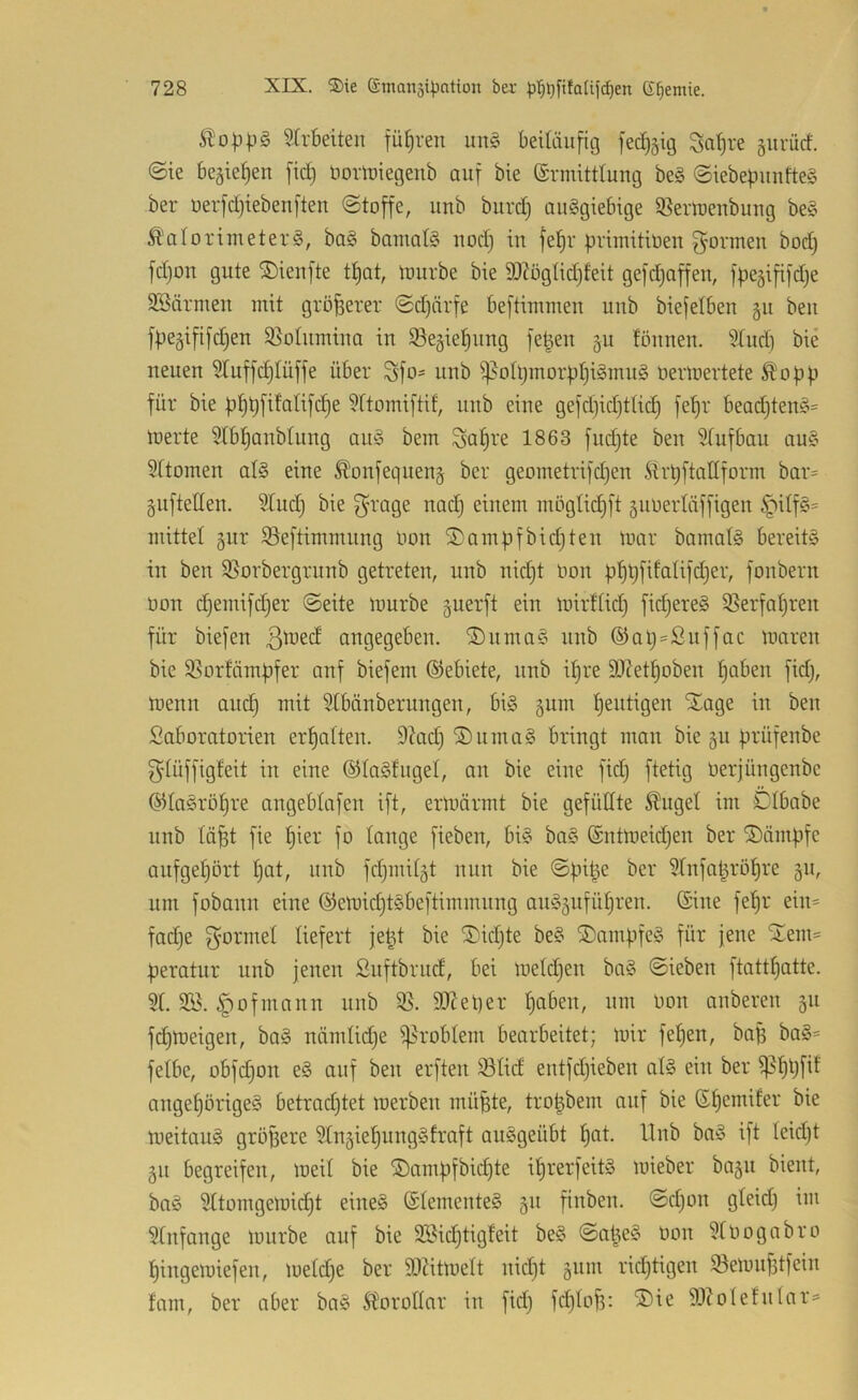 51o|3|.i§ Strbeiten führen un§ beiläufig fec£)äig Sa^re giirücf. ©ie begiefien fid) noriuiegeub auf bie (Srmitttuug beg ©iebepuufteS ber üerfd)iebenften ©toffe, unb burd) ouSgiebige ißertrenbuug be§ ^Kalorimeters, baS bamatS uod) iu fe!^r primitioeu gönnen bod) fdjon gute ®ieufte tt)at, lourbe bie 3)Zögtid)feit gefdjaffen, fpegififdje SSärmeu mit größerer ©djärfe beftimmen unb biefelben §u beu fpegififdjen S^otiimiua in iBegie^nug fepeu 511 tonnen. 5Xnd] bie neuen 5[uffd}Iüffe über gfo= unb if^oIpmorüpiSmiiS oerloertete Ä^opp für bie pf)pfifatifd)e Wtomiftif, unb eine gefd)id)ttid) fet)r bead}tenS= merte 5tbtjanbtung anS bem gat)re 1863 fndjte ben Sfufban auS 5(tomen atS eine ^onfequen^ ber geometrifd)en .ftrpftadform bar= guftetten. Sind) bie grage nad) einem mögtid)ft 5uüerläffigen §df§= mittet gur ißeftimmnng Oon S)ampfbid)ten mar bamatS bereits in ben $Sorbergrunb getreten, unb nid)t üon pf)pfifaUfd}er, fonbern oon djemifdjer ©eite mürbe guerft ein mirftid) fidjereS SSerfatjren für biefen ßmed angegeben. 2)nmaS unb ®ap=ßuffac maren bie 95orfämpfer anf biefem ©ebiete, unb i^re 9)Kett)oben |aben fidj, menn and) mit ?tbänberungen, bis gum pentigen Xage in ben Saboratorien ermatten. 9?ad) ®nmaS bringt man bie §n prüfenbe gtüffigfeit in eine ©taStnget, an bie eine fid) ftetig lierjüngenbe ©taSrö^re angebtafen ift, ermärrnt bie gefüttte Äuget im Dtbabe unb tä^t fie f)ier fo tauge fieben, bis baS (Sntmeid)en ber ÜDämpfc aufge^ort f)at, unb fd)mitgt nun bie ©pipe ber 5tnfapröf)re ^u, um fobann eine ®emid)tSbeftiminung auS5ufüt)ren. ©ine fepr ein= fad)e gönnet tiefert jept bie S)id)te beS Kampfes für jene ilem= peratur unb jenen Suftbrud, bei metd)en baS ©ieben ftattpatte. 5t. S5Ö. §ofmann unb 95. SOZeper t)oben, um oon auberen 511 fd)meigen, baS nämtid)e i)5robtem bearbeitet; mir fepen, bap baS= fetbe, obfd)on eS auf ben erften ißtid entfd)ieben atS ein ber ^ppfif angepörigeS betrad)tet merben müpte, tropbem auf bie ©pemifer bie meitauS größere ^tngiepungSfraft auSgeübt pat. Hub baS ift teid)t 511 begreifen, meit bie ®ampfbicpte iprerfeitS mieber ba§u bient, baS 5ttorngemidpt eines ©tementeS 511 finben. ©d)on gteid) im 5tnfange mürbe auf bie 935id)tigfeit beS ©apeS oon 5toognbro pingemiefen, metd)e ber SOZitmett nid)t giim rid)tigen iöemiifjtfein fam, ber aber baS Äorottar in fid) fd)top: ®ie 9JZotetutar=*