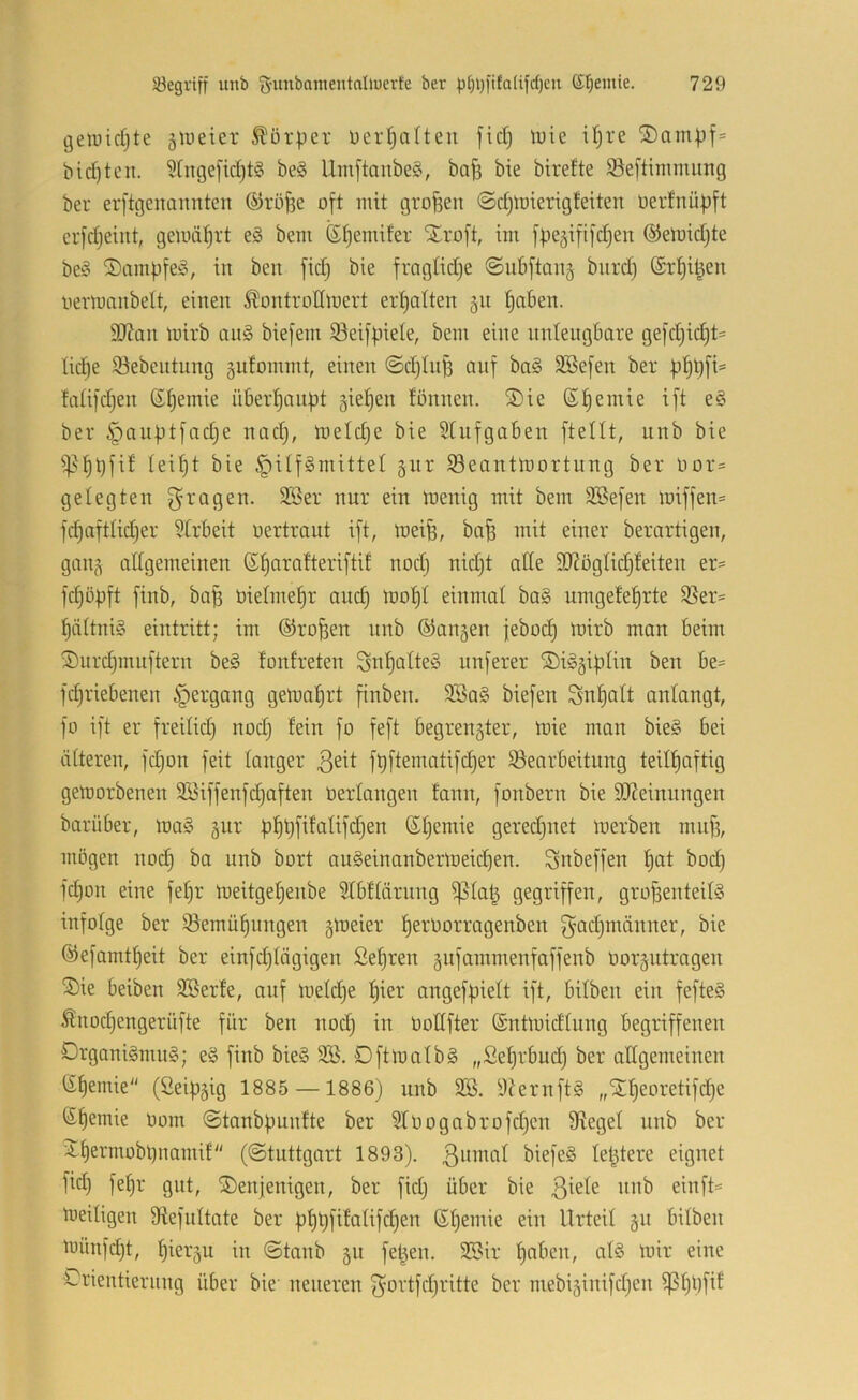 geiuidjte jlueier Körper üer^orten fidj \v\^ iljre ®ampf= bid)tcn. 9(nge[id)t§ be§ llm[tanbe§, bafe bie birefte 5öe|tintmung ber erftgenaimteu öiröfje oft mit großen @d)lt)ierigfeiten oerfnüpft crfdjeiitt, geunit)rt e§ bem ßt)emifer SEroft, im fpeäififdjen ©eluidjte be§ ©ampfe^, in ben fid) bie fragtid)e ©ubftan§ burd) ®rf)il^en oertuanbelt, einen ^ontrodmert ertjatten ^n tjaben. 9J?an mirb an§ biefem 93eifpiele, bem eine nntengbare gefd)id)t= üc§e 93ebentnng §iifommt, einen ©djlnp auf ba§ SBefen ber p^pfi= ftdifdjen (S^emie überf)anpt §iet)en tonnen. S)ie ßtjemie ift e§ ber §anptfad;e nad), ioeldje bie Stnfgnben [teilt, unb bie ^^^^pfit Ieif)t bie §ilf§mittel §ur ISeantmortung ber Oor= gelegten ragen. 3Ber nur ein Ujenig mit bem 3Sefen miffen= fdpaftlidjer 5trbeit oertraut ift, meife, ba^ mit einer berartigen, gauj\ allgemeinen S^arafteriftif nodj nid)t alle 9}2üglic§feiten er= fcpDpft finb, bap Oielmepr and) loo^I einmal ba§ umgefefjrte S3er= 1) ältni§ eintritt; im ©ro^en nnb ©angen jebod) loirb man beim 2) urd}nuiftern be§ fonfreten SnIjalteS nuferer ©i^giplin ben be= fd)riebenen §ergang getoaI)rt ftnben. 2öa§ biefen Snl)alt anlangt, fo ift er freilid) nod) fein fo feft begrenzter, mie man bie§ bei älteren, fdjon feit langer fpftematifdjer ^Bearbeitung teilpaftig gemorbenen Söiffenfcpaften üerlangen fann, fonbern bie 3J?einnngen barüber, loa§ gur pl)pfifalifd)en ßljemie geredjuet merben mnf?, mögen nod§ ba unb bort au§einanbermeid)en. Snbeffen Ijat bod) fdjon eine fepr loeitgeljenbe 51bflärung ^lap gegriffen, großenteils infolge ber QBemüßnngen gtoeier ßerOorragenben g’adjmänner, bie ®efamtl)eit ber einfdjiägigen Sefjren znfammenfaffenb üorzutrogen 5)ie beiben 3Berfe, auf meldje fjier ongefpielt ift, bilben ein fefteS Änodjengerüfte für ben nocß in Oodfter (Sntmidlung begriffenen DrgoniSmuS; eS finb bieS SB. DfttoalbS „Seljrbud) ber allgemeinen (Spemie (Seipzig 1885 —1886) nnb SB. 9?ernftS „Stljeoretifcße ßßemie Oom ©tanbpunfte ber SIoogabrofd)cn Siegel nnb ber ^permobpnamif ((Stuttgart 1893). ßumal biefeS letztere eignet fid) fel)r gut, denjenigen, ber fid) über bie tneitigen Siefnitate ber pf)pfifalifd)en (Sßemie ein Urteil z^^ bilben toünfd)t, pierzu in ©taub z« fe^en. SBir fjaben, als ioir eine Orientierung über bie neueren f^ortfd)ritte ber mebizinifd)en ^ppfif