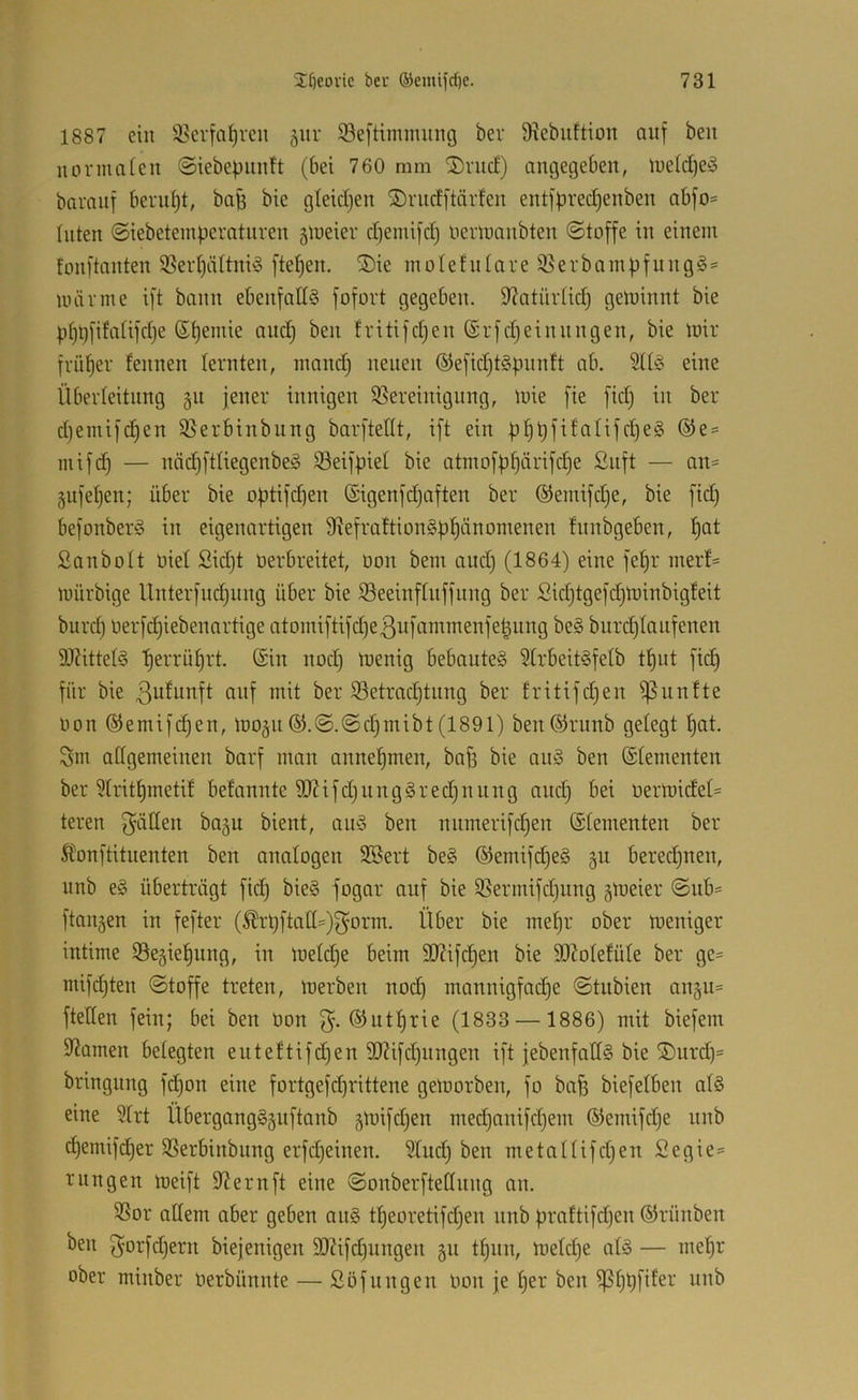 1887 ein 3?crfa^rcu §iir SBeftimmung bev 9xebuftion auf beit normalen ©iebepnntt (bei 760 mm ’Srnc!) angegeben, lue(d)e^3 baraiif beni{)t, bag bie gleidjen ®rndftärfen entfbred)enben abfo- Inten ©iebeteinperatnren gmeiev diemifd) tierltmnbten ©toffe in einem fonftanten 33eid)ättni'3 fielen. ®ie m o 1 e f u t a r e iß e r b a m p f it n g g= unirme ift bann ebenfalls fofort gegeben. 97atür(ic^ gewinnt bie p^t)[ifaüfd}e ©t)emie and) ben fritifdjen ©rfdjeinnngen, bie mir früher leimen lernten, inandj neuen ©efidjtSpunft ab. 2ltS eine Überleitung 511 jener innigen ißereiitigung, mie fie fid) in ber d)emifd)en ißerbinbung barfteflt, ift ein mifd) — nädjftliegenbeS ißeifpiel bie atmofb^ärifd)e £uft — an= gnfeljen; über bie o|)tifd)en ©igenfdjaften ber ©emifdje, bie fid) befonberS in eigenartigen 91efrattionSf)^änomenen fnnbgeben, ^at Sanbolt oiel Sid)t oerbreitet, oon bem and) (1864) eine fel)r inerf^ mürbige Unterfliegung über bie ißeeiiifluffung ber Sid)tgefd)minbigfeit burd) üerfcl)iebenartige atomiftifd)e3itfommenfet^ung beS burdjlanfenen DJiittelS Ijerrü^rt. (Sin nod) menig bebautes 51rbeitSfelb tl)ut fid) für bie ßulunft auf mit ber ißetrad)tnng ber fritifdjen i]3unfte oon (5(emifd)en, mogii ©.©.©c^inibt (1891) ben^riinb gelegt l)at. Sm allgemeinen barf man anne^men, baf) bie auS ben Elementen ber ?lrit§inetil befannte SO?ifd)ungSred)nung and) bei oermidel- teren f^ätlen bagu bient, auS ben nninerifcf)en (Slementen ber ^lonftituenten ben analogen 3Bert beS ®emifd)eS gu beredjnen, unb eS überträgt fid) bieS fogar auf bie ißermifdjung gmeier ©ub= ftangen in fefter (^rt)ftalI=)f5orm. Über bie inef)r ober meniger intime 93e§ie^ung, in meldje beim SD7ifd^en bie 90?olefüle ber ge= mifdjten ©toffe treten, merben nod) mannigfai^e ©tubien 011511= ftellen fein; bei ben oon (SJutl)rie (1833 —1886) mit biefem 9?amen belegten euteftifdjen 9)?ifd)nngen ift jebenfatlS bie ®urd)= bringung fdjon eine fortgefd)rittene geloorben, fo bafs biefelben als eine ?lrt ÜbergangS5uftanb 5mifd)en medjanifdjem (51emifd)e unb djemifdjer SSerbinbitng erfdjeinen. 51ud) ben metallifdjen Segie= rnngen meift 9^ernft eine ©onberftediing an. 5ßor adern aber geben auS tf)eoretifd)en nnb üraftifdjen ©rünben ben ^orfdjern biejenigen 9JUfd)ungen 511 tl)nn, meldje als — mef)r ober minber oerbünnte — Söfungen oon je l)er ben ißljtjfiler unb