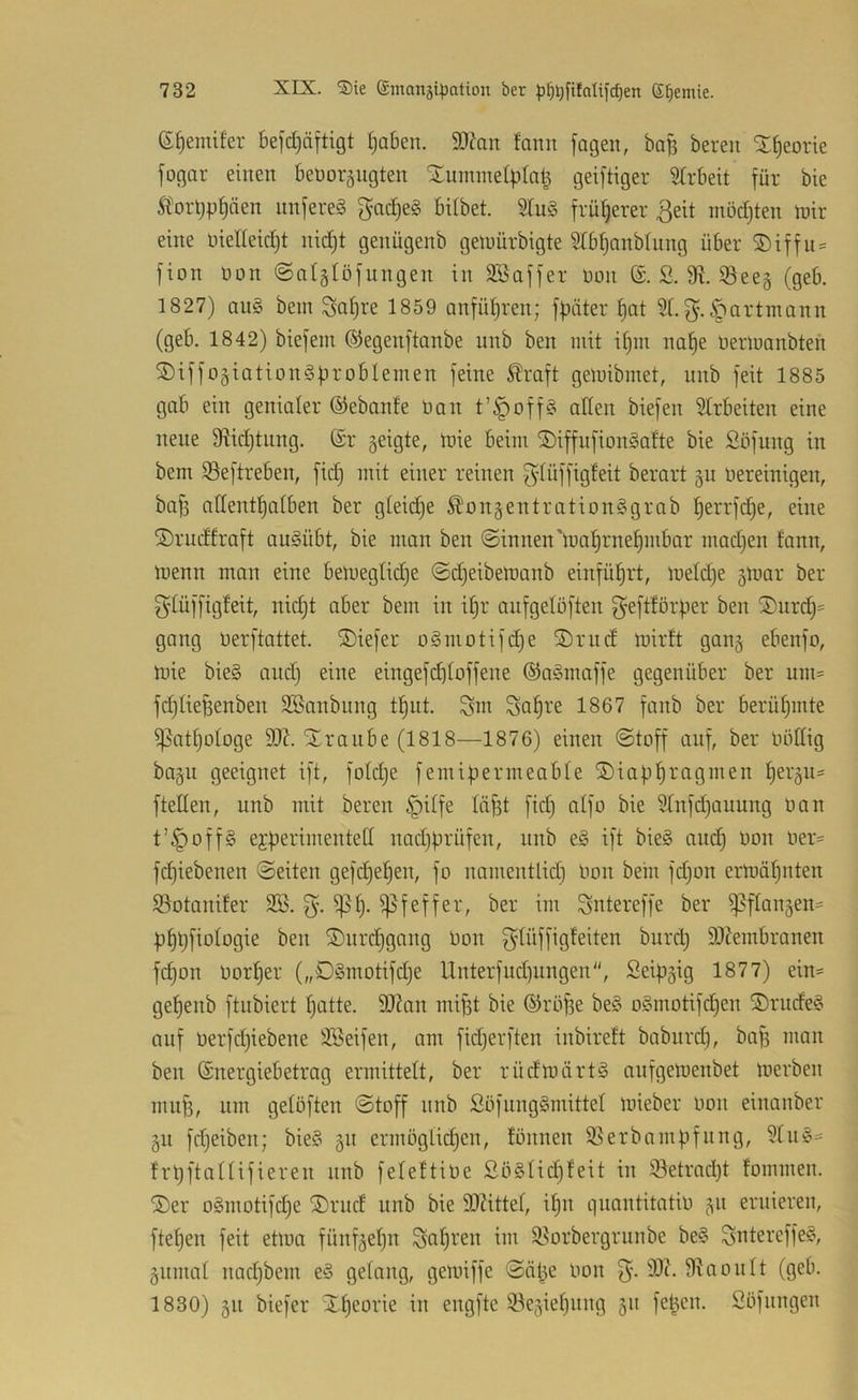 (S^emifer befdjärtigt t)aben. 9)^ait fann jagen, baB bereit X^eorie fogar einen benoräiigten Tummelplatz geijtiger Strbeit für bie Ä'orpp^äen nnfere§ f}ad)e§ bilbet. 2lu§ früherer ßeit mödjten U)ir eine nietteidjt nic^t genügenb gemürbigte 5Ibt)anb(nng über ®iffii:= fion non ©atgtöfungen in SBaffer non S. 9?. Seeg (geb. 1827) an§ bem Sa^re 1859 anfüpren; fpäter ^at 9t. f^.^artmann (geb. 1842) biefem ©egenftanbe nnb ben mit it)m na^e Oerinanbten T)iffoäiation§problemen feine toft geluibmet, nnb feit 1885 gab ein genialer ©ebanfe Oan t’|)off§ alten biefen 9trbeiten eine neue 9ftid)tnng. (Sr geigte, inie beim Tiffiifion^atte bie Söfung in bem Seftreben, fid} mit einer reinen fytüffigteit berart gu Oereinigen, bafi nttentfjatben ber gteid)e ^'ongentrationSgrab ^errfdje, eine Trudfraft augübt, bie man ben ©innen'mat)rne^mbar madjen fann, menn man eine bemegtidje ©djeibetnanb einfüfjrt, lnetd)e gtnar ber g'tüffigteit, nid)t aber bem in i§r aufgelöften f^eftförper ben T)urd)= gang oerftattet. Tiefer o§niotifd}e Trnd inirft gang ebenfo, mie bie§ andj eine eingefd^toffene (S)ngmaffe gegenüber ber um= fdjtieBenben 3®anbung t^ut. Snt 1867 fanb ber berüf)mte ^attjotoge 93Z. Traube (1818—1876) einen ©toff auf, ber Oöttig bagu geeignet ift, fotdje femipermeabte Tiapl^ragmen ^ergn= fletten, nnb mit bereu §itfe lä^t fid) aifo bie 9tnfd)auung üan t’^offS ejperimentett nad)prüfen, nnb e§ ift bie§ auc^ oon oer= fd)iebenen ©eiten gefdje^en, fo nnmentlid) Oon bein fdjon erinäf)nten ©otanifer SB. ^f). Pfeffer, ber im Sntereffe ber ^ftangen- p^pfiotogie ben Turdpgang Oon jgdüffigfeiten burd) 9J?embranen fd)on oorfjer („Dgmotifdje Unterfud)ungen, Seipgig 1877) ein= gepenb ftubiert patte. 9)?an miBt bie (Sröpe be§ oSmotifcpen T>rude§ auf Oerfdjiebene SBeifen, am fidjerften inbireft babnrd), baf) man ben ©nergiebetrag ermittett, ber rüdloärtS anfgetoenbet loerben mu^, lim getüften ©toff nnb ßüfungSmittet loieber oon einanber gn fdjeiben; bie§ gn ermögticpen, tonnen S3erbnmpfnng, 9tu§= frpftattifieren nnb feteftioe So§tid)feit in iBetrad)t fommen. Ter oSmotifcpe Trud nnb bie SOZittet, ipn qnantitatio gn eruieren, ftepen feit eüoa fünfgepn ^apren im 9?orbergrunbe be§ Sntereffe§, giimat nad)bem e§ getnng, geloiffe ©ätze Oon 90t. 9iaontt (geb. 1830) gn biefer Tpeorie in engfte S^egiepnng gn feBen. Söfnngen