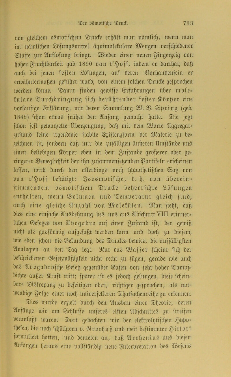1)011 glcidjein o§moti]‘cIjem ®ntde erhält man nämlidj, loeiin man im luimüdjen SDiungSmittel äqiiiiiiolefidare HHengeii üer[d)iebencr Stoffe 5iir 5lufiöfunc3 bringt. 22?ieber einen neuen f5'inger5eig oon t)o^er f^rndjtbnrfeit gab 1890 oan t’^off, inbein er bartfjat, ba§ and) bei jenen feften Söflingen, auf bereu 'Cor^anbenfein er erioä^ntermafeen gefüt)rt loarb, oon einem foldjen ©riide gefprüdjen loerben fonne. ®ainit finben getoiffe (£rfat)rungen über inote^ tnlare ^Durdjbringnng fid) berüfjrenber fefter Ä'örper eine oorliiiifige ©rftärnng, mit bereu Sammlung 3K. 55. Spring (geb. 1848) fd)on etloa§ früfjer ben Stnfang gemad)t t)atte. ®ie jept fdion feft genmräette Übergengnng, baff mit beiii 5öorte 21ggregat= gnftanb feine irgenbioie ftabife ©jiftengform ber 2}Jaterie gu be= jeic^nen ift, fonbern bafi nur bie änfäfligen äußeren Umftänbe un§ einen beliebigen Körper eben in bem ßnftanbe größerer ober ge= längerer SBeniegfidjfeit ber if)u gnfammenfetienben ^artifeln erfd)einen faffen, mirb biird§ ben alferbingg nod) fjppotpetifdjen ©at^ oon oan t’^off beftätigt: S§o§motifd)e, b. f). oon überein* ftimmenbem o§motifd)em ®rude bel^errfd}te Söfungen entfjalten, loenn 55oInmen unb Temperatur gfeid) finb, and) eine gfeidje 5tn§a^I oon SD^oIefüten. SOZan fief)t, bafi bie§ eine einfadje 5Iu§bef)nung be§ un§ an§ 2(bfd}nitt VIII erinner* üdjen @efepe§ oon 3Ioogabro auf einen ßuftanb ift, ber geioip iiid)t af§ gasförmig aufgefapt loerben fann unb bod) §u biefem, loie eben fc^on bie 53efunbiing beS TrndeS beloieS, bie anffädigften 5fnatogien an ben Tag fegt. 9?ur baS SBaffer fdjeint fid; ber befdjriebenen ©efepmäpigfeit nidjt red)t §n fügen, gerabe loie and) baS 9(oogabrofdje ®efep gegenüber ®afen Don fepr fjoper Tampf* bidjte aufser Äraft tritt; fpäter ift eS jebod) gefangen, biefe fdjein* bare TiSfrepang 511 befeitigen ober, ridjtiger gefprodjen, afS not* loenbige f^ofge einer nod) nnioerfefferen Tf)atfad)enreif)e 511 erfennen. TieS lourbe erlieft burd) ben SfuSbau einer Tpeorie, bereit ^fnfönge mir am Sdjfnffe nnfereS efften 5tbfd)nitteS 511 ftreifen oeranta|3t loaren. Tort gebadjten mir ber efeftrofptifdjen i^ppo* tpefen, bie nod) fd)üd)tern 0. ©rotpnp nnb loeit beftimmter §ittorf toriiiufiert patten, unb beuteten an, bafi 5frrf)eniuS anS biefen 'fnfängen perauS eine Ooffftänbig neue Interpretation beS SöefenS