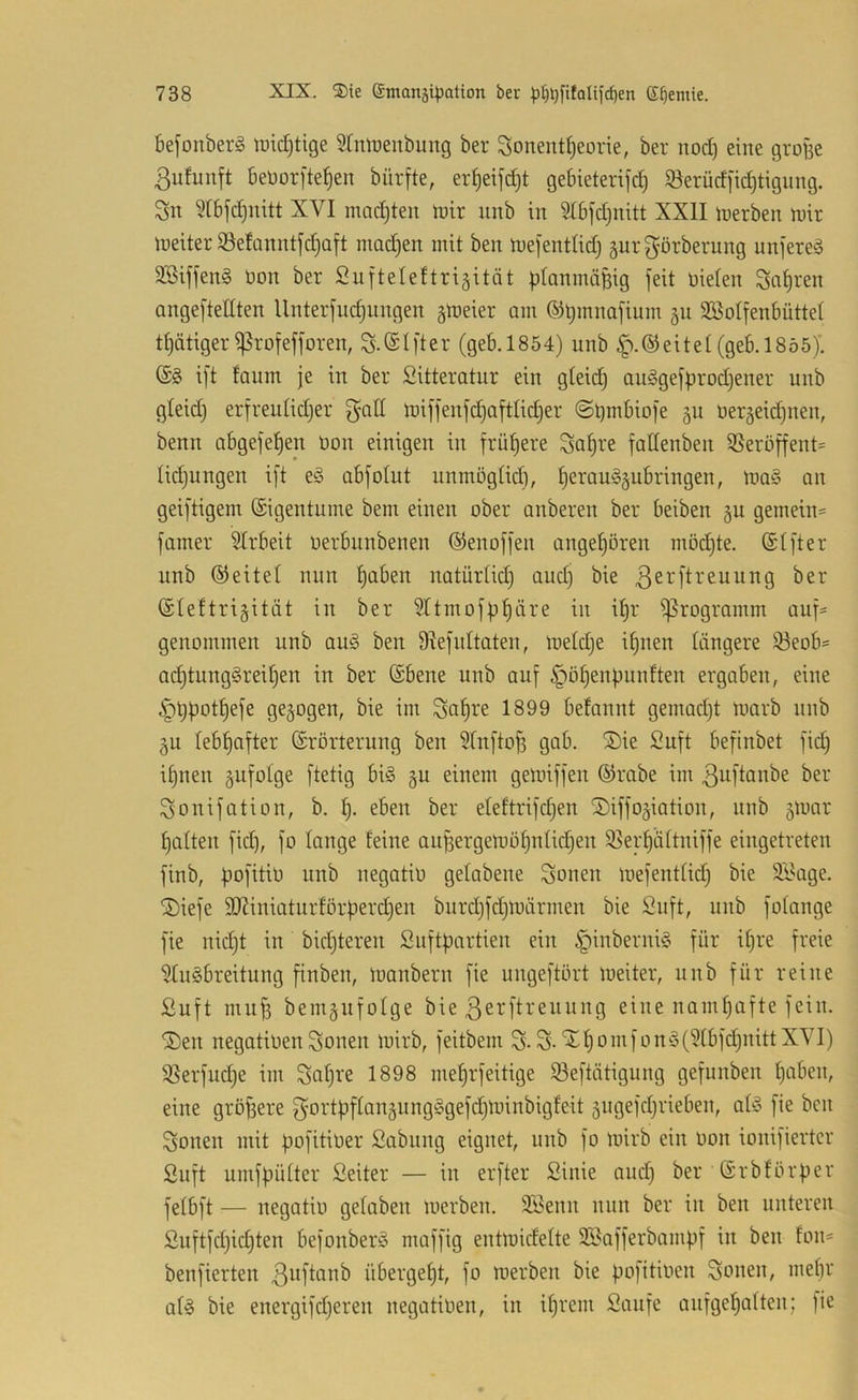 befonberS n)id)tige Stmrenbung ber Sonent^eorie, ber nod) eine gro^e 3ufunft beüorfte^en bürfte, er^eifc^t gebieterifd) iöerüdfidjtigimg. Sn ^Ibfc^nitt XVI machten ft)ir unb in ?Ibfd)nitt XXII inerben mir meiterSetanntfdjaft machen mit ben mefentlid) §urgörberung unjereä äBiffenä üon ber Sufteleftrigitöt planinäBig feit üielen Sauren ongeftedten Unterfuc^nngen gmeier am ®l)mna[inm 511 Sßolfenbüttel t^ätiger ^rofefforen, S.@t|'ter (geb.1854) unb ^.©eitel(geb.1855). (S§ ift faum je in ber Sitteratnr ein gteid) auggefprodjener unb gleid) erfreutidjer gad mifjenfd)aftlid)er @t)mbio]e ^u uergeidinen, benn abgefe^en üon einigen in frühere fadenben 35eröffent= Iid)ungen i]'t e§ abfolut unmögüd), ^erau'ggubringen, ma§ an geijtigem ©igentume bem einen ober anberen ber beiben gu gemein* [amer 5lrbeit oerbunbenen ©enoffen angeboren möd)te. @t]ter unb ©eitel nun ^aben natürtid) aud) bie 3^^'fti^nung ber ©leftrigitüt in ber 5Itmojb^äre in üjr Programm auf* genommen unb auä ben 91efnltateu, metdje i^nen längere iöeob* ad^tungäreiljen in ber (Sbene unb au[ §ö^enbunften ergaben, eine ^bpot^efe gezogen, bie im Satire 1899 befannt gemadjt marb unb gu lebhafter Erörterung ben 5(n[to§ gab. ®ie Suft befinbet fid) i§nen gufolge jtetig bi§ gu einem gemiffen ©rabe im 3ajtanbe ber Sonifation, b. eben ber eleftrifdjen Siffogiation, unb gmar Ratten [id), fo lange feine au^ergemöfjidic^en 33erpftniffe eingetreten jinb, I^ofitiü unb negatiü gefabene Sonen inejentfid) bie Silage. SDiefe 502iniatnrförperc^en burdjjdjmärmen bie Snft, unb fofange fie nidjt in bid)teren Suftpartien ein |)inberni§ für ipre freie ^luSbreitung finben, loanbern fie ungeftört meiter, unb für reine ßuft muf3 bemgufolge bie 3erftreuung eine namhafte fein. jDen negatiüen Sonen mirb, feitbem S-S-'^f)omfonö(?fbfd)nittXVI) S5erfud)e im Sa^re 1898 meprfeitige iöeftätigung gefunben paben, eine größere ^'Ortpffanjungiogefdjminbigfeit gngefdjrieben, afö fie ben Sonen mit pofitiüer Sabung eignet, unb fo mirb ein üon ionifiertcr ßuft umfpüfter Seiter — in erfter Sinie and) ber Erbförper fefbft — negatiü gefaben merben. 333enn nun ber in ben unteren Suftfd)id)ten befonberio maffig entmidefte Söafferbampf in ben fon* benfierten 3oftanb übergept, fo merben bie pofitiüen Sonen, mebr af§ bie energifdjeren negatiüen, in if)rem Sanfe aufgepaften; ]ie