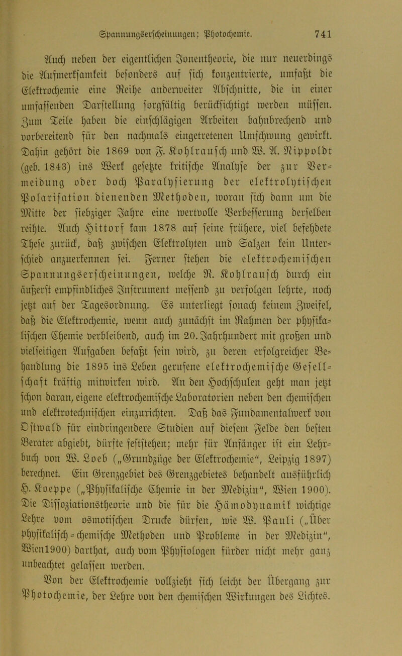 I 5(ud) neben ber eitjentlidjen Sonent^eorie, bie nur neuerbing§ bie 5tnfinerf|amfeit befonberö nnf [id) fonjentrierte, ninfn^t bie (rieltroc^emie eine 9iei^e onbermeiter 9fb[d)nitte, bie in einer nmfaffenben SDarfteHnntg jorgfältig berüdfidjtigt inerben müffen. 3nin Xeile l)aben bie einfdjiägigen SIrbeiten ba§nbred)enb unb rorbereitenb für ben nad)inat§ eingetretenen Uinfdjlmtng geinirft. ®a()in gehört bie 1869 Don S^o^Iranfd) nnb 355. 3t. 9?if)f)Dlbt (geb. 1843) in§ SBerf gefegte fritifdje Stnaltjfe ber 5ur 95er= meibung ober bod) ^^aratüfiernng ber eleftrotljtifdjen ißotarifation bienenben SOJet^oben, loomn [ic^ bann um bie 9J?itte ber fiebriger Saläre eine mertüotte $ßerbefferung berfetben reifjte. Sind) §ittorf fain 1878 auf feine frühere, oiet befet)bete ilf)efe jurüd, ba^ ätrifd)en @Iettrott)ten unb @at§en fein lXnter= fdjieb anäuerfennen fei. f^erner ftef)en bie eteftroc^enüfd)en ©ÜannungSerfdjeinnngen, toetdje 9X. ^ol^traufd) bnrd) ein äufeerft emf3finbtid)e§ Snftrnment ineffenb §n öerfolgen teerte, noc^ je|t auf ber SLageSorbnnng. unterliegt fonac^ feinem ba^ bie @teftrod)emie, U^enn and) gnnädjft im 9iaf)men ber f)f)t;fifa' fifdjen (S^emie oerbfeibenb, and) im 20.Saf)r^nnbert mit großen unb üielfeitigen 3tufgaben befaßt fein mirb, 51t bereu erfotgreidjer Se* f)anbtung bie 1895 in§ £eben gerufene efeftroc§emifd)e ©efett- fdjaft fräftig rnitmirfen mirb. 3tn ben §od)fd)uten ge!^t man jel^ fd)on baran, eigene eteftrod)emifd}eSaboratorien neben ben d)emifc|en unb eteftrotedjnifdjen einguriditen. ®a^ ba§ f^^inbainentalmerf oon Dftmatb für einbringenbere ©tubien auf biefem f^elbe ben beften 33erater abgiebt, bürfte feftfte^en; mef)r für 3tnfänger ift ein ßef)r= bud) Oon SB. Soeb t„@runbäüge ber ©teftroc^emie, Sei^j^ig 1897) bered)uet. (£in ©renggebiet be§ ®reu5gebieteg betjanbett auSfül^rtidj Stoeppe („ißfüjfifatifdje (S^emie in ber ^OXebigin, 9Bien 1900). ®ie ®iffoäiation§tf)eorie unb bie für bie .*pämobljnamif mid)tige Sef)re Oom o§motifd)en ®rnde bürfen, mie SB. ^aufi („Über bf)l)|ifatifd§ s d)emifd)e 9(J?etf)oben nnb i^^obleme in ber SO^ebi^in“, SBicnlOOO) bart^at, and) Oom ißf)i)fio(ogen fürber nidd mef)r gaii5 nnbead)tet gefaffen merben. SSon ber (Stettrod)emie oott5ief)t fid) teidjt ber Übergang 5ur ^f)otod)emie, ber Be^re oon ben d)emifd)en SBirfnngen be§ 2idjte§.