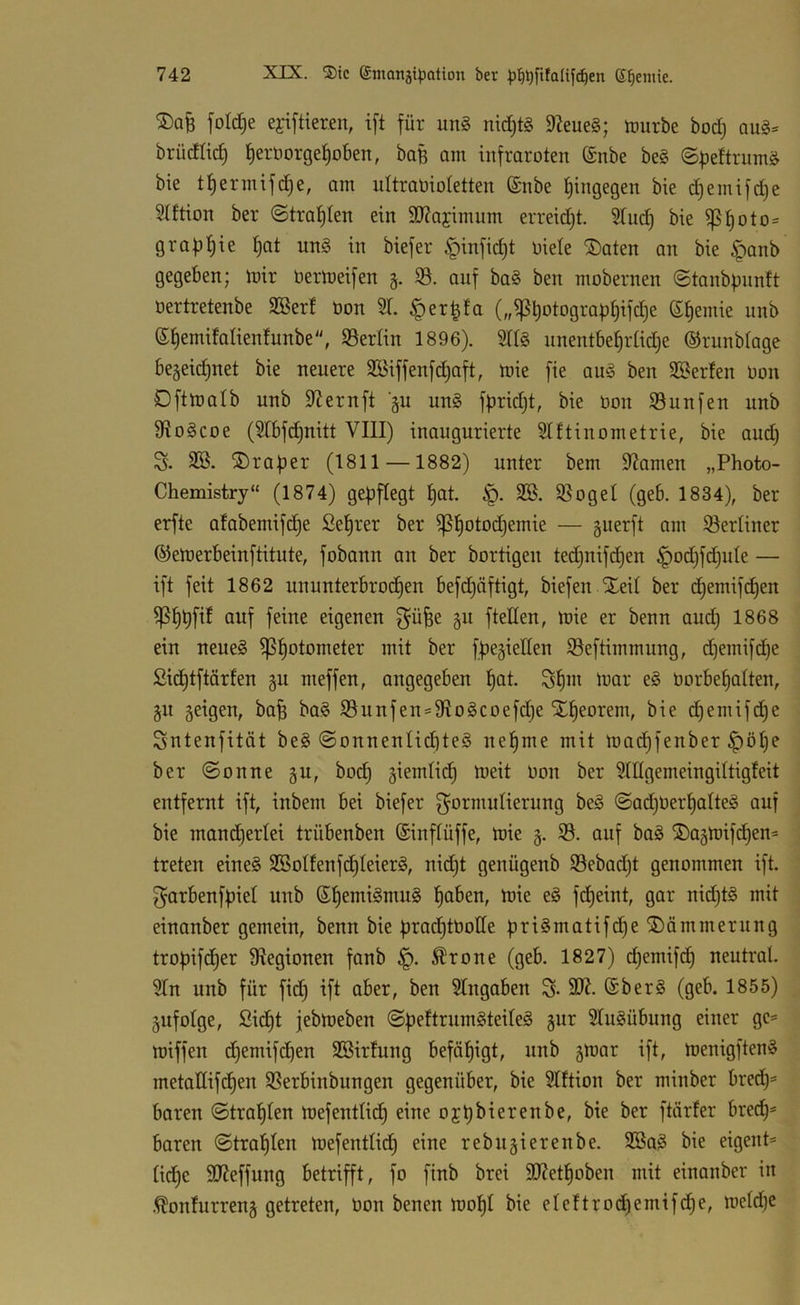®QB fold^e ejiftteren, ift für im§> ni^tg 9?eue§; tüurbe bod) aug- brüdlid) !^erüorgef)obeit, baB am infraroten (Snbe be§ ©peftrum^ bie tf)ernufd)e, am nltraoioletten (£nbe f)ingegen bie d)emifd)e Hftion ber ©trauten ein 3J?ajimnm erreid)t. 5lu(^ bie iß£)otO' grapfiie ^at nn§ in biefer §infid)t oiele ®aten an bie §anb gegeben; mir nermeifen g. iö. auf ba§ ben mobernen ©tanb|)imft oertretenbe 9Berf üon 51. .^er^fa (,,^t)otogra|3t)ifd)e 6§emie unb (S^emifalienfunbe, Berlin 1896). nnentbe^rtidje ©runblage begeidinet bie neuere 5öiffenfd)aft, mie fie au§ ben Sßerfen Oon Oftmalb unb S^ernft äu un§ fbridjt, bie bon Sunfen unb fRo§coe (5tbfd)nitt VIII) inaugurierte Slftinometrie, bie and) S. SB. i5)raBer (1811 —1882) unter bem Slamen „Photo- Chemistry“ (1874) gepflegt t)at. SB. 55ogeI (geb. 1834), ber erfte afabemifd)e Seprer ber ^tiotodjemie — guerft am Slerliner ©emerbeinftitute, fobann an ber bortigen tedjuifc^en ^od)fd)ide — ift feit 1862 ununterbrochen befdjäftigt, biefen Xeil ber d)emifd)en ^hhfil auf feine eigenen f^ü^e §n fteden, mie er benn and) 1868 ein neues ^potometer mit ber fpegieden 93eftimmung, d)emifd)e Sidjtftärfen §u meffen, angegeben hot- ShHi '^or eS borbehatten, §u geigen, bah t>aS S3unfen = 9IoScoefche Xheorem, bie c^emifdje Sntenfität beS ©onnenlichteS nehme mit mad)fenber |)öhe ber ©onne gu, hoch giemlid) meit bon ber Slllgemeingiltigfeit entfernt ift, inbem bei biefer ^Formulierung beS ©ad)berhaIteS auf bie maud^erlei trübenben ©inflüffe, mie g. 33. auf baS ®agmifd)en= treten eineS SBoIfenfihteierS, nicht genügenb 35ebadjt genommen ift. ^arbenfpiet unb hot>en, mie eS fdjeint, gar nidjtS mit einanber gemein, benn bie prad)tboIIe priSmatifd^e Dämmerung tropifd^er fRegioneu fanb Ärone (geb. 1827) ^emifd^ neutral. 5Tn unb für fid^ ift aber, beu Eingaben S- 2R. (SberS (geb. 1855) gufolge, Sid£)t jebmeben ©peftrumSteileS gur 5IuSübung einer gc= miffen d^emifchen SBirfung befähigt, unb gmar ift, menigftenS metaHifdl)en SSerbinbungen gegenüber, bie Slftion ber minber bredt)^ baren ©trahlen mefentlieh eine ojpbierenbe, bie ber ftärfer bred^= baren ©trahlen mefentlidl) eine rebugierenbe. SBaS bie eigent= liehe 9Reffung betrifft, fo finb brei SD7ethoben mit einanber in .^onfurreng getreten, bon benen mohl bie eleftrod)emifhe, meldje