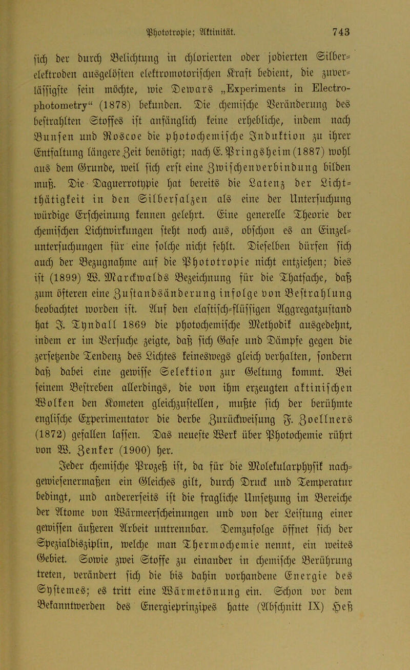 fid) ber burd) !öe(id)tung in d)iorierteu über jobierten ©iibers eleftroben au^gelöften eieftromotonfd)en Slraft bebient, bie §utier= läffigfte fein möd)te, tuie ®eiüar§ „Experiments in Electro- photometry“ (1878) befitnben. ®ie d)emifd)e ißeränberung be§ beftm^iten @toffe§ ift anfänglid) feine er^eblidje, inbem nad) Önnfen nnb Sfiogcoe bie fj^otodjemifdje Snbnftion §u i^rer ©ntfaftnng längere3eit benötigt; nad) (£.^ring§f)eim (1887) tuof)I an§ bem ©runbe, tneil fid) erft eine ßö^ifdjenüerbinbiing bitben mufe. ®ie ®agnerrott)|)ie f)at bereits bie Saten§ ber £id)t= tf)ätigfeit in ben @Uberfaf§en afS eine ber Unterfud)ung iDÜrbige (Srfc^einnng fennen gelefjrt. (Sine generelle X^eorie ber c^emifd)en ßid)tn)irfungen ftel)t nod) anS, obfd)on eS an nnterfud^ungen für eine foldje nic§t fe^lt. ®iefelben bürfen fid) and) ber S5e§ugna^nte auf bie )ßf)ototropie nid)t entgie^en; bieS ift (1899) 3B. 9}?ardn3albS ©egeid^nung für bie X^atfad^e, bafe 5um öfteren eine ßuftanbSänberung infolge üon S3eftral)lung beobad)tet loorben ift. 5lnf ben elaftifd)=flüffigen Slggregatgnftanb l)at 3- ^b’^ball 1869 bie pl)otod)emifd)e StRet^obif auSgebet)nt, inbem er im ißerfud^e geigte, baB fid) ®afe nnb Kämpfe gegen bie 5erfe|enbe Xenbeng beS 2id)teS feineStoegS glei^ üer^alten, fonbern bafi babei eine gett)iffe ©eleftion gur (Geltung fommt. S5ei feinem Seftreben aUerbingS, bie üon i^m erseugten aftinifdjen Söolfen ben Kometen gleidi^nfteHen, mu^te fid) ber berül)mte englifd)e (Sjperimentator bie berbe 3ui-'brftüeifung 3oellner§ (1872) gefallen laffen. S)aS neuefte 3öerf über i]S^otod)emie rül^rt üon 923. 3^^^fct (1900) l)er. Seber d^emifd)e ißrojefe ift, ba für bie 3JJolefularp^t)fif nad)= geiüiefenermaBen ein (Slleid^eS gilt, burd) ®rud nnb Xemperatur bebingt, nnb anbererfeitS ift bie fraglid)e Umfe^ung im 93ereid^e ber 9ltome üon 9Bärmeerfd)einnngen nnb üon ber Seiftung einer getoiffen äußeren Slrbeit untrennbar. ®emäufolge öffnet fid) ber <öpe5iatbiS5iplin, rt)eld)e man Xl)ermod)emie nennt, ein lüeiteS ©ebiet. @omie gwei «Stoffe §n einanber in d)emifd)e i8erül)rung treten, üerönbert fid) bie bis baf)in üor^anbene (Snergie beS SpftemeS; eS tritt eine 923ärmetönnng ein. @d)on üor bem ©efanntmerben beS (SnergiepringipeS ^atte (9lbfd)nitt IX) §e^