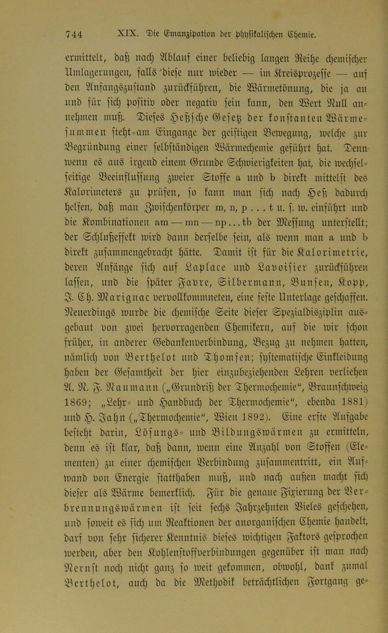 ermittelt, ba^ imd) SIblauf einer beliebig langen 9iei|e cl)eini[cl)er Umlagerungen, falls 'biefe nur tuieber — im ^reiSfjrü5effe — auf ben ?lnfangS5uftanb gurüdfü^ren, bie SBärmetönnng, bie ja an nnb für fidj fiofitin ober negatio fein fann, ben SBert 92ull an- nel)men mu^. ®iefe§ ^efefdje ©efetj ber fonftanten 93ärme= f um men fteljt.am Eingänge ber geiftigen iBeroegung, toeldje §ur 33egrünbung einer fetbftänbigen 9Bärmed)emie gefüljrt Ijat. ®emv loenn eS auS irgenb einem ©runbe ©djinierigfeiten §at, bie loed;fel= feitige 5öeeinfluffung gloeier ©toffe a nnb b birett mittelft beS Kalorimeters gu f*^ fii) ^efj baburd) t)elfen, ba^ man ßi’^^ffi^cnförber m, n, p . . . t u. f. lo. einfül)rt unb bie Kombinationen am — mn —np...tb ber 9}Jeffung unterftellt; ber ©d)lu^effe!t loirb bann berfelbe fein, als wenn man a unb b bireft gufammengebrad^t l)ätte. ®amit ift für bie Kalorimetrie, bereit 5lnfänge fid) auf Saplace unb SaOoifier gurüdfü^ren laffen, unb bie fftäter f^aOre, ©ilbermann, iöunfen, Kobb, S. Sl). 9}?arignac berüollfommneten, eine fefte Unterlage gefd^affen. S^euerbingS würbe bie d)emifd}e ©eite biefer ©begialbiSgiblin auS= gebaut Don §Wei l)erüorragenbeu (S^emiferu, auf bie wir fd)ou früher, in anberer ©ebanfenOerbinbung, Se^ug gu nehmen bitten, nämlid) üon ^ertl)etot unb Stbomfen; fljftematifdje (Sinfleibung haben ber ©efamtbeit ber eingube5iebenben fiebren üerlieben 21. 9?aumann („©runbriB ber STbermodjemie, 23raunfd}Weig 1869; „Sebr= unb §anbbud) ber STbermodjemie, ebenba 1881) nnb Söb^^ („Xbermodjemie, 2Bien 1892). ©ine erfte 2lufgabe beftebt barin, ßofungS= uub 25ilbungSWärmen gu ermitteln, beim ’eS ift tlar, bab bann, wenn eine 2ln§abl üon ©toffen (©le= menten) 511 einer djemifdjen 25erbinbung gufammentritt, ein 2luf' wanb üon ©nergie ftattl)aben mujj, unb nad) aufjen mad)t fid) biefer als 2Bärme bemerflid). f^ür bie genaue gii'ieruug ber 2^er= brennuugSWärmen ift feit fedjS Söb'^^äebuten 2SieteS gefdjeben, unb foweit eS fid) um Sieattionen ber auorganifdjen ©bemie bcntbelt, barf üon fel)r fid)erer Kenntnis biefeS widjtigen f^öftorS gefürocben Werben, aber ben Koblenftoffüerbinbiingen gegenüber ift man nad) 9iernft nod) nicht gang fo weit gefommen, obwohl, banf (^nmal 23ertbelot, ciud) ba bie 5(}?etbobil beträcbtlid)en f^'C'rtgang ge=