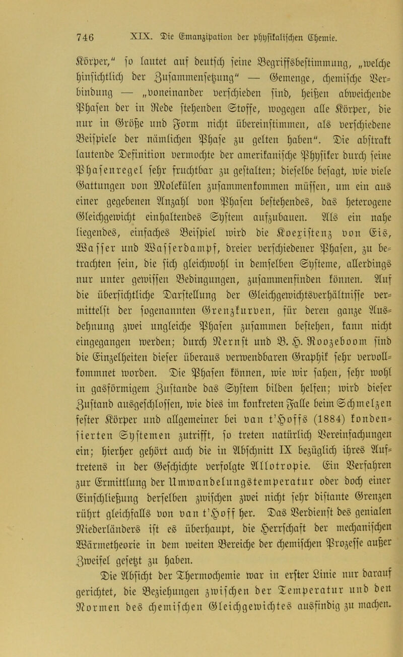 Körper, jo lautet auf beutfct) feine Segripbeftimmuug, „tueldje t)iufid)ttiilj ber ßiM'cii^menfe^uug — ©emeuge, cf)emifct)e S«!er= binbuug — „Doneinanber üerfd)ieben fiub, t)ei^eu ablueic^eube iptjafeu ber iu S^ebe ftet)eubeu Stoffe, loogegeu ade Körper, bie nur iu ©röBe unb g^orm nid)t übereiuftimmeu, at§ öerfd)iebene ißeifpiete ber nümtic^en ^^afe gu gelten f)abeu. ®ie abftraft tautenbe ©efinition Oermod)te ber amerifauifi^e ^^rd) feine ^ trafen reget fe^r fruchtbar gu geftalten; biefelbe befagt, loie öiete ©attuugen oou SJJotefüteu gufammentommen muffen, um ein au§ einer gegebenen ^tn^at)! üon ^f)afen beftef)enbe§, ba§ heterogene ©teidhgelüidjt eint)attenbe§ ©l;ftem anf§ubauen. 511^ ein not)e tiegenbeS, einfad)e§ SBeifpiet mirb bie ^oejiften5 üon (£i§, SBaffer unb SBafferbampf, breier üerfd)iebener ^t)afen, gu be= trachten fein, bie fidh gteidjlüoht in bemfetben ©hfteme, allerbing§ nur unter gen)iffen 33ebingungen, §ufammenfinben fönnen. Stuf bie überfid)tliche ©arftetlung ber ®Ieid)geioidht§üerhäItniffe üer= mittelft ber fogenannten ©rengfiirüen, für bereu gange 5tu§= behnung gttjei ungteidh^ gnfammen beftehen, fann nidjt eingegangen Werben; burd) S^ernft unb 33. fRoogeboom finb bie (Singetheiten biefer überaus üertoenbbaren ©raph^f fehl' üerüod= tommnet Worben. ®ie tonnen, wie wir fahen, fehr woht in gasförmigem baS Spftem bitben helfen; wirb biefer 3uftanb auSgefdjtoffen, wie bieS im fontretenf^ade beim©d)melgen fefter Körper unb adgemeiner bei üan t’^offS (1884) tonben^» fierten Spftemen gutrifft, fo treten natürtid) 3Sereinfa^ungen ein; h^^^f)ei gehört and) bie in 3lbf(^hnitt IX begügtid) ihres 3tuf= tretenS in ber ®efchid}te üerfotgte ^tttotropie. ©in 3Serfahren gur ©rmittlung ber llmwanbetnngStemperatur ober bodh einer ©infdjtiefeung berfetben gwifdjen gwei nicht fehr biftante ©rengen rührt gteidjfadS üon üan t’^off her. ®aS 3Serbienft beS genialen S^iebertänberS ift eS überhaupt, bie ^errfchaft ber med)anifd)en SBärmetheorie in bem weiten Sereidhe ber chemifchen ^rogeffe au^er ßweifet gefegt gn hnben. ®ie Stbficht ber Xhermod)emie war in erfter ßinie nur barauf geridjtet, bie Segiehungen gwifd)en ber Slemperatnr unb ben Spönnen beS d)emifd)en ©teichgewicpteS anSfinbig gu mad}en.