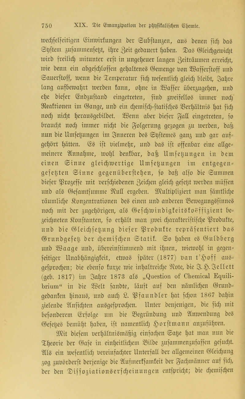 lüedjfetfeitigen ®imuirfungeu ber ©ubftanäen, aiu3 benen fid) ba§ ©^[tem 5U]ammen[eljt, i^re 3eit gebauert ^aben. ®teid)geu)id}t luirb freiti^ mitunter erft in ungeheuer laugen Zeiträumen erreidjt, mie benn ein abgefc^loffeu gehaltenes ©emeuge Pon SSafferftoff unb ©auerftoff, luenu bie Temperatur fich tuefentlid) gteid} bleibt, Sah^'e lang aufbemahrt merben fann, opne in SBaffer über5ugehen, unb ehe biefer (Snbguftanb eingetreten, finb glneifelloS immer nod) 3teaftionen im ®ange, unb ein d}emifd)=ftati[d)eS ißerhältniS h<il no(^ nicht herciu^gebilbet. SBenn aber biefer eingetreten, ]o braudjt nod) immer nid)t bie Folgerung gezogen gu inerben, baji nun bie Umfe^ungen im inneren beS ©pftemeS ganj unb gar auf== gehört hätten. (£S ift nielmehr, unb baS ift offenbar eine allge- meinere Einnahme, tnohl benfbar, ba^ Umfepungen in bem einen ©inne gleid)U)ertige Umfe^ungen im entgegen® gefeilten ©inne gegenüberftehen, fo bap alfo bie ©ummen biefer ^rogeffe mit Derfdjiebenen ßeidjen gleid) gefept n^erben müffen unb als ©efamtfumme S^ull ergeben. DJ^ultipli^iert man fämtlidje räumlidje Äongentrationen beS einen nnb anberen iBetnegungSfinneS noch ii^^t ber gngehörigen, als (SiefdjloinbigfeitSfoeffigient be® geidjneten Äonftanten, fo erhält man gioei djarafteriftifdje ißrobufte, unb bie ©leid^fepung biefer ^robufte repräfentiert baS ©runbgefeij ber djemifchen ©tatil. ©o hoäen eS ©ulbberg unb 25aage unb, übereinftimmenb mit ihnen, tuiemohl in gegen® feitiger Unabhängigfeit, etroaS fpäter (1877) ocin t’i^off auS® gefprochen; bie ebenfo fnrge toie inhaltreiche 9bte, bie S-ip-Sellett (geb. 1817) im Sah^-'e 1873 alS „Question of Chemical Equili- brium“ in bie 2Belt fanbte, läuft auf ben nämlidhen ©runb® gebanfen hinaus, unb and) S. ißfaunbler h^t fd;on 1867 bapin gielenbe ?lnfid)ten auSgefprod^en. Unter benjenigen, bie fid) mit befonberem (Srfolge um bie Segrünbung unb 5tnmenbnng beS ©efet^eS bemüht ptiäen, ift namentlich ^orftmann anguführen. 917it biefem oerhältniSmäpig einfad)en ©a|e h^U man nun bie Theorie ber ©afe in einheitlid^em 93ilbe gufammengufaffen gefnclit. 5llS ein ioefentlid) oereinfad)ter Unterfall ber allgemeinen (Gleichung gog guüörberft berjenige bie 5tnfmerffamfeit ber Zflcp^äinner auf fid), ber ben TiffogiationSerfdjeinnngen cntfpridjt; bie djemifdjen