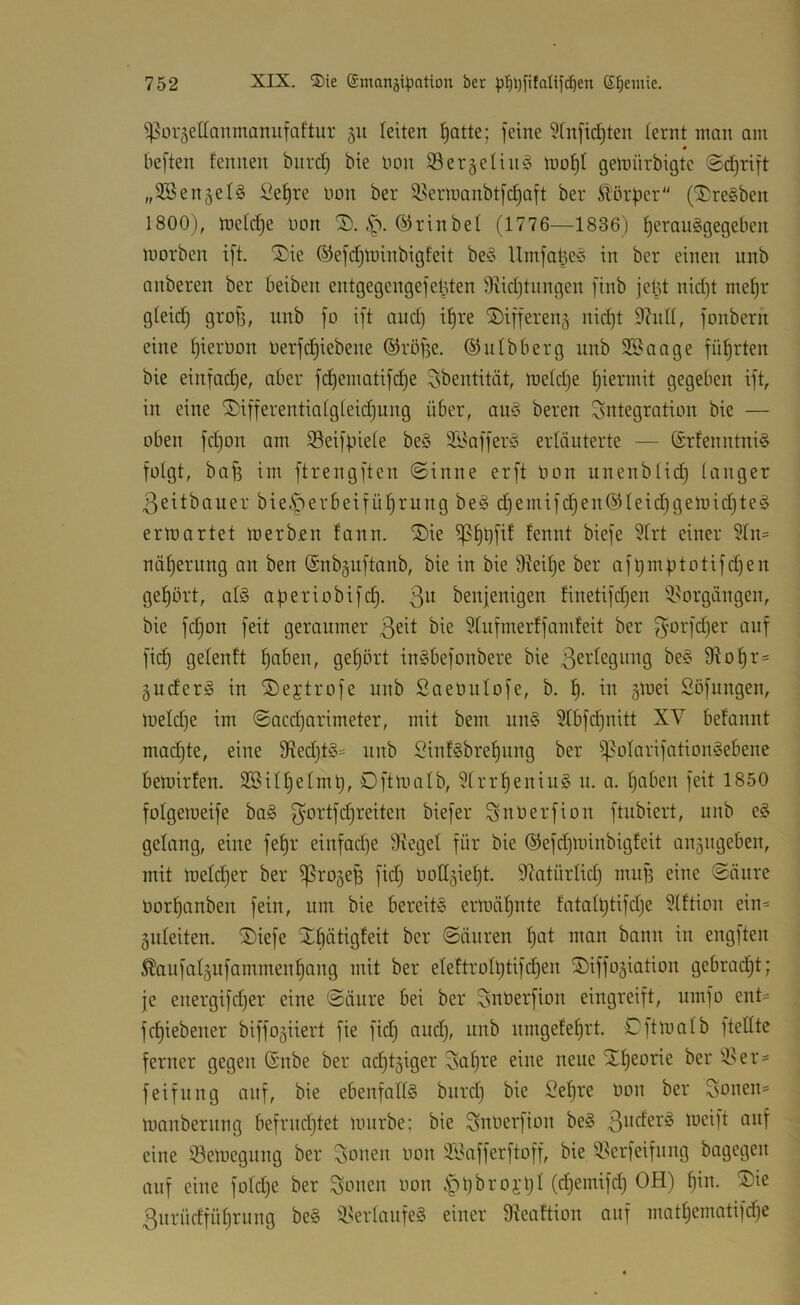 ^orgettanmanufaftur 511 leiten l^otte; feine 5fnfid)ten lernt inan am beften fennen bnrcl) bie üon Ser geling ino^l gemürbigtc Sd)rift „9B enteis :^el^re non ber ^Berluanbtfc^aft ber Ä'örbcr“ (‘I^reSben 1800), n)e(cf)e uon 2). .S^. rin bei (1776—1836 ) f)erau§gegeben niorben ift. '3)ie ©efdjtoinbigfeit be'S Umfal3e'o in ber einen nnb anberen ber beiben entgegengefel3ten Siidjtnngen finb jel3t nid)t me^r gleich grofj, nnb fo ift and) i^re ©ifferenj nic^t 9hiII, fonbern eine Ijierüon Derfd)iebene ©röffe. ©ulbberg nnb 3Sange führten bie einfadje, aber fd)ematifd^e ^bentität, meldje I)ierinit gegeben ift, in eine ®ifferentialgleid)ung über, au^i beren Integration bie — oben fd)on am S^eiffiiele be§ Si^afferö erläuterte — @rfenntni§ folgt, bnfi im ftrengften @inne erft öon unenblid) langer ßeitbauer bieiSperbeifü^rung be§ d)emifd)en@Ieid)gemid)te§ ermartet loerb.en fann. ®ie ^ennt biefe 9Irt einer $In= näl)erung an ben (Snbguftanb, bie in bie 9?eilje ber aft)niptotifd)en gehört, als aperiobifc^. 3^^ benjenigen finetifdjen ^^orgängen, bie fc^on feit geraumer 3^^^ 9Iufmerffamfeit ber f^orfdjer auf fi^ gelenft f)aben, gel)ört inSbefonbere bie 9?o^r:= guderS in ®ejtrofe unb Saeünlofe, b. in §mei 2öfungen, lueld)e im @acd)arimeter, mit bem iinS 5Ibfd)nitt XV befannt mad)te, eine 9?ed)tS= nnb SinfSbre^nng ber ^olarifationSebene bemirfen. SBill^elmt), Oftlualb, 9Irr^eniu§ n. a. f)aben feit 1850 folgemeife baS 3'*^rtfd)reiten biefer Snöerfion ftubiert, unb eS gelang, eine fe^r einfad)e Siegel für bie @efd)minbigfeit angugeben, mit toeldjer ber ^ro^ep fidj OoUgie^t. Siatürlid) muf3 eine Säure üor^anben fein, um bie bereits ermähnte fatalptifdje SIftiou ein^ guleiten. ®iefe Xbätigfeit ber Säuren ^at man bann in engften ^aufalgufammen^ang mit ber eIeftroIt)tifd)en ©iffo^iation gebrad^t; je energifd)er eine Säure bei ber ^nüerfion eingreift, umfo ent- fc^iebener biffogiiert fie fid) and), unb umgefe^rt. Cftlualb ftellte ferner gegen (Snbe ber adjtjiger 3al)re eine neue S^eorie ber Sier= feifuug auf, bie ebenfalls biird) bie Se^re üou ber Soueu= mauberung befrudjtet mürbe; bie Suuerfiou beS eine 33emegung ber Souen oon S'9afferftoff, bie Sierfeifung bagegen auf eine foId)e ber Souen oon .S^t)broi’l)I (djemifd) OH) I)in. ®ie 3urüdfül)rung beS 3>erIaufeS einer Sieaftion auf matljematifdje